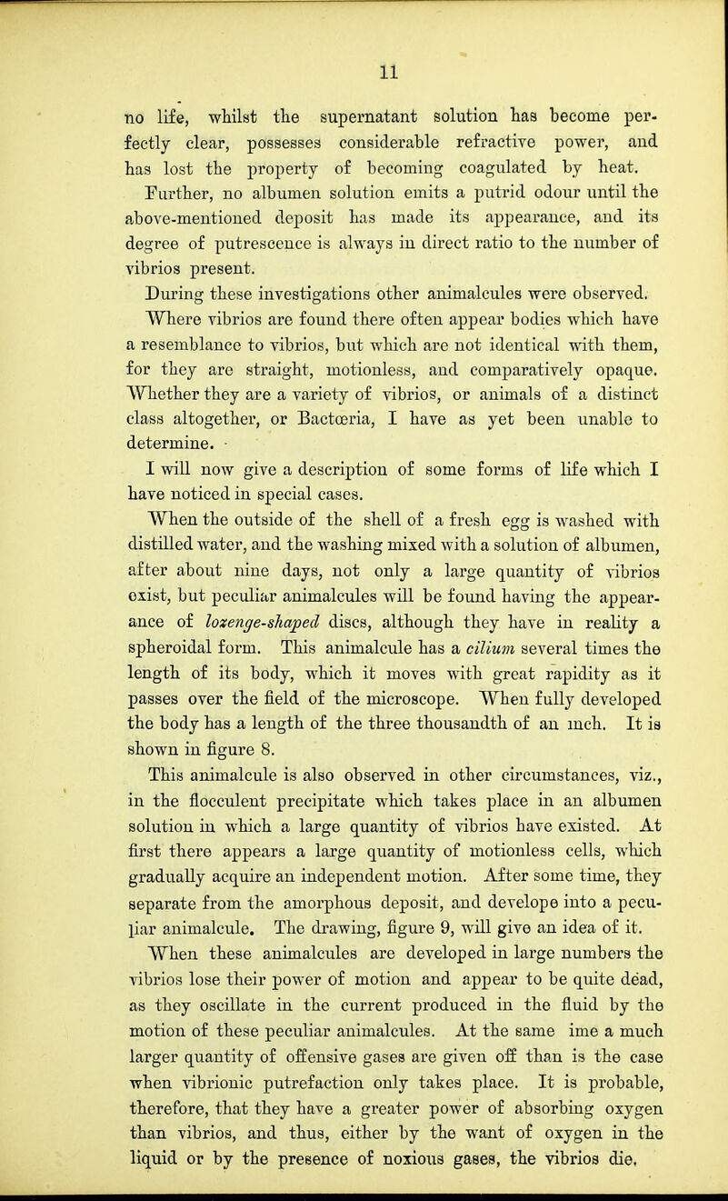 no life, whilst the supernatant solution has become per- fectly clear, possesses considerable refractive power, and has lost the property of becoming coagulated by heat. Further, no albumen solution emits a putrid odour until the above-mentioned deposit has made its appearance, and its degree of putrescence is always in direct ratio to the number of vibrios present. During these investigations other animalcules were observed. Where vibrios are found there often appear bodies which have a resemblance to vibrios, but which are not identical with them, for they are straight, motionless, and comparatively opaque. Whether they are a variety of vibrios, or animals of a distinct class altogether, or Bactoeria, I have as yet been unable to determine. I will now give a description of some forms of life which I have noticed in special cases. When the outside of the shell of a fresh egg is washed with distilled water, aud the washing mixed with a solution of albumen, after about nine days, not only a large quantity of vibrios exist, but peculiar animalcules will be found having the appear- ance of lozenge-shaped discs, although they have in reality a spheroidal form. This animalcule has a cilium several times the length of its body, which it moves with great rapidity as it passes over the field of the microscope. When fully developed the body has a length of the three thousandth of an inch. It is shown in figure 8. This animalcule is also observed in other circumstances, viz., in the flocculent precipitate which takes place in an albumen solution in which a large quantity of vibrios have existed. At first there appears a large quantity of motionless cells, which gradually acquire an independent motion. After some time, they separate from the amorphous deposit, and develope into a pecu- liar animalcule. The drawing, figure 9, will give an idea of it. When these animalcules are developed in large numbers the vibrios lose their power of motion and appear to be quite dead, as they oscillate in the current produced in the fluid by the motion of these peculiar animalcules. At the same ime a much larger quantity of offensive gases are given off than is the case when vibrionic putrefaction only takes place. It is probable, therefore, that they have a greater power of absorbing oxygen than vibrios, and thus, either by the want of oxygen in the liquid or by the presence of noxious gases, the vibrios die.