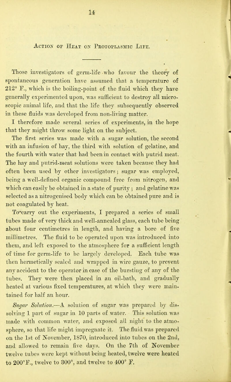 Actios of Heat ox Protoplasmic Life. Those investigators of germ-life -who favour the theory of spontaneous generation have assumed that a temperature of 212° F., -which is the boiling-point of the fluid which they have generally experimented upon, was sufficient to destroy all micro- scopic animal life, and that the life they subsequently observed in these fluids was developed from non-living matter. I therefore made several series of experiments, in the hope that they might throw some light on the subject. The first series was made with a sugar solution, the second with an infusion of hay, the third with solution of gelatine, and the fourth with water that had been in contact with putrid meat. The hay and putrid-meat solutions were taken because they had often been used by other investigators ; sugar was employed, being a well-defined organic compound free from nitrogen, and which can easily be obtained in a state of purity ; and gelatine was selected as a nitrogenised body which can be obtained pure and is not coagulated by heat. To*carry out the experiments, I prepared a series of small tubes made of very thick and well-annealed glass, each tube being about four centimetres in length, and having a bore of five millimetres. The fluid to be operated upon was introduced into them, and left exposed to the atmosphere for a sufficient length of time for germ-life to be largely developed. Each tube was then hermetically sealed and wrapped in wire gauze, to prevent any accident to the operator in case of the bursting of any of the tubes. They were then placed in an oil-bath, and gradually heated at various fixed temperatures, at which they were main- tained for half an hour. Sugar Solution.—A solution of sugar was prepared by dis- solving 1 part of sugar in 10 parts of water. This solution was made with common water, and exposed all night to the atmo- sphere, so that life might impregnate it. The fluid was prepared on the 1st of November, 1870, introduced into tubes on the 2nd, and allowed to remain five days. On the 7th of November twelve tubes were kept without being heated, twelve were heated to 200°F., twelve to 300°, and twelve to 400° F.