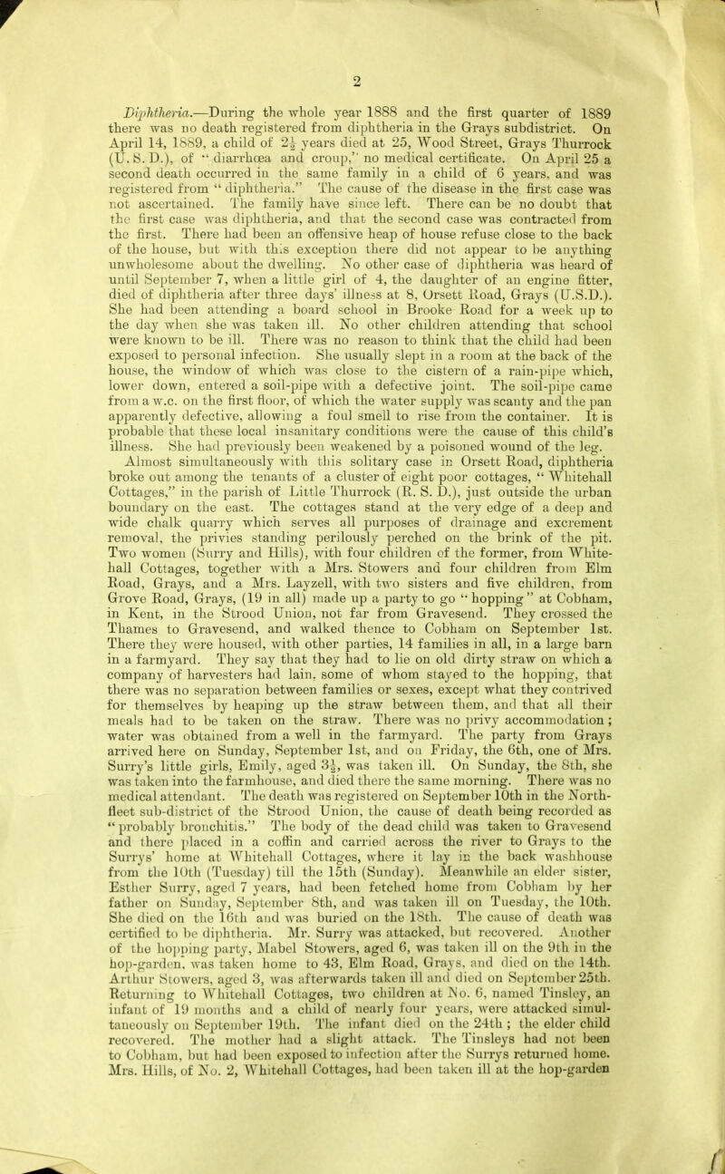 Diphtheria.—During the whole yeai' 1888 and the first quarter of 1889 there was no death registered from diphtheria in the Grays subdistrict. On April 14, 1889, a child of 2^ years died at 25, Wood Street, Grays Thurrock (U. S. D.), of ** diarrhoea and croup, no medical certificate. On April 25 a second death occurred in the same family in a child of 6 years, and was registered from  diphtheria. The cause of the disease in the first case was not ascertained. The family have since left. There can be no doubt that the first case was diphtheria, and that the second case was contracted from the first. There had been an offensive heap of house refuse close to the back of the house, but with this exceptiou there did not appear to be anything unwholesome about the dwelling. IS'o other case of diphtheria was heard of until )Septeinber 7, when a little girl of 4, the daughter of an engine fitter, died of diphtheria after three days' ibness at 8, Orsett lload, Grays (U.S.D.). She had been attending a board school in Brooke Road for a week up to the day when she was taken ill. No other children attending that school were known to be ill. There was no reason to think that the child had been exposed to personal infection. She usually slept in a room at the back of the house, the window of which was close to the cistern of a rain-pipe which, lower down, entered a soil-pipe with a defective joint. The soil-pipe came from a w.c. on the first floor, of which the water supply was scanty and the pan apparently defective, allowing a foul smell to rise from the container. It is probable that these local insanitary conditions were the cause of this child's illness. She had previously been weakened by a poisoned wound of the leg. Almost simultaneously with this solitary case in Orsett Road, diphtheria broke out among the tenants of a cluster of eight poor cottages,  Whitehall Cottages, in the parish of Little Thurrock (R. S. D.), just outside the urban boundary on the east. The cottages stand at the very edge of a deep and wide chalk quarry which serves all purposes of drainage and excrement removal, the privies standing perilously perched on the brink of the pit. Two women (Surry and Hills), with four children of the former, from White- hall Cottages, together with a Mrs. Stowers and four children from Elm Road, Grays, and a Mrs. Layzell, with two sisters and five children, from Grove Road, Grays, (19 in all) made up a party to go 'hopping at Cobham, in Kent, in the Strood Union, not far from Gravesend. They crossed the Thames to Gravesend, and walked thence to Cobham on September 1st. There they were housed, with other parties, 14 families in all, in a large bam in a farmyard. They say that they had to lie on old dirty straw on which a company of harvesters had lain, some of whom stayed to the hopping, that there was no separation between families or sexes, except what they contrived for themselves by heaping up the straw between them, and that all their meals had to be taken on the straw. There was no privy accommodation; water was obtained from a well in the farmyard. The party from Grays arrived here on Sunday, September 1st, and on Friday, the 6th, one of Mrs. Surry's little girls, Emily, aged 3^, was taken ill. On Sunday, the Sth, she was taken into the farmhouse, and died there the same morning. There was no medical attendant. The death was registered on September 10th in the North- fleet sub-district of the Strood Union, the cause of death being recorded as  probably bronchitis. The body of the dead child was taken to Gravesend and there placed in a coffin and carried across the river to Grays to the Surrys' home at Whitehall Cottages, where it lay in the back washhouse from the 10th (Tuesday) till the 15th (Sunday). Meanwhile an elder sister, Esther Surry, aged 7 years, had been fetched home from Cobham by her father on Sunday, September Sth, and was taken ill on Tuesday, the 10th. She died on the 16th and was buried on the 18th. The cause of death was certified to be diphtheria. Mr. Surry was attacked, but recovered. Another of the hopping party, Mabel Stowers, aged 6, was taken ill on the 9th in the hop-garden* was taken home to 43, Elm Road, Grays, and died on the 14th. Arthur Siowers, aged 3, was afterwards taken ill and died on September 25th. Returning to Whitehall Cottages, two children at INo. 6, named Tinsley, an infant of 19 mouths and a child of nearly four years, were attacked simul- taneously on September 19th. The infant died on the 24th ; the elder child recovered. The mother had a slight attack. The Tinsleys had not been to Co))hain, but had been exposed to infection after the Surrys returned home.