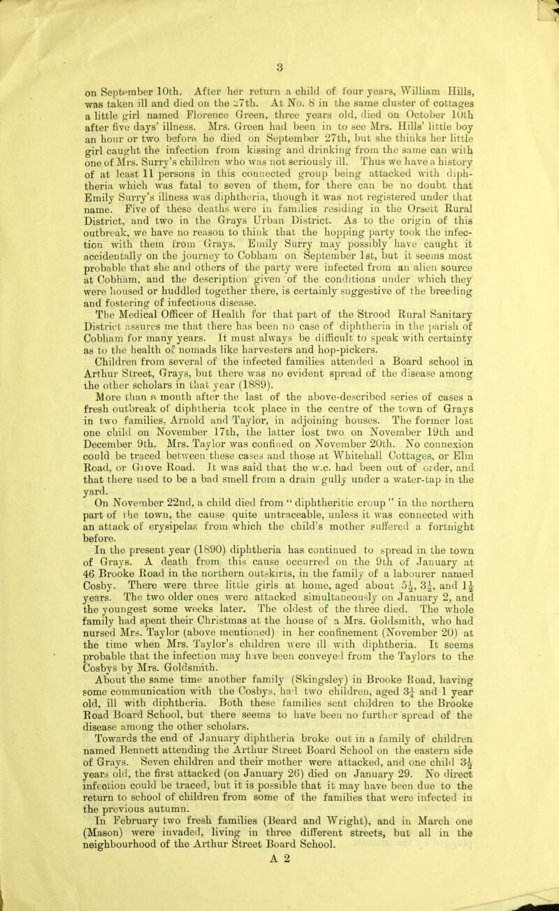on Septpraber 10th. After her return a child of four years, William Hills, was taken ill and died on the 27th. At No. 8 in the same cluster of cottages a little girl named Florence Green, three years old, died on October lUth after five days' illness. Mrs. Green had been in to see Mrs. Hills' little l^oy an hour or two before he died on September 27th, but she thinks her little girl caught the infection from kissing and drinking from the same can with one of Mrs. Surry's children who was not seriously ill. Thus we have a history of at least 11 persons in this connected group being attacked with diph- theria which was fatal to seven of them, for there can be no doubt that Emily Surry's illness was diphtheria, though it was not registered under that name. Five of these deaths were in families residing in the Orsett Rural District, and two in the Grays Urban District. As to the origin of this outbreak, we have no reason to think that the hopping party took the infec- tion with them from Grays. Emily Surry may possibly have caught it accidentally on the journey to Cobhain on September 1st, but it seems most probable that she and others of the party were infected from an alien source at Cobhara, and the description given of the conditions under which they were housed or huddled together there, is certainly suggestive of the breeding and fostering of infectious disease. The Medical Officer of Health for that part of the Strood Rural Sanitary District assures me that there has been no case of diphtheria in the parish of Oobham for many years. It must always be difficult to speak with certainty as to the health of nomads like harvesters and hop-pickers. Children from several of the infected families attended a Board school in Arthur Street, Grays, but there was no evident spread of the disease among the other scholars in that year (1889). More than p, month after the last of the above-described series of cases a fresh outbreak of diphtheria took place in the centre of the town of Grays in two families., Arnold and Taylor, in adjoining houses. The former lost one child on November 17th, the latter lost two on November 19th and December 9th. Mrs. Taylor was confined on November 20th. No connexion could be traced between these cases and those at Whitehall Cottages, or Elm Road, or Grove Road. It was said that the w.c. had been out of order, and that there used to be a bad smell from a drain gully under a water-tap in the yard. On November 22nd, a child died from diphtheritic croup in the northern part of the town, the cause quite untraceable, unless it was connected with an attack of erysipelas from which the child's mother suffered a fortnight before. In the present year (1890) diphtheria has continued to spread in the town of Grays. A death from this cause occurred on the 9th of January at 46 Brooke Road in the northern outskirts, in the family of a labourer named Cosby. There were three little girls at home, aged about 5|, 3^, and l^- years. The two older ones were attacked simultaneously on January 2, and the youngest some weeks later. The oldest of the three died. The whole family had spent their Christmas at the house of a Mrs. Goldsmith, who had nursed Mrs. Taylor (above mentioned) in her confinement (November 20) at the time when Mrs. Taylor's children Avere ill with diphtheria. It seems probable that the infection may have been conveyed from the Taylors to the Cosbys by Mrs. Goldsmith. About the same time another family (Skingsley) in Brooke Road, having some communication with the Cosbys, had two children, aged 3j and 1 year old, ill with diphtheria. Both these families sent children to the Brooke Road Board School, but there seems to have been no further spread of the disease among the other scholars. Towards the end of January diphtheria broke out in a family of children named Bennett attending the Arthur Street Board School on the eastern side of Grays. Seven children and their mother were attacked, and one child 3^ yearci old, the first attacked (on January 26) died on January 29. No direct infeotiou could be traced, but it is possible that it may have been due to the return to school of children from some of the families that were infected in the previous autumn. In February two fresh families (Beard and Wright), and in March one (Mason) were invaded, living in three different streets, but all in the neighbourhood of the Arthur Street Board School.