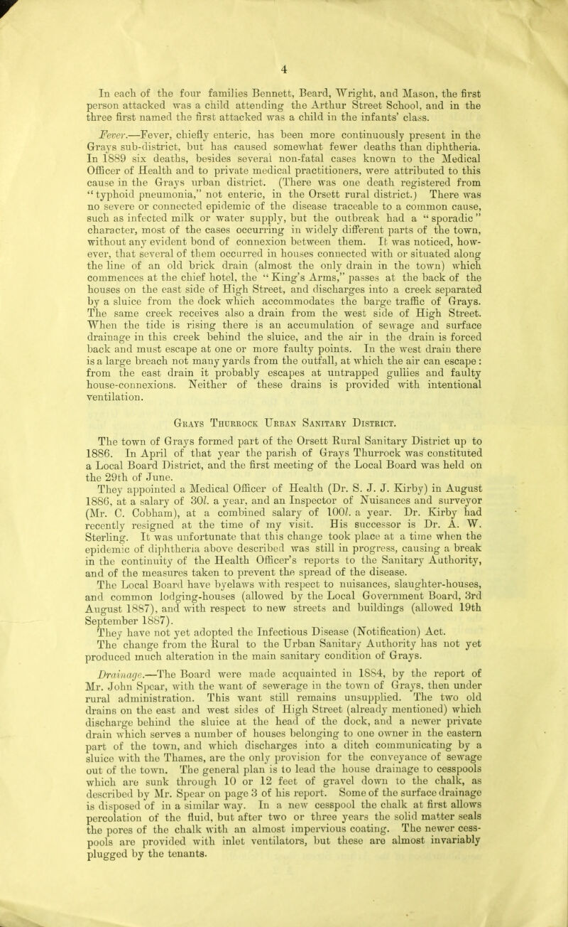 In eacli of the four families Bennett, Beard, Wright, and Mason, the first person attacked was a child attending the Arthur Street School, and in the three first named the first attacked was a child in the infants' class. Fever.—Fever, chiefl.y enteric, has been more continuously present in the Grays sub-district, but has caused somewhat fewer deaths than diphtheria. In 1889 six deaths, besides several non-fatal cases known to the Medical Officer of Health and to private medical practitioners, were attributed to this cause in the Grays urban district. (There was one death registered from typhoid pneumonia, not enteric, in the Orsett rural district.) There was no severe or connected epidemic of the disease traceable to a common cause, such as infected milk or water supply, but the outbreak had a sporadic character, most of the cases occurring in widely difi'erent parts of the town, without any evident bond of connexion between them. It was noticed, how- ever, that several of them occurred in houses connected with or situated along the line of an old brick drain (almost the only drain in the town) which commences at the chief hotel, the King's Arms, passes at the back of the houses on the east side of High Street, and discharges into a creek separated by a sluice from the dock which accommodates the barge traffic of Grays. The same creek receives also a drain from the west side of High Street. When the tide is rising there is an accumulation of sewage and surface drainage in this creek behind the sluice, and the air in the drain is forced back and must escape at one or more faulty points. In the west drain there is a large breach not many yards from the outfall, at which the air can escape : from the east drain it probably escapes at untrapped gullies and faulty house-connexions. Neither of these drains is provided with intentional ventilation. Grays Thurrock Urban Sanitary District. The town of Grays formed part of the Orsett Rural Sanitary District up to 1886. In April of that year the parish of Grays Thurrock was constituted a Local Board District, and the first meeting of the Local Board was held on the 29th of June. They appointed a Medical Officer of Health (Dr. S. J. J. Kirby) in August 1886, at a salary of SOI. a year, and an Inspector of Nuisances and surveyor (Mr. C. Cobham), at a combined salary of 1007. a year. Dr. Kirby had recently resigned at the time of my visit. His successor is Dr. A. W. Sterling. It was unfortunate that this change took place at a time when the epidemx of diphtheria above described was still in progress, causing a break in the continuity of the Health Officer's reports to the Sanitary Authority, and of the measures taken to prevent the spread of the disease. The Local Board have byelaws with respect to nuisances, slaughter-houses, and common lodging-houses (allowed by the Local Government Board, 3rd August 1887), and with respect to new streets and buildings (allowed 19th September 1887). They have not yet adopted the Infectious Disease (Notification) Act. The change from the Rural to the Urban Sanitary Authority has not yet produced much alteration in the main sanitary condition of Grays. Drainage.—The Board were made acquainted in 1884, by the report of Mr. John Spear, with the want of sewerage in the town of Grays, then under rural administration. This want still remains unsupplied. The two old drains on the east and west sides of High Street (alreadj^ mentioned) which discharge behind the sluice at the head of the dock, and a newer private drain which serves a number of houses belonging to one owner in the eastern part of the town, and which discharges into a ditch communicating by a sluice with the Thames, are the only provision for the conveyance of sewage out of the town. The general plan is to lead the house drainage to cesspools which are sunk through 10 or 12 feet of gravel down to the chalk, as described by Mr. Spear on page 3 of his report. Some of the surface drainage is disposed of in a similar way. In a new cesspool the chalk at first allows percolation of the fluid, but after two or three years the sohd matter seals the pores of the chalk with an almost impervious coating. The newer cess- pools are provided with inlet ventilators, but these are almost invariably plugged by the tenants.