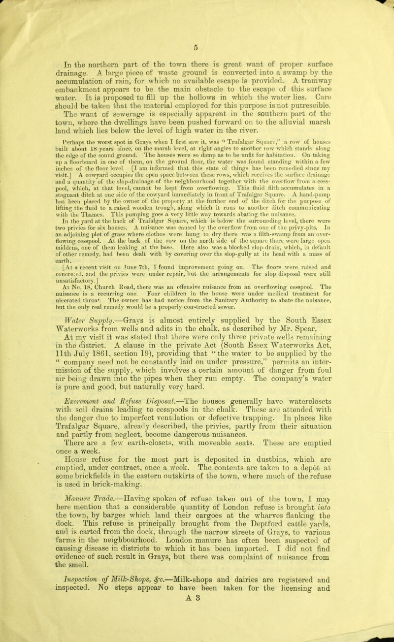 In the northern part of the town there is great want of proper surface drainage. A large piece of waste ground is converted into a swamp by the accumulation of rain, for which no available escape is provided. A tramway embankment appears to be the main obstacle to the escape of this surface water. It is proposed to fill up the hollows in which the water lies. Care should be taken that the material employed for this purpose is not putrescible. The want of sewerage is especially apparent in the southern part of the town, where the dwellings have been pushed forward on to the alluvial marsh land which lies below the level of high water in the river. Perhaps the worst spot in Grays when I first saw it, was  Trafalgar Scpiare, a row of houses built about 18 years since, on the marsh level, at rijjht angles to another row which stands along the edge of the sound ground. The houses were so damp as to be unfit for habitation. On taking up a floorboard in one of them, on the ground floor, the water was found standing within a few inches of the floor level. [I am informed that this state of things has I)een I'emedied since my visit.] A cowyard occupies the open space between these rows, which receives the surface drainage and a quantity of the slop-drainage of the neighbourhood together with the overflow from a cess- pool, which, at that level, cannot be kept from overflowing. This fluid filth accumulates in a stagnant ditch at one side of the cowyard immediately in front of Trafalgar -Square. A hand-pump has been placed by the owner of the property at the further end of the ditch for the purpose of lifting the fluid to a raised wooden trougli, along which it runs to another ditch communicating with the Thames. This pumping goes a very little way towards abating the nuisance. In the yard at the back of Trafalgar Square, which is below the surrounding level, there were two privies for six houses. A nuisance was caused by the overflow from one of tiie privy-pits. In an adjoining plot of grass where clothes were hung to dry there was a filth-swamp from an over- flowing cesspool. At the back of the row on the north side of the square tliere were large open middens, one of them leaking at the base. Here also was a blocked slop-drain, which, in default of other remedy, had been dealt with by covering over the slop-gully at its head with a mass of earth. [At a recent visit on June 7th, I found improvement going on. The floors were raised and concre'.ed. and the privies were under repair, but the arrangements for slop disposal were still unsatisfactory.] At No. 18, Church Eoad, there was an pffeusive nuisance from an overflowing cesspool. The nuisance is a recurring one. Four children in the house wei-e under medical treatment for ulcerated throa<. The owner has had notice from the Sanitary Authority to abate the nuisance, hnt tiie only real remedy would be a properly constructed sewer. Water Supphj.—Grays is almost entirely supplied by the South Essex Waterworks from wells and adits in the chalk, as described by Mr. Spear. At my visit it was stated that there were only three private wells remaining in the district. A clause in the private Act (South Essex Waterworks Act, Ilth July 1861, section 19), providing that  the water to be supplied by the  company need not be constantly laid on under pressure, permits an inter- mission of the supply, which involves a certain amount of danger from foul air being drawn into the pipes when they run empty. The company's water is pure and good, but naturally very hard. Excrement and Befuse Disposal.—The houses generally have waterclosets with soil drains leading to cesspools in the chalk. These are attended with the danger due to imperfect ventilation or defective trapping. In places like Trafalgar Square, already described, the privies, partly from their situation and partly from neglect, become dangerous nuisances. There are a few earth-closets, with moveable seats. These are emptied once a week. House refuse for the most part is deposited in dustbins, which are emptied, under contract, once a week. The contents are taken to a depot at some brickfields in the eastern outskirts of the town, where much of the refuse is used in brick-making. Manure Trade.—Having spoken of refuse taken out of the town, I may here mention that a considerable quantity of London refuse is brought into the town, by barges which land their cargoes at the wharves flanking the dock. This refuse is principally brought from the Deptford cattle yards, and is carted from the clock, through the narrow streets of Grays, to various farms in the neighbourhood. London manure has often been suspected of causing disease in districts to which it has been imported. I did not find evidence of such result in Grays, but there was complaint of nuisance from the smell. Inspection of Milk-Shops, 8fc.—Milk-shops and dairies are registered and inspected. No steps appear to have been taken for the licensing and