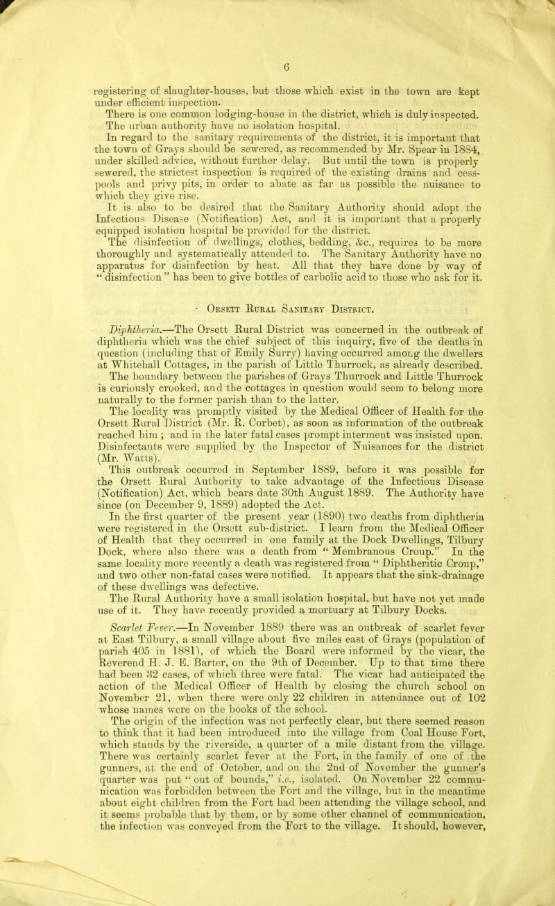 registering- of slaughter-houses, but those which exist in the town are kept under efl&cient inspection. There is one common lodging-house in the district, which is duly inspected. The urban authority have no isolation hospital. In regard to the sanitary requirements of the district, it is important that the town of Grays should be sewered, as recommended by Mr. Spear in 1834, under skilled advice, without further delay. But until the town is properly sewered, the strictest inspection is required of the existing drains and cess- pools and privy pits, in order to abate as far as possible the nuisance to which they give rise. It is also to be desired that the Sanitary Authority should adopt the Infectious Disease (Notification) Act, and it is important that a properly equipped isolation hospital be provided for the district. The disinfection of dwellings, clothes, bedding, &c., requires to be more thoroughly and systematically attended to. The Sanitary Authority have no apparatus for disinfection by heat. All that they have done by way of  disinfection  has been to give bottles of carbolic acid to those who ask for it. • Orsett Rural Sanitary Distbict. Diphtheria.—The Orsett Rural District was concerned in the outbreak of diphtheria which was the chief subject of this inquiry, five of the deaths in question (including that of Emily Surry) having occurred among the dwellers at Whitehall Cottages, in the parish of Little Thurrock, as already described. The boundary between the parishes of Grays Thurrock and Little Thurrock is curiously crooked, and the cottages in question would seem to belong more naturally to the former parish than to the latter. The locality was prom]3tly visited by the Medical Officer of Health for the Orsett Rural District (Mr. R. Corbet), as soon as information of the outbreak reached him ; and in the later fatal cases prompt interment was insisted upon. Disinfectants were supplied by the Inspector of Nuisances for the district (Mr. Watts). This outbreak occurred in September 1889, before it was possible for the Orsett Rural Authority to take advantage of the Infectious Disease (Notification) Act, which bears date 30th August 1889. The Authority have since (on December 9, 1889) adopted the Act. In the first quarter of tbe present year (1890) two deaths from diphtheria were registered in the Orsett sub-district. I learn from the Medical Officer of Health that they occurred in one family at the Dock Dwellings, Tilbury Dock, where also there was a death from  Membranous Croup. In the same locality more recently a death was registered from  Diphtheritic Croup, and two other non-fatal cases were notified. It appears that the sink-drainage of these dwellings was defective. The Rural Authority have a small isolation hospital, but have not yet made use of it. They have recently provided a mortuary at Tilbury Docks. Scarlet Fever.—In November 1889 there was an outbreak of scarlet fever at East Tilbury, a small village about five miles east of Grays (population of parish 405 in 1881), of which the Board were informed by the vicar, the Reverend H. J. E. Barter, on the 9th of December. Up to that time there had been 82 cases, of which three were fatal. The vicar had anticipated the action of the Medical Officer of Health by closing the church school on November 21, when there were only 22 children in attendance out of 102 whose names were on the books of the school. The origin of the infection was not perfectly clear, but there seemed reason to think that it had been introduced into the village from Coal House Fort, which stands by the riverside, a quarter of a mile distant from the village. There was certainly scarlet fever at the Fort, in the family of one of the gunners, at the end of October, and on the 2nd of November the gunner's quarter was put  out of bounds, i.e., isolated. On November 22 commu- nication was forbidden l)etweeu the Fort and the village, but in the meantime about eight children from the Fort had been attending the village school, and it seems })robable that by them, or by some other channel of communication, the infection was conveyed from the Fort to the village. It should, however,