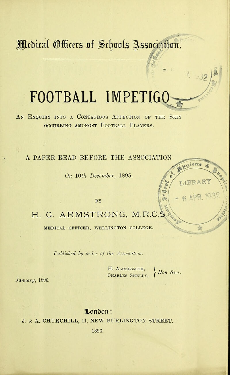 //^ FOOTBALL IMPETIGO An Enquiry into a Contagious Affection of the Skin occurring amongst football players. A PAPER READ BEFORE THE ASSOCIATION On 10th December, 1895. BY H. G. ARMSTRONG, M.R.C MEDICAL OFFICER, WELLINGTON COLLEGE. Published by order of the Association. January, 189G. H. Aldersmjth, Charles Shelly ,} Hon. Sees. Xonfcon: J. & A. CHURCHILL, 11, NEW BURLINGTON STREET. 1896,