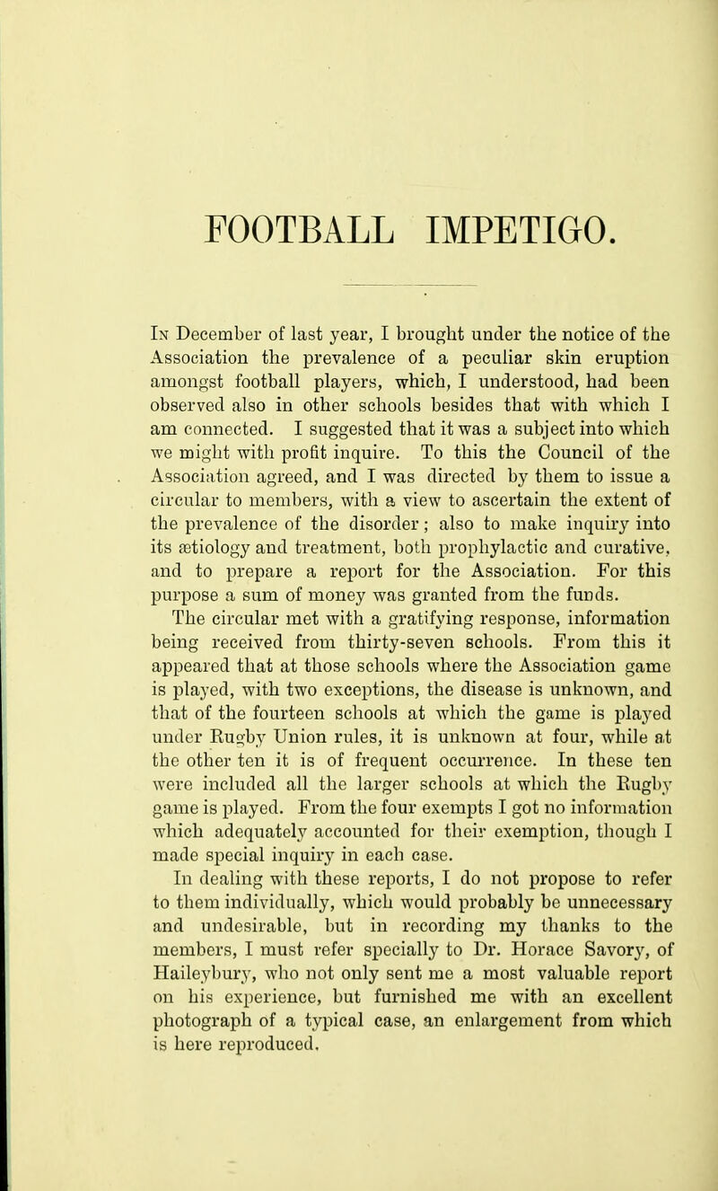 FOOTBALL IMPETIGO In December of last year, I brought under the notice of the Association the prevalence of a peculiar skin eruption amongst football players, which, I understood, had been observed also in other schools besides that with which I am connected. I suggested that it was a subject into which we might with profit inquire. To this the Council of the Association agreed, and I was directed by them to issue a circular to members, with a view to ascertain the extent of the prevalence of the disorder; also to make inquiry into its aetiology and treatment, both prophylactic and curative, and to prepare a report for the Association. For this purpose a sum of money was granted from the funds. The circular met with a gratifying response, information being received from thirty-seven schools. From this it appeared that at those schools where the Association game is played, with two exceptions, the disease is unknown, and that of the fourteen schools at which the game is played under Rus>by Union rules, it is unknown at four, while at the other ten it is of frequent occurrence. In these ten were included all the larger schools at which the Rugby game is played. From the four exempts I got no information which adequately accounted for their exemption, though I made special inquiry in each case. In dealing with these reports, I do not propose to refer to tbem individually, which would probably be unnecessary and undesirable, but in recording my thanks to the members, I must refer specially to Dr. Horace Savory, of Haileybury, who not only sent me a most valuable report on his experience, but furnished me with an excellent photograph of a typical case, an enlargement from which is here reproduced.