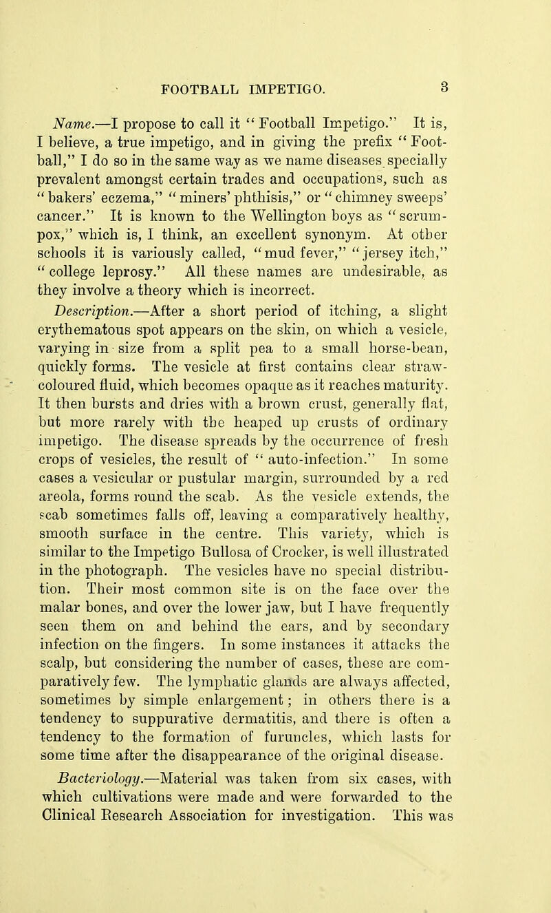 Name.—I propose to call it  Football Impetigo. It is, I believe, a true impetigo, and in giving the prefix  Foot- ball, I do so in the same way as we name diseases specially prevalent amongst certain trades and occupations, such as  bakers' eczema,  miners' phthisis, or  chimney sweeps' cancer. It is known to the Wellington boys as scrum- pox, which is, I think, an excellent synonym. At other schools it is variously called, mud fever, jersey itch,  college leprosy. All these names are undesirable, as they involve a theory which is incorrect. Description.—After a short period of itching, a slight erythematous spot appears on the skin, on which a vesicle, varying in size from a split pea to a small horse-bean, quickly forms. The vesicle at first contains clear straw- coloured fluid, which becomes opaque as it reaches maturity. It then bursts and dries with a brown crust, generally flat, but more rarely with the heaped up crusts of ordinary impetigo. The disease spreads by the occurrence of fresh crops of vesicles, the result of  auto-infection. In some cases a vesicular or pustular margin, surrounded by a red areola, forms round the scab. As the vesicle extends, the scab sometimes falls off, leaving a comparatively healthy, smooth surface in the centre. This variety, which is similar to the Impetigo Bullosa of Crocker, is well illustrated in the photograph. The vesicles have no special distribu- tion. Their most common site is on the face over the malar bones, and over the lower jaw, but I have frequently seen them on and behind the ears, and by secondary infection on the fingers. In some instances it attacks the scalp, but considering the number of cases, these are com- paratively few. The lymphatic glands are always affected, sometimes by simple enlargement; in others there is a tendency to suppurative dermatitis, and there is often a tendency to the formation of furuncles, which lasts for some time after the disappearance of the original disease. Bacteriology.—Material was taken from six cases, with which cultivations were made and were forwarded to the Clinical Research Association for investigation. This was