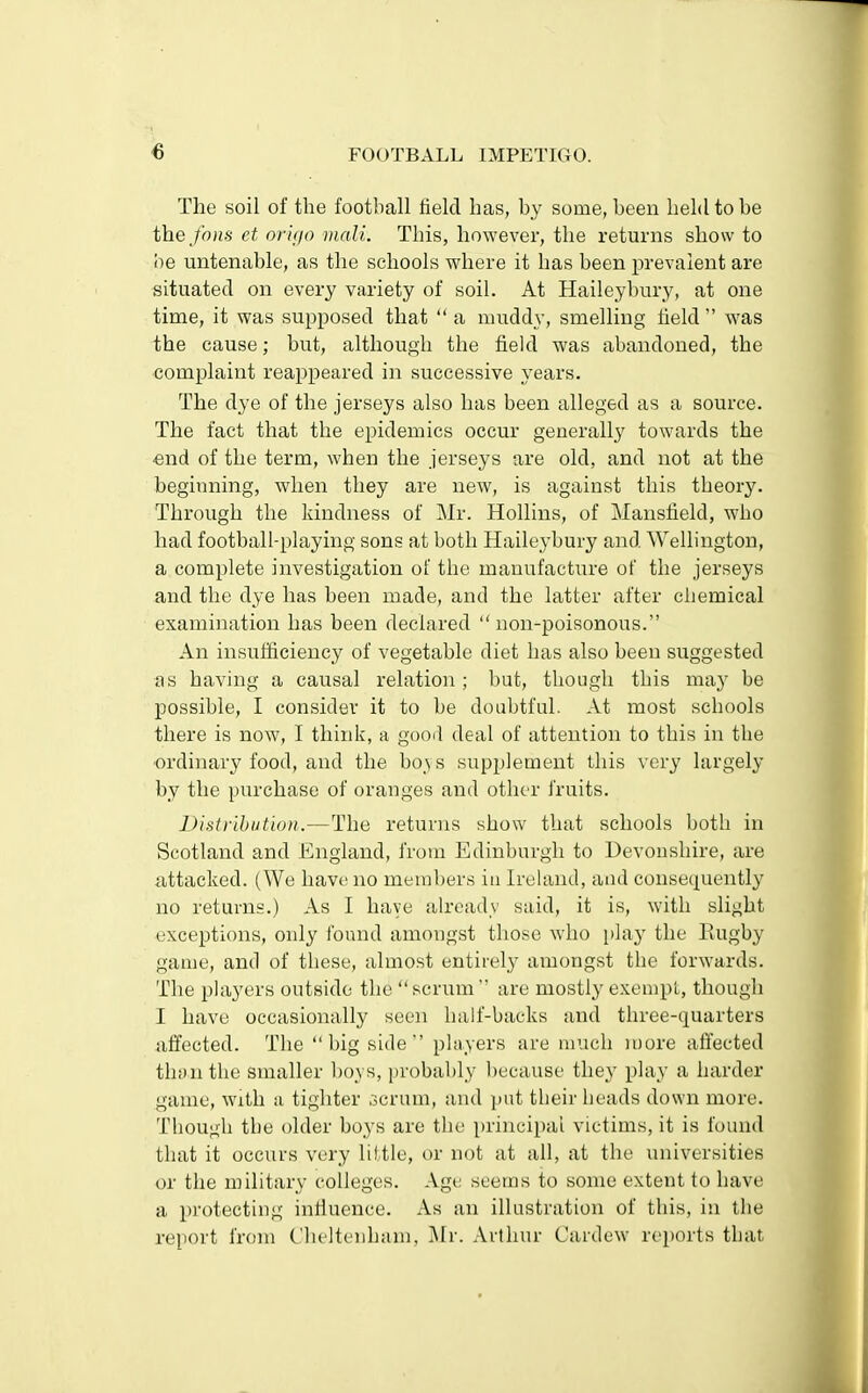 The soil of the football field has, by some, been held to be thefons et origo mali. This, however, the returns show to he untenable, as the schools where it has been prevalent are situated on every variety of soil. At Haileybury, at one time, it was supposed that  a muddy, smelling field  was the cause; but, although the field was abandoned, the complaint reappeared in successive years. The dye of the jerseys also has been alleged as a source. The fact that the epidemics occur generally towards the ■end of the term, when the jerseys are old, and not at the beginning, when they are new, is against this theory. Through the kindness of Mr. Hollins, of Mansfield, who had football-playing sons at both Haileybury and Wellington, a complete investigation of the manufacture of the jerseys and the dye has been made, and the latter after chemical examination has been declared  non-poisonous. An insufficiency of vegetable diet has also been suggested as having a causal relation ; but, though this may be possible, I consider it to be doubtful. At most scbools there is now, I think, a good deal of attention to this in the ordinary food, and the boys supplement this very largely by the purchase of oranges and other fruits. Distribution.—The returns show that schools both in Scotland and England, from Edinburgh to Devonshire, are attacked. (We have no members in Ireland, and consequently no returns.) As I have already said, it is, with slight exceptions, only found amongst those who play the Rugby game, and of these, almost entirely amongst the forwards. The players outside the scrum' are mostly exempt, though I have occasionally seen half-backs and three-cpuarters affected. The big side'' players are much more affected than the smaller boys, probably because they play a harder game, with a tighter scrum, and put their heads down more. Though the older boys are the principal victims, it is found that it occurs very little, or not at all, at the universities or the military colleges. Age seems to some extent to have a protecting influence. As an illustration of this, in the report from Cheltenham, Mr. Arthur Cardew reports that