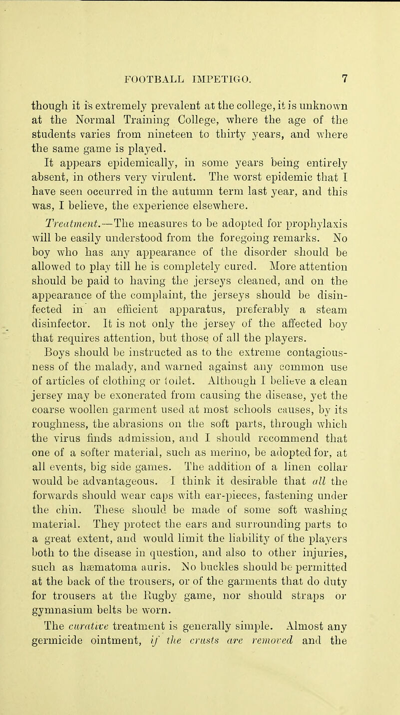 though it is extremely prevalent at the college, it is unknown at the Normal Training College, where the age of the students varies from nineteen to thirty years, and where the same game is played. It appears epidemically, in some years being entirely absent, in others very virulent. The worst epidemic that I have seen occurred in the autumn term last year, and this was, I believe, the experience elsewhere. Treatment.—The measures to be adopted for prophylaxis will be easily understood from the foregoing remarks. No boy who has any appearance of the disorder should be allowed to play till he is completely cured. More attention should be paid to having the jerseys cleaned, and on the appearance of the complaint, the jerseys should be disin- fected in an efficient apparatus, preferably a steam disinfector. It is not only the jersey of the affected boy that requires attention, but those of all the players. Boys should be instructed as to the extreme contagious- ness of the malady, and warned against any common use of articles of clothing or ioilet. Although I believe a clean jersey may be exonerated from causing the disease, yet the coarse woollen garment used at most schools causes, by its roughness, the abrasions on the soft parts, through which the virus finds admission, and I should recommend that one of a softer material, such as merino, be adopted for, at all events, big side games. The addition of a linen collar would be advantageous. I think it desirable that oil the forwards should wear caps with ear-pieces, fastening under the chin. These should be made of some soft washing material. They protect the ears and surrounding parts to a great extent, and would limit the liability of the players both to the disease in question, and also to other injuries, such as hamiatoma auris. No buckles should be permitted at the back of the trousers, or of the garments that do duty for trousers at the Rugby game, nor should straps or gymnasium belts be worn. The curative treatment is generally simple. Almost any germicide ointment, if the crust* arc removed and the