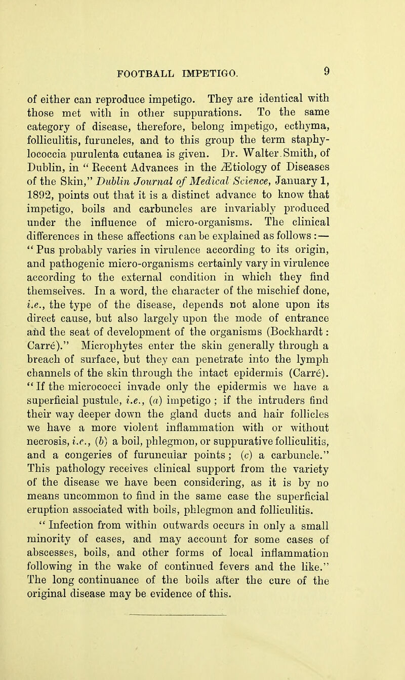 of either can reproduce impetigo. Tbey are identical with those met with in other suppurations. To the same category of disease, therefore, belong impetigo, ecthyma, folliculitis, furuncles, and to this group the term staphy- lococcia purulenta cutanea is given. Dr. Walter. Smith, of Dublin, in  Recent Advances in the etiology of Diseases of the Skin, Dublin Journal of Medical Science, January 1, 1892, points out that it is a distinct advance to know that impetigo, boils and carbuncles are invariably produced under the influence of micro-organisms. The clinical differences in these affections can be explained as follows :—  Pus probably varies in virulence according to its origin, and pathogenic micro-organisms certainly vary in virulence according to the external condition in which they find themselves. In a word, the character of the mischief done, iie., the type of the disease, depends not alone upon its direct cause, but also largely upon the mode of entrance and the seat of development of the organisms (Bockhardt: Carre). Microphytes enter the skin generally through a breach of surface, but they can penetrate into the lymph channels of the skin through the intact epidermis (Carre).  If the micrococci invade only the epidermis we have a superficial pustule, i.e., {a) impetigo ; if the intruders find their way deeper down the gland ducts and hair follicles we have a more violent inflammation with or without necrosis, i.e., (b) a boil, phlegmon, or suppurative folliculitis, and a congeries of furuncuiar points ; (c) a carbuncle. This pathology receives clinical support from the variety of the disease we have been considering, as it is by no means uncommon to find in the same case the superficial eruption associated with boils, phlegmon and folliculitis.  Infection from within outwards occurs in only a small minority of cases, and may account for some cases of abscesses, boils, and other forms of local inflammation following in the wake of continued fevers and the like. The long continuance of the boils after the cure of the original disease may be evidence of this.