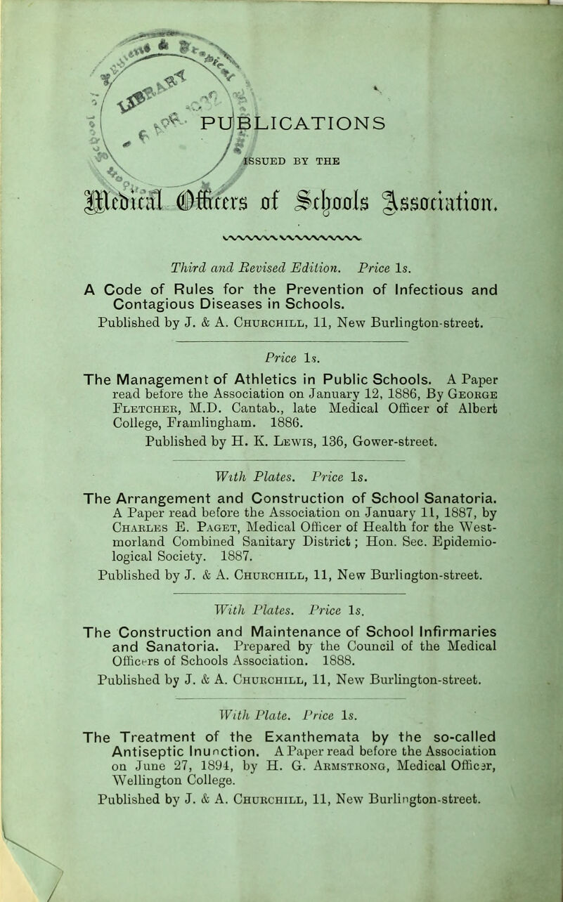 BLICATIONS ISSUED BY THE cbical Officers of Srjmcrls %8mmtxfstt. Third and Revised Edition. Price Is. A Code of Rules for the Prevention of Infectious and Contagious Diseases in Schools. Published by J. & A. Churchill, 11, New Burlington-street. Price Is. The Management of Athletics in Public Schools. A Paper read before the Association on January 12, 1886, By George Fletcher, M.D. Cantab., late Medical Officer of Albert College, Framlirjgham. 1886. Published by H. K. Lewis, 136, Gower-street. With Plates. Price Is. The Arrangement and Construction of School Sanatoria. A Paper read before the Association on January 11, 1887, by Charles E. Paget, Medical Officer of Health for the West- morland Combined Sanitary District; Hon. Sec. Epidemio- logical Society. 1887. Published by J. & A. Churchill, 11, New Burlington-street. With Plates. Price Is. The Construction and Maintenance of School Infirmaries and Sanatoria. Prepared by the Council of the Medical Officers of Schools Association. 1888. Published by J. & A. Churchill, 11, New Burlington-street. With Plate. Price Is. The Treatment of the Exanthemata by the so-called Antiseptic Inunction. A Paper read before the Association on June 27, 1894, by H. G. Armstrong, Medical Officar, Wellington College. Published by J. & A. Churchill, 11, New Burlington-street.