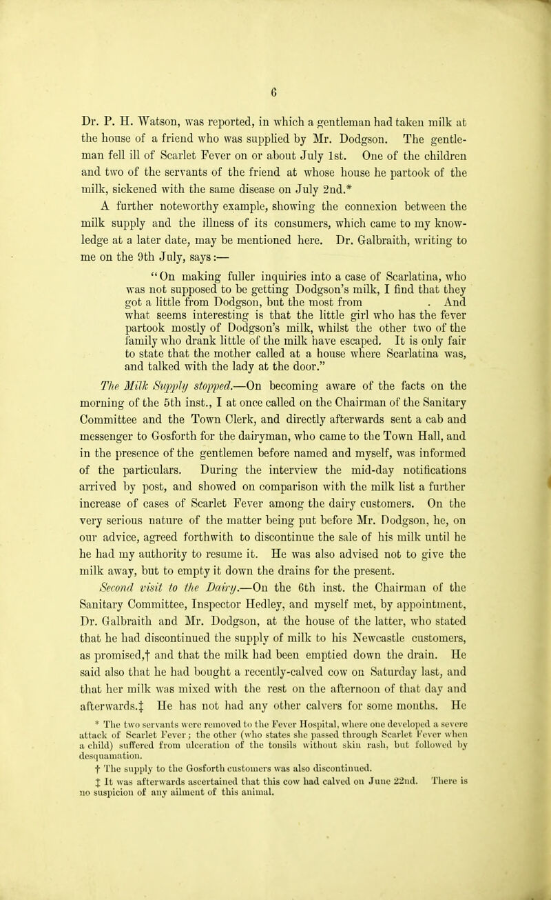 e Dr. P. H. Watson, was, reported, in which a g'entleman had taken milk at the house of a friend who was supplied by Mr. Dodgson. The gentle- man fell ill of Scarlet Fever on or about July 1st. One of the children and two of the servants of the friend at whose house he partook of the milk, sickened with the same disease on July 2nd.* A further noteworthy example, showing the connexion between the milk supply and the illness of its consumers, which came to my know- ledge at a later date, may be mentioned here. Dr. Galbraith, writing to me on the 9th July, says:—  On making fuller inquiries into a case of Scarlatina, who was not supposed to be getting Dodgson's milk, I find that they got a little fi'om Dodgson, but the most from . And what seems interesting is that the little girl who has the fever partook mostly of Dodgson's milk, whilst the other two of the I'amily who drank little of the milk have escaped. It is only fair to state that the mother called at a house where Scarlatina was, and talked with the lady at the door. T/iP Millc Siipphj stopped.—On becoming aware of the facts on the morning of the 5th inst., I at once called on the Chairman of the Sanitary Committee and the Town Clerk, and directly afterwards sent a cab and messenger to Gosforth for the dairyman, who came to the Town Hall, and in the presence of the gentlemen before named and myself, was informed of the particulars. During the interview the mid-day notifications arrived by post, and showed on comparison with the milk list a fuither increase of cases of Scarlet Fever among the dairy customers. On the very serious nature of the matter being put before Mr. Dodgson, he, on our advice, agreed forthwith to discontinue the sale of his milk until he he had my authority to resume it. He was also advised not to give the milk away, but to empty it down the drains for the present. Second visit to the Dairy.—On the 6th inst. the Chairman of the Sanitary Committee, Inspector Hedley, and myself met, by appointment, Dr. Galbraith and Mr. Dodgson, at the house of the latter, who stated that he had discontinued the supply of milk to his Newcastle customers, as promised,f and that the milk had been emptied down the drain. He said also that he had bought a recently-calved cow on Saturday last, and that her milk was mixed with the rest on the afternoon of that day and afterwards.f He has not had any other calvers for some months. He * The two SL'i vauts were removed to the Fever Hospital, where one developed a severe attack of Scarlet Fever; the other (who states she i)assed throuf^li Scarlet Fever when a child) sufPcred from ulceration of the tonsils without skin rash, but followed by des(|uaniation. f The supply to the Gosforth customers was also discontinued. X It was afterwards ascertained that this cow had calved on June 22nd. There is no suspicion of any ailment of this animal.