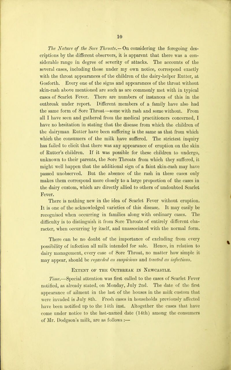 The Nature of the Sore Throats.— On considering the foregoing des- criptions by the different observers, it is apparent that there was a con- siderable range in degree of severity of attacks. The accounts of the several cases, including those under my own notice, correspond exactly with the throat appearances of the children of the dairy-helper Rutter, at Gosforth. Every one of the signs and appearances of the throat without skin-rash above mentioned are such as are commonly met with in typical cases of Scarlet Fever. There are numbers of instances of this in the outbreak under report. Different members of a family have also had the same form of Sore Throat—some with rash and some without. From all I have seen and gathered from the medical practitioners concerned, I have no hesitation in stating that the disease from which the children of the dairyman Rutter have been suffering is the same as that from which which the consumers of the milk have suffered. The strictest inquiry has failed to elicit that there was any appearance of eruption on the skin of Eutter's children. If it was possible for these children to undergo, unknown to their parents, the Sore Throats from which they suffered, it might well happen that the additional sign of a faint skin-rash may have passed unobserved. But the absence of the rash in these cases only makes them correspond more closely to a large proportion of the cases in the dairy custom, which are directly allied to others of undoubted Scarlet Fever. There is nothing new in the idea of Scarlet Fever without eruption. It is one of the acknowledged varieties of this disease. It may easily be recognised when occurring in families aloug with ordinary cases. The dithculty is to distinguish it from Sore Throats of entirely different cha- racter, when occurring by itself, and unassociated with the normal form. There can be no doubt of the importance of excluding from every possibility of infection all milk intended for sale. Hence, in relation to dairy management, every case of Sore Throat, no matter how simi)le it may appear, should be reijarded as suspicious and treated as infectious. Extent of the Outbreak in Newcastle. T'ime.—Special attention was first called to the cases of Scarlet Fever notified, as already stated, on Monday, July 2nd. The date of the first a]:)pearauce of ailment in the last of the houses in the milk custom that were invaded is July sth. Fresh cases in households previously all'ected have been notified up to the 14th iust. Altogether the cases that have come under notice to the last-named date (14th) among the consumers of Mr. Dodgsou's milk, are as follows :—