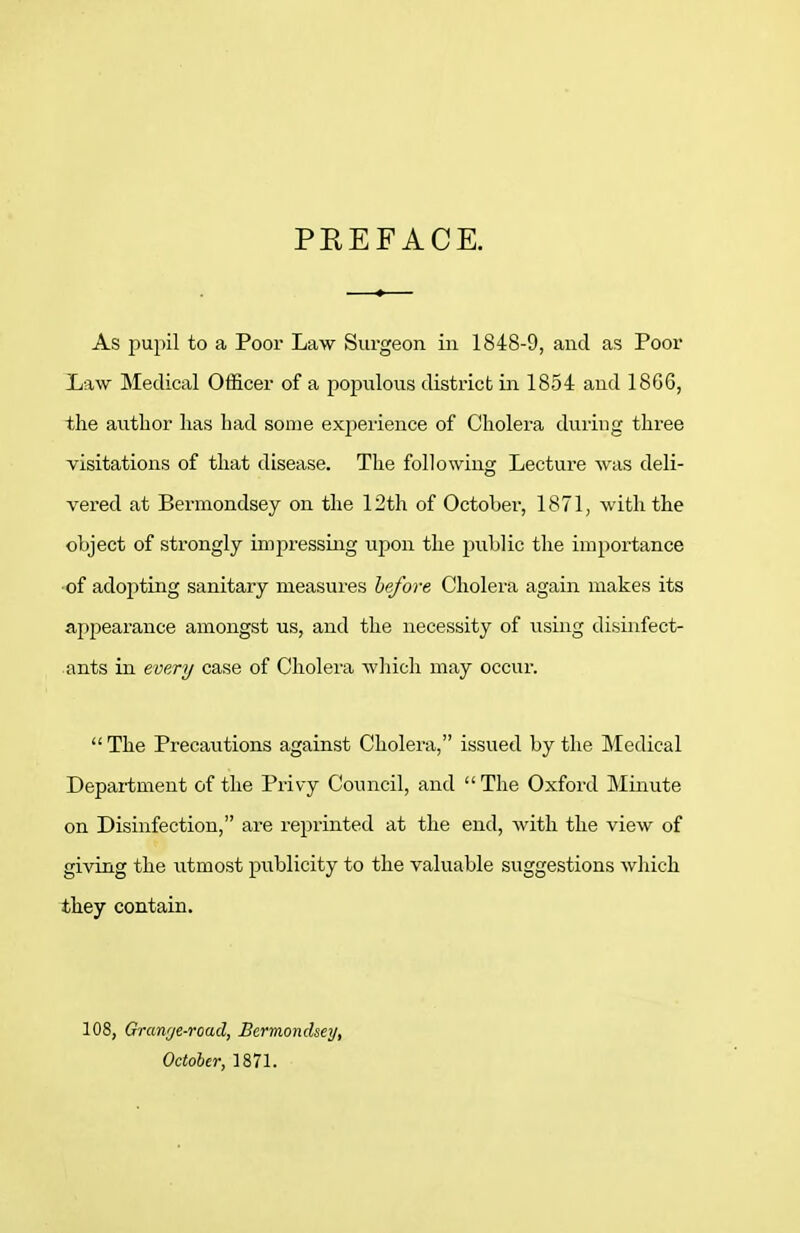 PEEFACE. As puj)il to a Poor Law Surgeon in 1848-9, and as Poor Law Medical Officer of a populous district in 1854 and 18G6, the author has had some experience of Cholera during three visitations of that disease. The following Lecture was deli- vered at Bermondsey on the 12th of October, 1871, with the object of strongly impressing upon the public the importance ■of adopting sanitary measures before Cholera again makes its appearance amongst us, and the necessity of using disinfect- ants in every case of Cholera which may occur.  The Precautions against Cholera, issued by the Medical Department of the Privy Council, and  The Oxford Minute on Disinfection, are reprinted at the end, with the view of giving the utmost publicity to the valuable suggestions wliich they contain. 108, Granrje-road, Bermondsey, October, 1871.