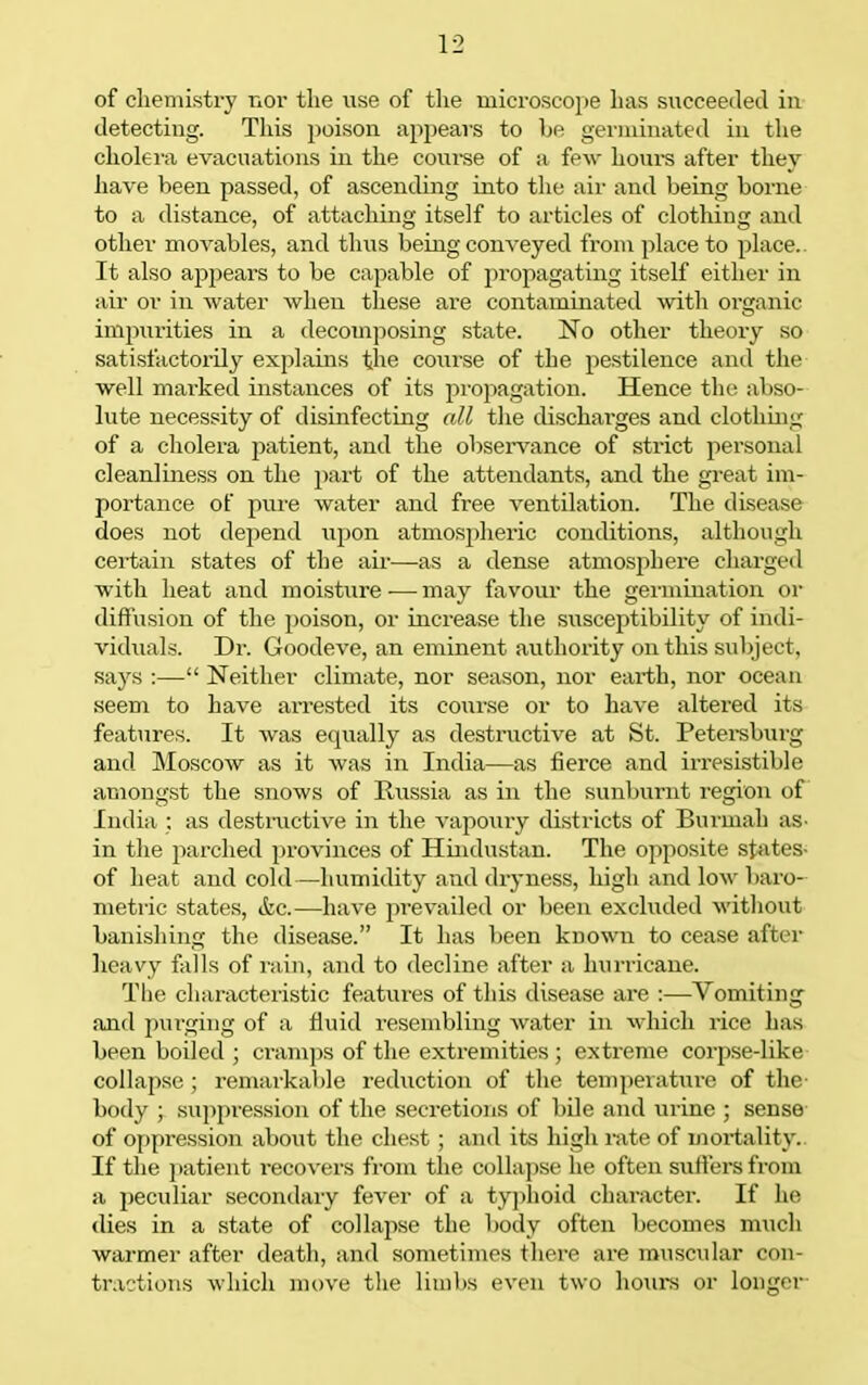 of chemistry TiOv the use of the microscope has succeeded in detecting. This poison appears to be germinated in the cholera evacuations in the coui-se of a few hovire after they have been passed, of ascending into the air and being borne to a distance, of attaching itself to articles of clothing and other movables, and thus being conveyed fi'om place to place.. It also appears to be capable of propagating itself either in air or in water when these are contaminated with organic impxirities in a decoinposing state. No other theory so satisfactorily explains the coiii'se of the pestilence and the well marked instances of its propagation. Hence the abso- lute necessity of disinfecting all the discharges and clothing of a cliolera ji^i-tient, and the observ^ance of strict personal cleanliness on the jjart of the attendants, and the great im- portance of pure water and free ventilation. The disease does not depend upon atmospheric conditions, although certain states of the air—as a dense atmosphere charged with heat and moisture-—may favour the germination or diffusion of the poison, or increase the susceptibility of indi- viduals. Dr. Goodeve, an eminent authority on this suljject, says :— Neither climate, nor season, nor earth, nor ocean seem to have arrested its course or to have altered its features. It was equally as destructive at St. Petei-sburg and Moscow as it was in India—as fierce and irresistible amongst the snows of Russia as in the sunburnt region of India ; as destructive in the vapouiy distiicts of Burmah aS' in the parched provinces of Hindustan. The opposite states- of heat and cold—humidity and dryness, high andlowl)aro- metric states, ikc.—have prevailed or been excluded M'ithout banishing the disease. It has been known to cease after heavy falls of rain, and to decline after a hurricane. The characteristic features of this disease are —Vomiting and pui-ging of a fluid resembling Av^ater in which rice has been boiled ; cram])s of the extremities ; extreme corpse-like collapse; remjirkable reduction of the temperature of the- body ; suppression of the secretions of bile and urine ; sense of oppression about the chest ; and its high rate of mortality.. If the ])atient recovers from the collapse he often sutlers from a peculiar secondary fever of a typhoid character. If he (lies in a state of collapse the body often becomes mucli warmer after death, and sometimes there are muscular con- tractions which nu)ve the limbs even two houi-s or longer