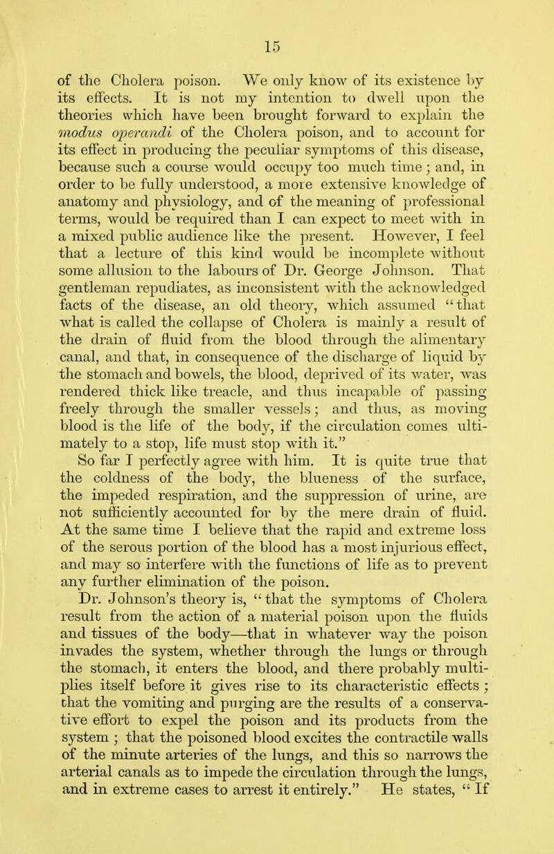 of the Cholera poison. We only know of its existence by its effects. It is not my intention to dwell npon the theories which have been brought forward to explaiji the modus operandi of the Cholera poison, and to account for its effect in jiroducing the peculiar symptoms of this disease, because such a course would occupy too much time; and, in order to be fully understood, a more extensive knowledge of anatomy and physiology, and of the meaning of professional terms, would be required than I can expect to meet with in a mixed public audience like the jiresent. However, I feel that a lecture of this kind would be incomplete without some allusion to the labours of Dr. George Johnson. That gentleman repudiates, as inconsistent with the acknowledged facts of the disease, an old theory, which assumed that what is called the collapse of Cholera is mainly a result of the drain of fluid from the blood through the alimentary canal, and that, in consequence of the discharge of liquid by the stomach and bowels, the blood, de2:)rived of its water, was rendered thick like ti-eacle, and thris incapable of passing freely through the smaller vessels; and thus, as moving blood is the life of the body, if the circulation comes ulti- mately to a stop, life must stop with it. So far I perfectly agree with him. It is quite true that the coldness of the body, the blueness of the surface, the impeded respu-ation, and the suppression of urine, are not suflttciently accounted for by the mere drain of fluid. At the same time I believe that the rapid and extreme loss of the serous portion of the blood has a most injurious effect, and may so interfere with the functions of life as to prevent any further elimination of the poison. Dr. Johnson's theory is,  that the symptoms of Cholera result from the action of a material poison upon the fluids and tissues of the body—that in whatever way the poison invades the system, whether through the lungs or through the stomach, it enters the blood, and there probably multi- plies itself before it gives rise to its characteristic effects ; chat the vomiting and purging are the results of a conserva- tive effort to expel the poison and its products from the system ; that the poisoned blood excites the contractile walls of the minute arteries of the lungs, and this so narroAvs the arterial canals as to impede the circulation thi-ough the lungs, and ill extreme cases to arrest it entirely. Ho states,  If
