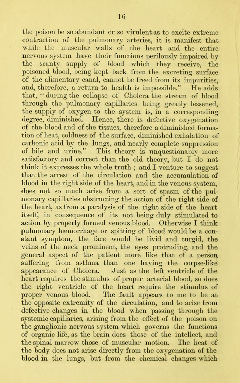 IG the poison be so abundant or so virulent as to excite extreme contraction of tlie pulmonary arteries, it is manifest that while the muscular walls of the heart and the entire nervous system have their functions perilously impaired by the scanty supply of blood which they receive, the poisoned blood, being kept back from the excreting surface of the alimentary canal, cannot be freed from its impurities, and, therefore, a return to health is impossible. He adds that,  during the collapse of Cholei-a the stream of blood through the pulmonary capillaries being greatly lessened, the supply of oxygen to the system is, in a corresponding <legree, diminished. Hence, there is defective oxygenation of the blood and of the tissues, therefore a diminished forma- tion of heat, coldness of the surface, diminished exhalation of carbonic acid by the lungs, and nearly comjilete suppression of bile and urine. This theory is imquestionably more satisfactory and correct than the old theory, Init I do not think it expresses the whole truth ; and I venture to suggest that the arrest of the circulation and the accumulation of blood in the right side of tlie heart, and in the venous system, does not so much arise from a sort of spasm of the pul- monaiy capillaries obstructing the action of the right side of the heart, as from a paralysis of the right side of the heart itself, in consequence of its not being duly stimulated to action by projjerly formed venous blood. Otherwise I think pulmonary hiemorrhage or spitting of blood would be a con- stant symptom, the face would be livid and turgid, the veins of the neck prominent, the eyes protruding, and the general aspect of the patient more like that of a person suffering from asthma than one having the corpse-like appearance of Cholera. Just as the left ventricle of the heart requires the stimulus of proper arterial blood, so does the right %-entricle of the heart require the stimulus of proper venous blood. The fault appears to me to be at the opposite extremity of the circulation, and to arise from defective changes in the Ijlood when passing through the systemic capillaries, arising from the effect of the poison on the ganglionic nervous system which governs the functions of organic life, as the brain does tliose of the intellect, and the spinal marrow tliose of muscular motion. The heat of the body does not arise directly from the oxygenation of tlie blood in the lungs, but from the chemical changes which