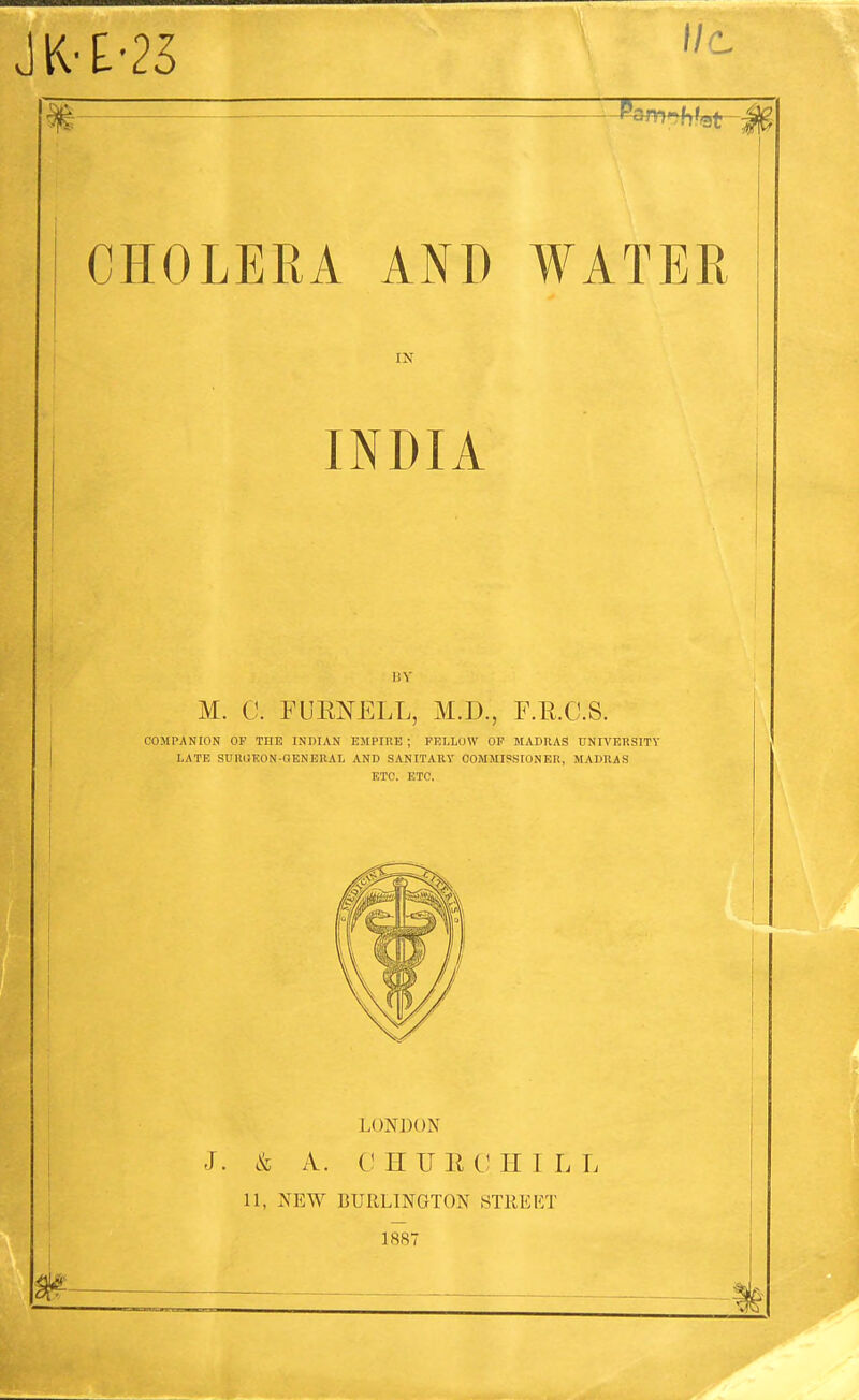 JK-£-25 P^m^-J CHOLERA AND WATER IN 1 INDIA 1!Y M. C. FUENELL, M.D., F.R.C.S. COMPANtON OP THE INDIAN EMPIRE ; FELLOW OF MADRAS nNIVEIiSITY LATE SUKIJKON-QENERAL AND SANITARY OOMMISSIONEIt, MADRAS ETC. ETC. LONDON J. & A. C HUE CHILL 11, NEW BURLINGTON STREET 1887