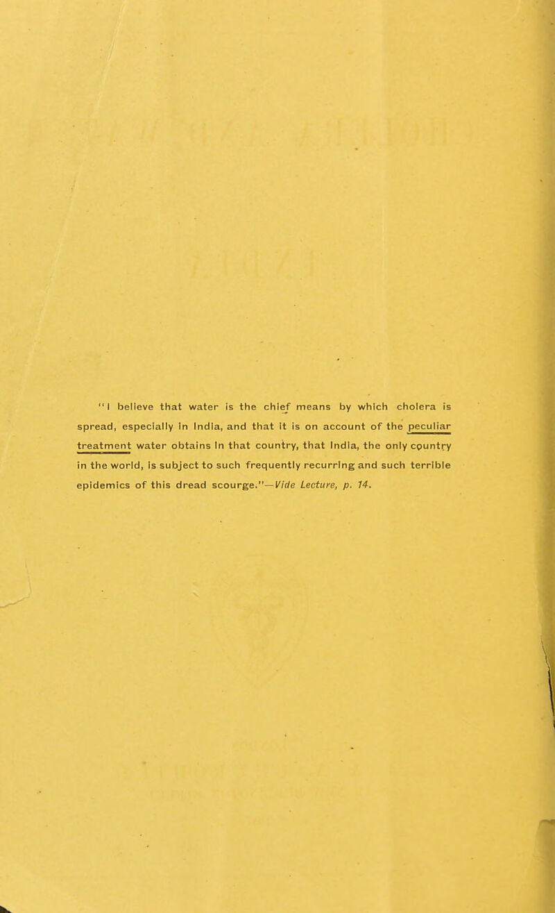 I believe that water Is the chief means by which cholera !s spread, especially In India, and that it is on account of the peculiar treatment water obtains In that country, that India, the only country in the world. Is subject to such frequently recurring and such terrible epidemics of this dread scourge.—Wde Lecture, p. 14.