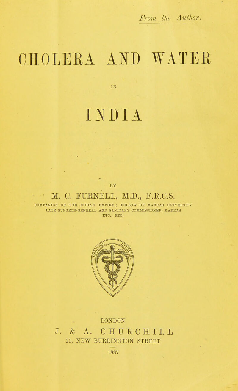 From the Author. CHOLERA AND WATER IN INDIA BY • M. C. FUENELL, M.D., F.E.C.S. COMPANION OF THE INDIAN EMPIKE ; FELLOW OF MADRAS UNR-EKSITV LATE SITRGEON-GENERAL AND S4NITART COMMISSIONER, MADRAS ETC., ETC. LONDON J. & A. CHUECHILL 11, NEW BURLINGTON STREET 1887