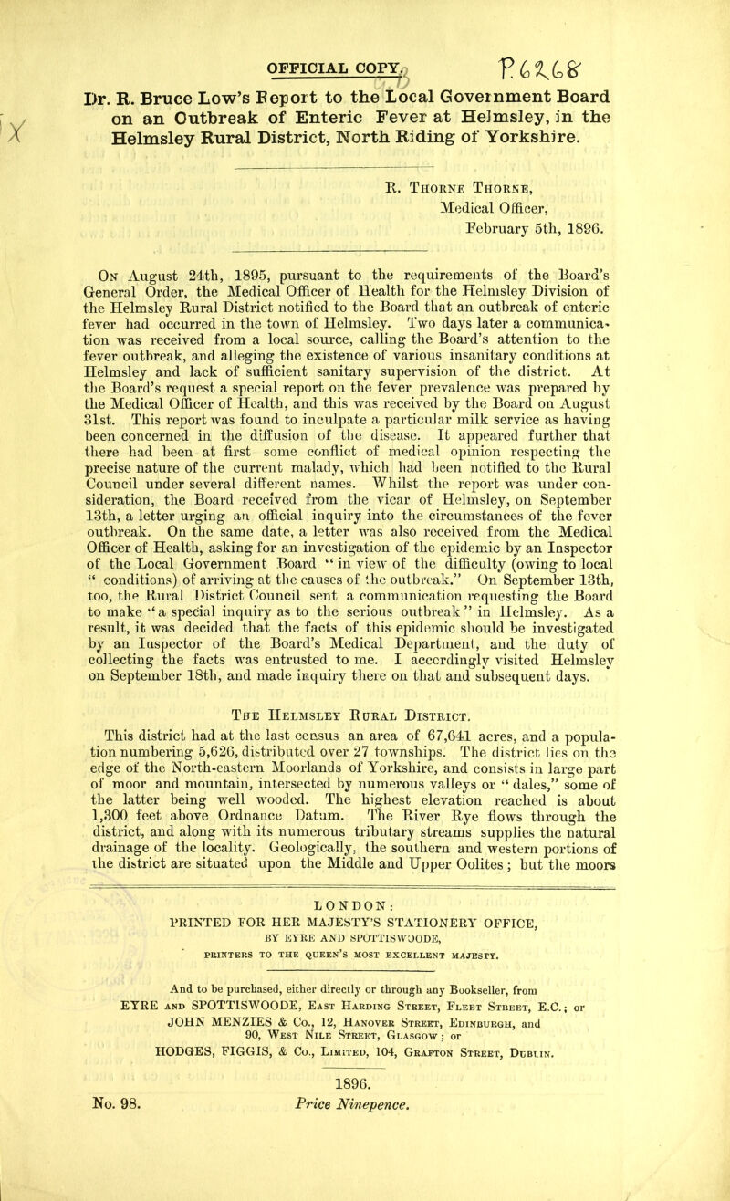 OFFICIAL COPYp V LI LK I)r. R. Bruce Low’s Report to the Local Government Board on an Outbreak of Enteric Fever at Helmsley, in the Helmsley Rural District, North Riding of Yorkshire. R. Thorne Thorne, Medical Officer, February 5th, 189G. On August 24th, 1895, pursuant to the requirements of the Board’s General Order, the Medical Officer of Health for the Helmsley Division of the Helmsley Rural District notified to the Board that an outbreak of enteric fever had occurred in the town of Helmsley. Two days later a communica' tion was received from a local source, calling the Board’s attention to the fever outbreak, and alleging the existence of various insanitary conditions at Helmsley and lack of sufficient sanitary supervision of the district. At the Board’s request a special report on the fever prevalence was prepared by the Medical Officer of Health, and this was received by the Board on August 31st. This report was found to inculpate a particular milk service as having been concerned in the diffusion of the disease. It appeared further that there had been at first some conflict of medical opinion respecting the precise nature of the current malady, which had been notified to the Rural Council under several different names. Whilst the report was under con- sideration, the Board received from the vicar of Helmsley, on September 13th, a letter urging an official inquiry into the circumstances of the fever outbreak. On the same date, a letter was also received from the Medical Officer of Health, asking for an investigation of the epidemic by an Inspector of the Local Government Board “ in view of the difficulty (owing to local “ conditions) of arriving at the causes of the outbreak.” On September 13th, too, the Rural District Council sent a communication requesting the Board to make ‘‘a special inquiry as to the serious outbreak” in Helmsley. As a result, it was decided that the facts of this epidemic should be investigated by an Inspector of the Board’s Medical Department, and the duty of collecting the facts was entrusted to me. I accordingly visited Helmsley on September 18th, and made inquiry there on that and subsequent days. The Helmsley Rural District. This district had at the last census an area of 67,641 acres, and a popula- tion numbering 5,626, distributed over 27 townships. The district lies on the edge of the North-eastern Moorlands of Yorkshire, and consists in large part of moor and mountain, intersected by numerous valleys or “ dales,” some of the latter being well wooded. The highest elevation reached is about 1,300 feet above Ordnance Datum. The River Rye flows through the district, and along with its numerous tributary streams supplies the natural drainage of the locality. Geologically, the southern and western portions of the district are situated upon the Middle and Upper Oolites; but the moors LONDON: PRINTED FOR HER MAJESTY’S STATIONERY OFFICE, BY EYRE AND SPOTTISWOODE, PRINTERS TO THE QUEEN’S MOST EXCELLENT MAJESTY. And to be purchased, either directly or through any Bookseller, from EYRE and SPOTTISWOODE, East Harding Street, Fleet Street, E.C.; or JOHN MENZIES & Co., 12, Hanover Street, Edinburgh, and 90, West Nile Street, Glasgow ; or HODGES, FIGGIS, & Co., Limited, 104, Grafton Street, Dublin. No. 98. 1896. Price Ninepence.