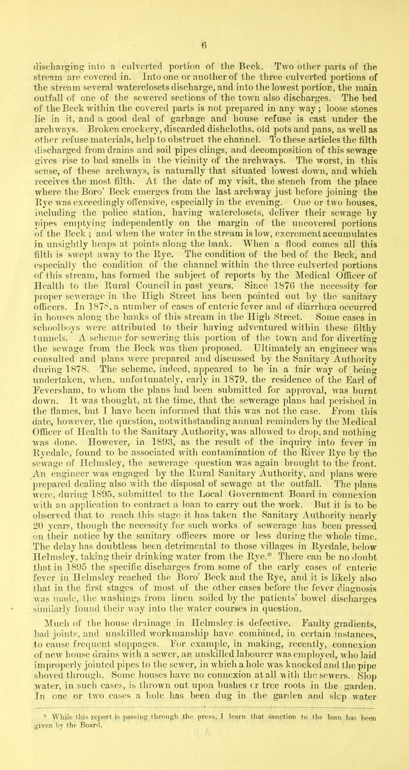 discharging into a culverted portion of the Beck. Two other parts of the stream are covered in. Into one or another of the three culverted portions of the stream several waterclosets discharge, and into tlie lowest portion, the main outfall of one of the sewered sections of the town also discharges. The bed of the Beck within the covered parts is not prepared in any way; loose stones lie in it, and a good deal of garbage and house refuse is cast under the archways. Broken crockery, discarded dishcloths, old pots and pans, as well as other refuse materials, help to obstruct the channel. To these articles the tilth discharged from drains and soil pipes clings, and decomposition of this sewage gives rise to bad smells in the vicinity of the archways. The worst, in this sense, of these archways, is naturally that situated lowest down, and which receives the most filth. At the date of my visit, the stench from the place where the Boro’ Beck emerges from the last archway just before joining the Bye was exceedingly offensive, especially in the evening. One or two houses, including the police station, having waterclosets, deliver their sewage by pipes emptying independently on the margin of the uncovered portions of the Beck ; and when the water in the stream is low, excrement accumulates in unsightly heaps at points along the bank. When a flood comes all this filth is swept away to the Bye. The condition of the bed of the Beck, and especially the condition of the channel within the three culverted portions of this stream, has formed the subject of reports by. the Medical Officer of Health to the Bural Council in past years. Since 1S76 the necessity for proper sewerage in the High Street has been pointed out by the sanitary officers. In 1875, a number of cases of enteric fever and of diarrhoea occurred in houses along the banks of this stream in the High Street. Some cases in schoolboys were attributed to their having adventured within these filthy tunnels. A scheme for sewering this portion of the town and for diverting the sewage from the Beck was then proposed. Ultimately an engineer was consulted and plans were prepared and discussed by the Sanitary Authority during 1878. The scheme, indeed, appeared to be in a fair way of being undertaken, when, unfortunately, early in 1879, the residence of the Earl of Beversham, to whom the plans had been submitted for approval, was burnt down. It was thought, at the time, that the sewerage plans had perished in the flames, but I have been informed that this was not the case. From this date, however, the question, notwithstanding annual reminders by the Medical Officer of Health to the Sanitary Authority, was allowed to drop, and nothing was done. However, in 1893, as the result of the inquiry into fever in Byedale, found to be associated with contamination of the Biver Bye by the sewage of Hclmsley, the sewerage question was again brought to the front. An engineer was engaged by the Bural Sanitary .Authority, and plans were prepared dealing also with the disposal of sewage at the outfall. The plans were, during 1895, submitted to the Local Government Board in connexion with an application to contract a loan to carry out the work. But it is to be observed that to reach this stage it has taken the Sanitary Authority nearly 20 years, though the necessity for such rvorks of sewerage has been pressed on their notice by the sanitary officers more or less during the rvliole time. The delay has doubtless been detrimental to those villages in Byedale, below Helmsley, taking their drinking water from the Bye.* There can be no doubt that in 1895 the specific discharges from some of the early cases of enteric fever in Helmsley reached the Boro’ Beck and the Bye, and it is likely also that in the first stages of most of the other cases before the fever diagnosis was made, the -washings from linen soiled by the patieuts’ borvel discharges similarly found their way into the w'atcr courses in question. Much of the house drainage .in Helmsley is defective. Faulty gradients, bad joints, and unskilled workmanship have combined, in certain instances, to cause frequent stoppages. Eor example, in making, recently, connexion of new house drains with a setver, an unskilled labourer was employed, w ho laid improperly jointed pipes to the sewer, in which a hole wras knocked and the pipe shoved through. Some houses have no connexion at all w ith the sewers. Slop wrater, in such cases, is thrown out upon bushes or tree roots in the garden. In one or two cases a hole has been dug in the garden and slop water * While this report is passing through the press, I learn that sanction to the loan has been given by the Board.