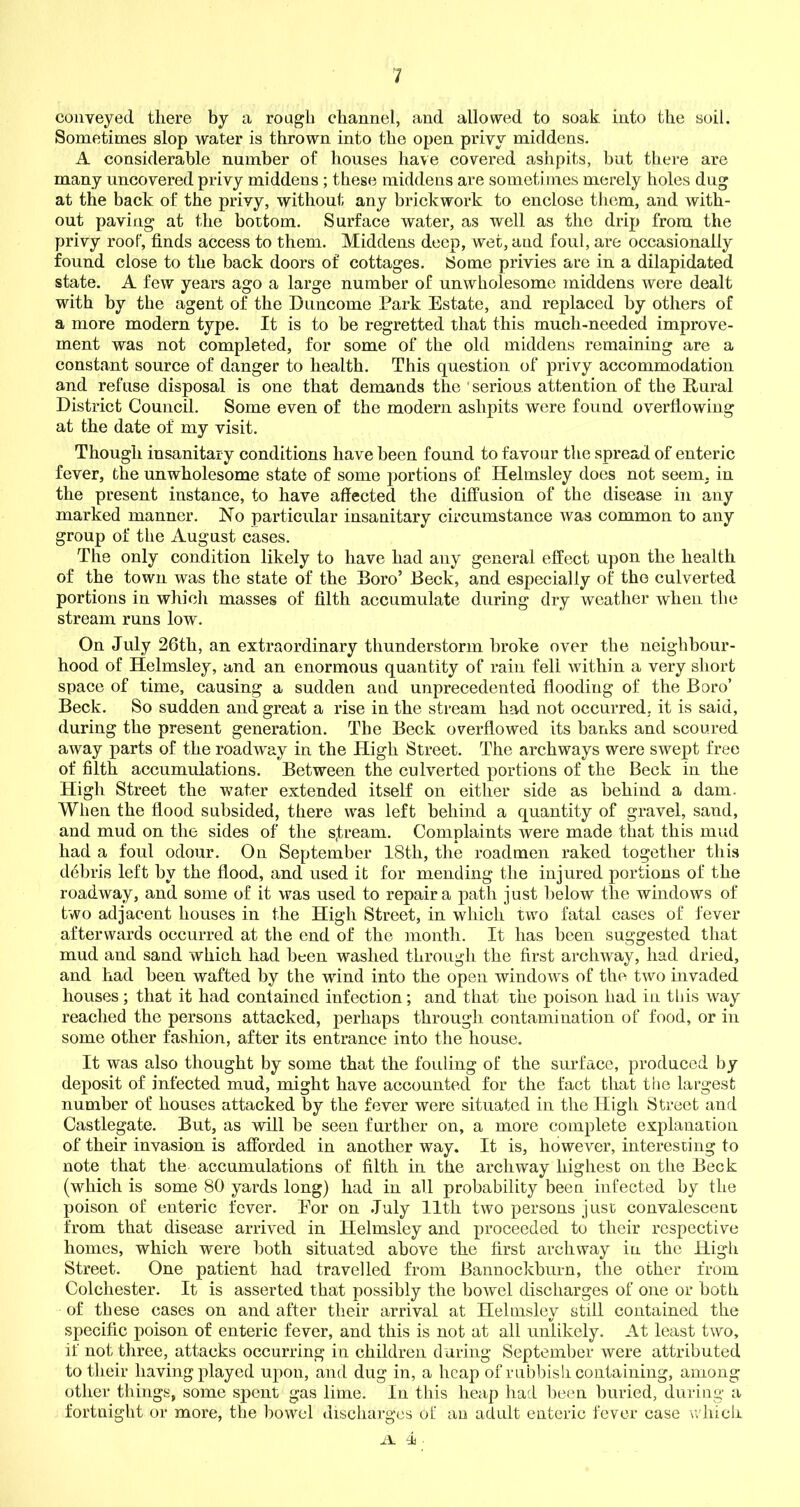 conveyed there by a rough channel, and allowed to soak into the soil. Sometimes slop water is thrown into the open privy middens. A considerable number of houses have covered ashpits, but there are many uncovered privy middens ; these middens are sometimes merely holes dug at the back of the privy, without any brickwork to enclose them, and with- out paving at the bottom. Surface water, as well as the drip from the privy roof, finds access to them. Middens deep, wet, and foul, are occasionally found close to the back doors of cottages. Some privies are in a dilapidated state. A few years ago a large number of unwholesome middens were dealt with by the agent of the D unco me Park Estate, and replaced by others of a more modern type. It is to be regretted that this much-needed improve- ment was not completed, for some of the old middens remaining are a constant source of danger to health. This question of privy accommodation and refuse disposal is one that demands the ' serious attention of the Rural District Council. Some even of the modern ashpits were found overflowing at the date of my visit. Though insanitary conditions have been found to favour the spread of enteric fever, the unwholesome state of some portions of Helmsley does not seem, in the present instance, to have affected the diffusion of the disease in any marked manner. No particular insanitary circumstance was common to any group of the August cases. The only condition likely to have had any general effect upon the health of the town was the state of the Boro’ Beck, and especially of the culverted portions in which masses of filth accumulate during dry weather when the stream runs low. On July 26th, an extraordinary thunderstorm broke over the neighbour- hood of Helmsley, and an enormous quantity of rain fell within a very short space of time, causing a sudden aud unprecedented flooding of the Boro’ Beck. So sudden and great a rise in the stream had not occurred, it is said, during the present generation. The Beck overflowed its banks and scoured away parts of the roadway in the High Street. The archways were swept free of filth accumulations. Between the culverted portions of the Beck in the High Street the water extended itself on either side as behind a dam. When the flood subsided, there was left behind a quantity of gravel, sand, and mud on the sides of the s,tream. Complaints were made that this mud had a foul odour. On September 18th, the roadmen raked together this debris left by the flood, and used it for mending the injured portions of the roadway, and some of it was used to repair a path just below the windows of two adjacent houses in the High Street, in which two fatal cases of fever afterwards occurred at the end of the month. It has been suggested that mud and sand which had been washed through the first archway, had dried, and had been wafted by the wind into the open windows of the two invaded houses; that it had contained infection; and that the poison had in this way reached the persons attacked, perhaps through contamination of food, or in some other fashion, after its entrance into the house. It was also thought by some that the folding of the surface, produced by deposit of infected mud, might have accounted for the fact that the largest number of houses attacked by the fever were situated in the High Street and Castlegate. But, as will be seen further on, a more complete explanation of their invasion is afforded in another way. It is, however, interesting to note that the accumulations of filth in the archway highest on the Beck (which is some 80 yards long) had in all probability been infected by the poison of enteric fever. For on July 11th two persons just convalescent from that disease arrived in Helmsley and proceeded to their respective homes, which were both situated above the first archway in the High Street. One patient had travelled from Bannockburn, the other from Colchester. It is asserted that possibly the bowel discharges of one or both of these cases on and after their arrival at Helmsley still contained the specific poison of enteric fever, and this is not at all unlikely. At least two, if not three, attacks occurring in children during September were attributed to their having played upon, and dug in, a heap of rubbish containing, among other things, some spent gas lime. In this heap had been buried, during a fortnight or more, the bowel discharges of an adult enteric fever case which il. 1 •
