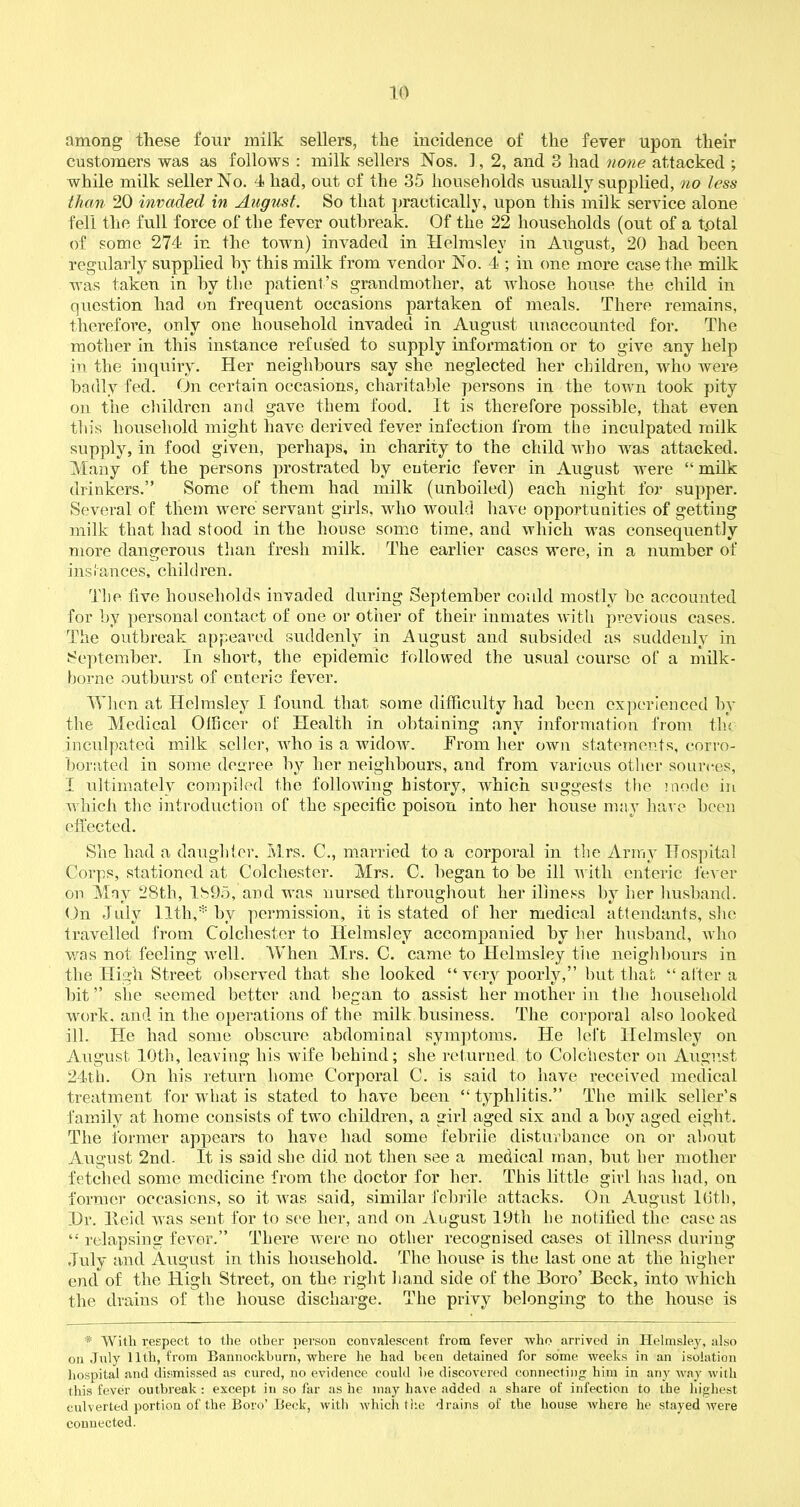 among these four milk sellers, the incidence of the fever upon their customers was as follows : milk sellers Nos. 1, 2, and 3 had none attacked ; while milk seller No. 4 had, out of the 35 households usually supplied, no less than 20 invaded in August. So that practically, upon this milk service alone fell the full force of the fever outbreak. Of the 22 households (out of a total of some 274 in the town) invaded in Hclmsley in August, 20 had been regularly supplied by this milk from vendor No. 4 ; in one more case the milk was taken in by the patient’s grandmother, at whose house the child in question had on frequent occasions partaken of meals. There remains, therefore, only one household invaded in August unaccounted for. The mother in this instance refused to supply information or to give any help in the inquiry. Her neighbours say she neglected her children, who were badly fed. On certain occasions, charitable persons in the town took pity on the children and. gave them food. It is therefore possible, that even this household might have derived fever infection from the inculpated milk supply, in food given, perhaps, in charity to the child who was attacked. Many of the persons jirostrated by euteric fever in August were “ milk drinkers.” Some of them had milk (unboiled) each night for supper. Several of them were servant girls, who would have opportunities of getting milk that had stood in the house some time, and which was consequently more dangerous than fresh milk. The earlier cases were, in a number of instances, children. The live households invaded during September could mostly he accounted for by personal contact of one or other of their inmates with previous cases. The outbreak appeared suddenly in August and subsided as suddenly in September. In short, the epidemic followed the usual course of a milk- borne outburst of enteric fever. When at Hclmsley I found that some difficulty had been experienced by the Medical Officer of Health in obtaining any information from tin inculpated milk seller, who is a widow. From her own statements, corro- borated in some degree by her neighbours, and from various other sources, I ultimately compiled the following history, which suggests the mode in which the introduction of the specific poison into her house may have been effected. She had a daughter. Mrs. C., married to a corporal in the Army Hospital Corps, stationed at Colchester. Mrs. C. began to be ill with enteric fever on May 28th, 1895, and was nursed throughout her illness by her husband. On July 11th,* by permission, it is stated of her medical attendants, she travelled from Colchester to Helms!ey accompanied by her husband, who was not feeling well. When Mrs. C. came to Hclmsley tiie neighbours in the High Street observed that she looked “very poorly,” but that “after a hit” she seemed better and began to assist her mother in the household work, and in the operations of the milk business. The corporal also looked ill. He had some obscure abdominal symptoms. He left Helmsley on August 10th, leaving his wife behind; she returned to Colchester on August 24th. On his return home Corporal C. is said to have received medical treatment for what is stated to have been “typhlitis.” The milk seller’s family at home consists of two children, a girl aged six and a boy aged eight. The former appears to have had some febrile disturbance on or about August 2nd. It is said she did not then see a medical man, hut her mother fetched some medicine from the doctor for her. This little girl has had, on former occasions, so it was said, similar febrile attacks. On August 16th, Hr. Heid was sent for to see her, and on August 19th he notified the case as “ relapsing fever.” There were no other recognised cases ot illness during July and August in this household. The house is the last one at the higher end of the High Street, on the right hand side of the Boro’ Beck, into which the drains of the house discharge. The privy belonging to the house is * With respect to the other person convalescent from fever who arrived in Helmsley, also on July 11th, from Bannockburn, where he had been detained for some weeks in an isolation hospital and dismissed as cured, no evidence could he discovered connecting him in any way with this fever outbreak: except in so far as he may have added a share of infection to the highest culverted portion of the Boro’ Beck, witli which the drains of the house where he stayed were connected.