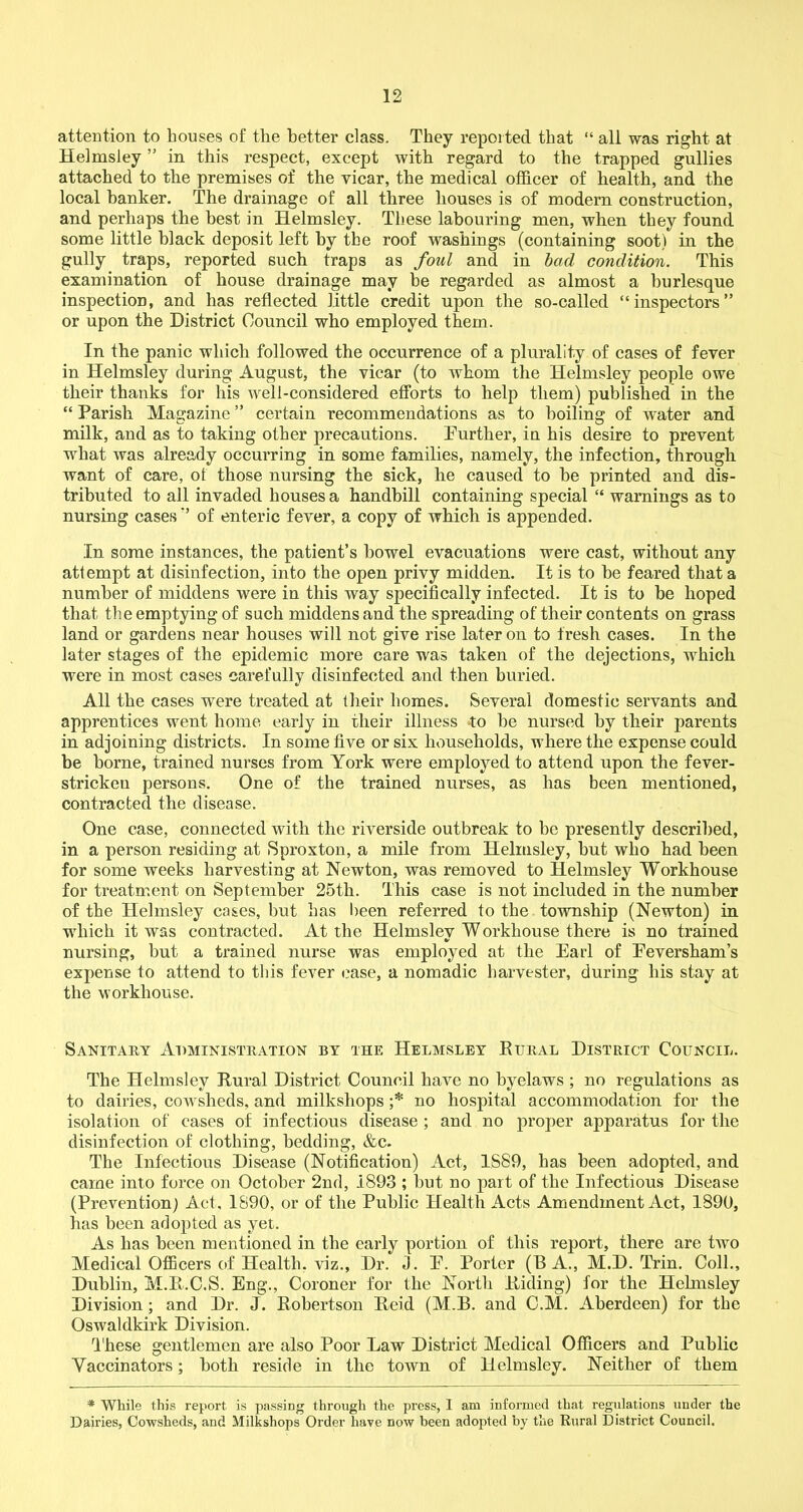 attention to houses of the better class. They reported that “ all was right at Helmsley ” in this respect, except with regard to the trapped gullies attached to the premises of the vicar, the medical officer of health, and the local hanker. The drainage of all three houses is of modern construction, and perhaps the best in Helmsley. These labouring men, when they found some little black deposit left by the roof washings (containing soot) in the gully traps, reported such traps as foul and in bad condition. This examination of house drainage may be regarded as almost a burlesque inspection, and has reflected little credit upon the so-called “inspectors” or upon the District Council who employed them. In the panic which followed the occurrence of a plurality of cases of fever in Helmsley during August, the vicar (to whom the Helmsley people owe their thanks for his well-considered efforts to help them) published in the “ Parish Magazine ” certain recommendations as to boiling of water and milk, and as to taking other precautions. Further, in his desire to prevent what was already occurring in some families, namely, the infection, through want of care, of those nursing the sick, he caused to be printed and dis- tributed to all invaded houses a handbill containing special “ warnings as to nursing cases ” of enteric fever, a copy of which is appended. In some instances, the patient’s bowel evacuations wTere cast, without any attempt at disinfection, into the open privy midden. It is to be feared that a number of middens were in this way specifically infected. It is to be hoped that the emptying of such middens and the spreading of their contents on grass land or gardens near houses will not give rise later on to fresh cases. In the later stages of the epidemic more care was taken of the dejections, which were in most cases carefully disinfected and then buried. All the cases were treated at their homes. Several domestic servants and apprentices went home early in their illness to be nursed by their parents in adjoining districts. In some five or six households, where the expense could be borne, trained nurses from York were employed to attend upon the fever- stricken persons. One of the trained nurses, as has been mentioned, contracted the disease. One case, connected with the riverside outbreak to be presently described, in a person residing at Sproxton, a mile from Helmsley, but who had been for some weeks harvesting at Newton, was removed to Helmsley Workhouse for treatment on September 25th. This case is not included in the number of the Helmsley cases, but has been referred to the township (Newton) in which it was contracted. At the Helmslev Workhouse there is no trained %> nursing, but a trained nurse was employed at the Earl of Feversham’s expense to attend to this fever ease, a nomadic harvester, during his stay at the workhouse. Sanitary Administration by the Helmsley Eural District Council. The Helmsley Eural District Council have no byelaws ; no regulations as to dairies, cowsheds, and milkshops ;* no hospital accommodation for the isolation of cases of infectious disease ; and no proper apparatus for the disinfection of clothing, bedding, &c. The Infectious Disease (Notification) Act, 1S89, has been adopted, and came into force on October 2nd, 1893 ; but no part of the Infectious Disease (Prevention) Act, 1890, or of the Public Health Acts Amendment Act, 1890, has been adopted as yet. As has been mentioned in the early portion of this report, there are two Medical Officers of Health, viz., Dr. J. F. Porter (BA., M.D. Trin. Coll., Dublin, M.E.C.S. Eng., Coroner for the North Hiding) for the Helmsley Division; and Dr. J. Bobertson Beid (M.B. and C.M. Aberdeen) for the Oswaldkirk Division. These gentlemen are also Poor Law District Medical Officers and Public Vaccinators; both reside in the town of Helmsley. Neither of them * While this report is passing through the press, I am informed that regulations under the Dairies, Cowsheds, and Milkshops Order have now been adopted by the Rural District Council.