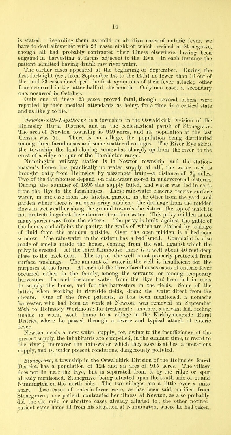 is stated. Regarding them as mild or abortive cases of enteric fever, we have to deal altogether with 23 cases, eight of which resided at Stonegrave, though all had probably contracted their illness elsewhere, having been engaged in harvesting at farms adjacent to the Rye. In each instance the patient admitted having drunk raw river water. The earlier cases appeared at the beginning of September. During the first fortnight from September 1st to the 14th) no fewer than 18 out of the total 23 cases developed the first symptoms of their fever attack; other four occurred in the latter half of the month. Only one case, a secondary one, occurred in October. Only one of these 23 cases proved fatal, though several others were reported by their medical attendants as being, for a time, in a critical state and as likely to die. Newton-icith-Laysthorpe is a township in the Oswaldkirk Division of the Efelmslev Rural District, and in the ecclesiastical parish of Stonegrave. The area of Newton township is 940 acres, and its population at the last Census was 51. There is no village, the population being distributed among three farmhouses and some scattered cottages. The River Rye skirts the township, the land sloping somewhat sharply up from the river to the crest of a ridge or spur of the Hambleton range. Nunnington railway station is in Newton township, and the station- master’s house has practically no water supply at all; the water used is brought daily from llelmsley by passenger train—a distance of 3^ miles. Two of the farmhouses depend on rain-water stored in underground cisterns. During the summer of 1895 this supply failed, and water was led in carts from the Rye to the farmhouses. These rain-water cisterns receive surface water, in one case from the kitchen garden, in the other from the yard and garden where there is an open privy midden ; the drainage from the midden flows in wet weather along the ground towards the cistern, the top of which is not protected against the entrance of surface water. This privy midden is not many yards away from the cistern. The privy is built against the gable of the house, and adjoins the pantry, the walls of which are stained by soakage of fluid from the midden outside. Over the open midden is a bedroom windowr. The rain-water in the cistern has a bad smell. Complaint is also made of smells inside the house, coming from the Avail against which the privy is erected. At the third farmhouse there is a well about 40 feet deep close to the back door. The top of the well is not properly protected from surface washings. The amount of water in the well is insufficient for the purposes of the farm. At each of the three farmhouses cases of enteric fever occurred either in the family, among the servants, or among temporary harvesters. In each instance water from the Rye had been led in carts to supply the house, and for the harvesters in the fields. Some of the latter, when working in riverside fields, drank the Avater direct from the stream. One of the fever patients, as has been mentioned, a nomadic harvester, Avko had been at work at NeAvton, was removed on September 25th to Helmsley Workhouse for treatment; another, a servant lad, feeling unable to work, went home to a village in the Kirkbymoorside Rural District, where he passed through a severe and typical attack of enteric fever. Newton needs a new water supply, for, oAving to the insufficiency of the present supply, the inhabitants are compelled, in the summer time, to resort to the river; moreover the rain-water which they store is at best a precarious supply, and is, under present conditions, dangerously polluted. Stonegrave, a township in the Oswaldkirk Division of the Helmsley Rural District, has a population of 124 and an area of 915 acres. The village does not lie near the Rye, hut is separated from it by the ridge or spur already mentioned, Stonegrave being situated upon the south side of it and Nunnington on the north side. The two villages are a little over a mile apart. Two cases of enteric fever were, as has been said, notified from Stonegrave ; one patient contracted her illness at Newton, as also probably did the six mild or abortive cases already alluded to; the other notified patient came home ill from his situation at Nunnington, where he had taken,