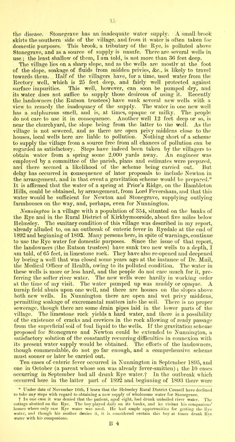 the disease. Stonegrave has an inadequate water supply. A small brook skirts the southern side of the village, and from it water is often taken for domestic purposes. This brook, a tributary of the Rye, is polluted above Stonegrave, and as a source of supply is unsafe. There are several wells in use ; the least shallow of them, I am told, is not more than 36 feet deep. The village lies on a sharp slope, and as the wells arc mostly at the foot of the slope, soakage of fluids from midden privies, &c., is likely to travel towards them. Half of the villagers have, for a time, used water from the Rectory well, which is 25 feet deep, and fairly well protected against surface impurities. This well, however, can soon be pumped dry, and its water does not suffice to supply those desirous of using it. Recently the landowners (the Rutson trustees) have sunk several new wells with a view to remedy the inadequacy of the supply. The water in one new well has a sulphurous smell, and is, at times, opaque or milky. The people do not care to use it in consequence. Another well 12 feet deep or so, is near the churchyard, the slope being from the latter to the well. As the village is not sewered, and as there are open privy middens close to the houses, local wells here are liable to pollution. Nothing short of a scheme to supply the village from a source free from all chances of pollution can be regarded as satisfactory. Steps have indeed been taken by the villagers to obtain water from a spring some 2,000 yards away. An engineer was employed by a committee of the parish, plans and estimates were prepared, and there seemed a likelihood of the scheme being carried out. Rut delay has occurred in consequence of later proposals to include Newton in the arrangement, and in that event a gravitation scheme would be prepared.* It is affirmed that the water of a spring at Prior’s Ridge, on the Hambleton Hills, could be obtained, by arrangement, from Lord Peversham, and that this water would be sufficient for Newton and Stonegrave, supplying outlying farmhouses on the way, and, perhaps, even for Nunnington. Nunnington is a village with a population of 351, situated on the banks of the Rye and in the Rural District of Kirkbymoorside, about five miles below Helmsley. The sanitary condition of this village wTas described in my report, already alluded to, on an outbreak of enteric fever in Ryedale at the end of 1892 and beginning of 1893. Many persons here, in spite of warnings, continue to use the Rye water for domestic purposes. Since the issue of that report, the landowners (Ihe Rutson trustees) have sunk two new wells to a depth, I am told, of 65 feet, in limestone rock. They have also re-opened and deepened by boring a well that was closed some years ago at the instance of Dr. Muil, the Medical Officer of Health, owing to its polluted condition. The water in these wells is more or less hard, and the people do not care much for it, pre- ferring the softer river water. The new wells were hardly in working order at the time of my visit. The water pumped up was muddy or opaque. A turnip field abuts upon one well, and there are houses on the slopes above both new wells. In Nunnington there are open and wet privy middens, permitting soakage of excremental matters into the soil. There is no proper sewerage, though there are some drain pipes laid in the lower parts of the village. The limestone rock yields a hard water, and there is a possibility of the existence of cracks and crevices in the rock allowing of ready passage from the superficial soil of foul liquid to the wells. If the gravitation scheme proposed for Stonegrave and Newton could be extended to Nunnington, a satisfactory solution of the constantly recurring difficulties in connexion with its present water supply would be obtained. The efforts of the landowners, though commendable, do not go far enough, and a comprehensive scheme must sooner or later be carried out. Ten cases of enteric fever occurred in Nunnington in September 1895, and one in October (a parent whose son was already fever-smitten); the 10 cases occurring in September had all drunk Rye water.f In the outbreak which occurred here in the latter part of 1892 and beginning of 1893 there were * Under date of November 16th, I learn that the Helmsley Rural District Council have declined to take any steps with regard to obtaining a new supply of wholesome water for Stonegrave. f In one case it was denied that the patient, aged eight, had drunk unboiled river water. The cottage abutted on the Rye. The boy played daily on its banks, and he visited his companions’ homes where only raw Rye water was used. He had ample opportunities for getting the Rye water, and though his mother denies it, it is considered certain this boy at times drank Rve water with his companions.