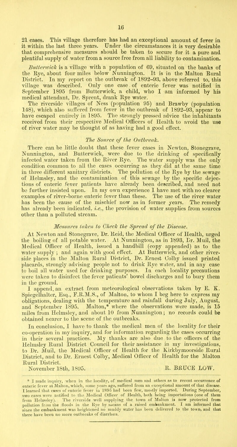 21 cases. This village therefore has had an exceptional amount of fever in it within the last three years. Under the circumstances it is very desirable that comprehensive measures should be taken to secure for it a pure and plentiful supply of water from a source free from all liability to contamination. Buttenvick is a village with a population of 69, situated on the hanks of the Rye, about four miles below Nunnington. It is in the Malton Rural District. In my report on the outbreak of 1892-93, above referred to, this village was described. Only one case of enteric fever was notified in September 1895 from Butterwick, a child, who I am informed by his medical attendant, Dr. Sprent, drank Rye water. The riverside villages of Ness (population 95) and Brawbv (population 148), which also suffered from fever in the outbreak of 1892-93, appear to have escaped entirely in 1895. The strongly pressed advice the inhabitants received from their respective Medical Officers of Health to avoid the use of river water may be thought of as having had a good effect. The Source of the Outbreak. There can be little doubt that these fever cases in Newton, Stonegrave, Nunnington, and Butterwick, were due to the drinking of specifically infected water taken from the River Rye. The water supply was the only condition common to all the cases occurring as they did at the same time in three different sanitary districts. The pollution of the Rye by the sewage of Helmsley, and the contamination of this sewage by the specific dejec- tions of enteric fever patients have already been described, and need not be further insisted upon. In my own experience I have met with no clearer examples of river-borne enteric fever than these. The use of the river water has been the cause of the mischief now as in former years. The remedy has already been indicated, i.e., the provision of water supplies from sources other than a polluted stream. Measures taken to Check the Spread of the Disease. At Newton and Stonegrave, Dr. Reid, the Medical Officer of Health, urged the boiling of all potable water. At Nunnington, as in 1893, Dr. Muil, the Medical Officer of Health, issued a handbill (copy appended) as to the water supply ; and again with good effect. At Butterwick, and other river- side places in the Malton Rural District, Dr. Ernest Colby issued printed placards, strongly advising people not to drink Rye water, and in any case to boil all water used for drinking purposes. In each locality precautions were takeu to disinfect the fever patients’ bowel discharges and to bury them in the ground. I append, an extract from meteorological observations taken by E. K. Spiegelhalter, Esq., F.R.M.S., of Malton, to whom I beg here to express my obligations, dealing with the temperature and rainfall during July, August, and September 1895. Malton,* where the observations were made, is 15 miles from Helmsley, and about 10 from Nunnington; no records could be obtained nearer to the scene of the outbreaks. In conclusion, I have to thank the medical men of the locality for their co-operation in my inquiry, and for information regarding the cases occurring in their several practices. My thanks are also due to the officers of the Helmsley Rural District Council for their assistance in my investigations, to Dr. Muil, the Medical Officer of Health for the K irkbymoorside Rural District, and to Dr. Ernest Colby, Medical Officer of Health for the Malton Rural District. November 18th, 1895. R. BRUCE LOW. * I made inquiry, when in the locality, of medical men and others as to recent occurrence of enteric fever at Malton, which, some years ago, suffered from an exceptional amount of that disease. I learned that cases of enteric fever in 189-5 had been few, mostly imported. During September, two cases were notified to the Medical Officer of Health, both being importations (one of them from Helmsley). The riverside well supplying the town of Malton is now protected from pollution from the floods in the Rye by means of a raised embankment. I am informed that since the embankment was heightened no muddy water lias been delivered to the town, and that there have been no more outbreaks of diarrhoea.