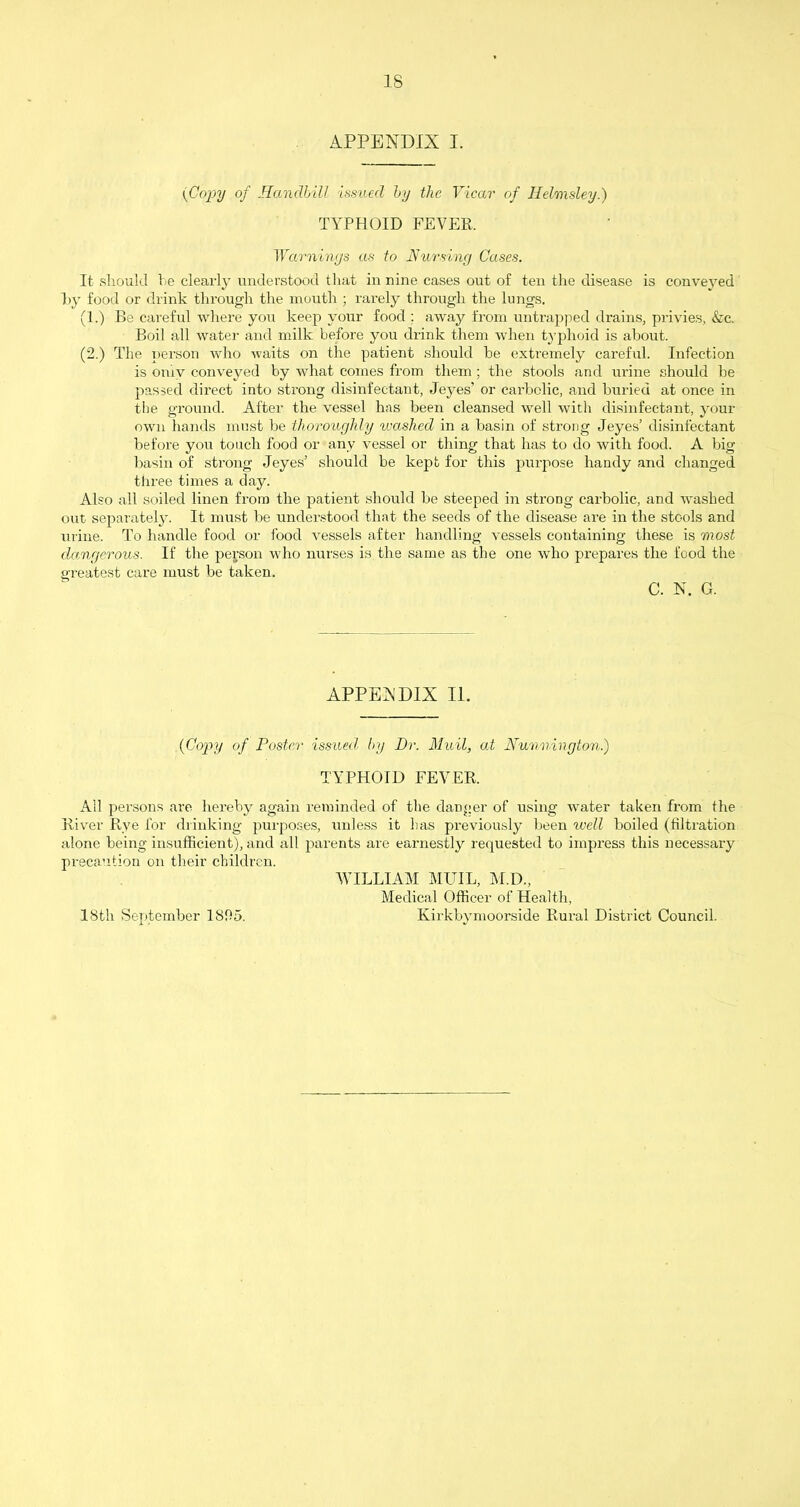 APPENDIX I. (Copy of Handbill issued by the Vicar of Hel/msley.) TYPHOID FEVER. Warnings as to Nursing Cases. It should be clearly understood that in nine cases out of ten the disease is conveyed l>y food or drink through the mouth ; rarely through the lungs. (1.) Be careful where you keep your food : away from untrapped drains, privies, &c. Boil all water and milk before you drink them when typhoid is about. (2.) The person who waits on the patient should be extremely careful. Infection is only conveyed by what comes from them; the stools and urine should be passed direct into strong disinfectant, Jeyes’ or carbolic, and buried at once in the ground. After the vessel has been cleansed well with disinfectant, your own hands must be thoroughly washed in a basin of strong Jeyes’ disinfectant before you touch food or any vessel or thing that has to do with food. A big basin of strong Jeyes’ should be kept for this purpose handy and changed three times a day. Also all soiled linen from the patient should be steeped in strong carbolic, and washed out separately. It must be understood that the seeds of the disease are in the stools and urine. To handle food or food vessels after handling vessels containing these is most dangerous. If the person who nurses is the same as the one who prepares the food the greatest care must be taken. C. N. G. APPENDIX II. (Copy of Poster issued, by Dr. Muil, at Nunnington.) TYPHOID FEVER. All persons are hereby again reminded of the danger of using water taken from the River Rye for drinking purposes, unless it lias previously been well boiled (filtration alone being insufficient), and all parents are earnestly requested to impress this necessary precaution on their children. WILLIAM MUIL, M.D., Medical Officer of Health, Kirkbymoorside Rural District Council. 18th September 1SD5.