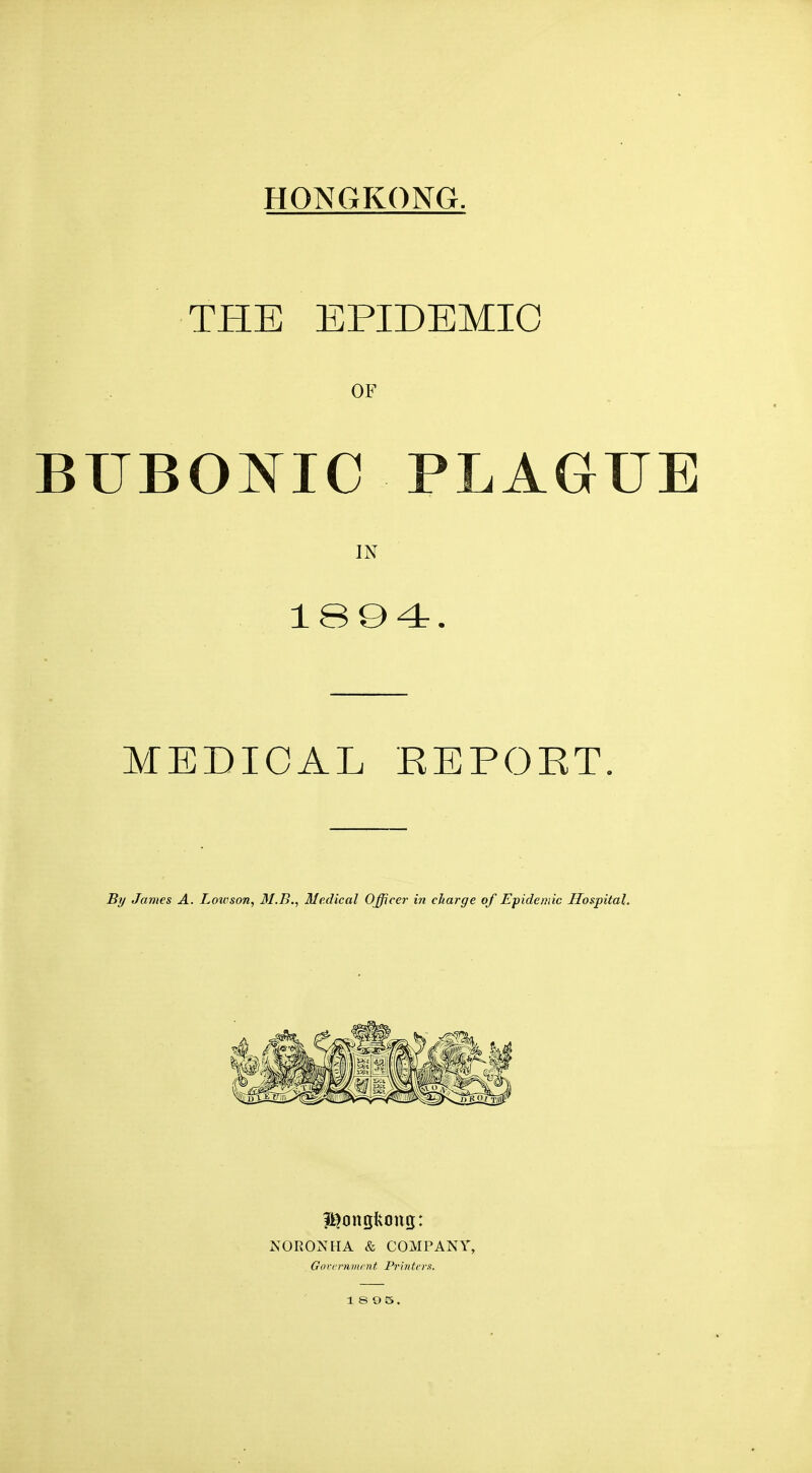 THE EPIDEMIC OF BUBONIC PLAGUE IN 18Q4. MEDICAL EEPOET. By James A. Lotrson, 31.B., Medical Office?- in charge of Epidemic Hospital. NORONHA & COMPANY, Gorcrnmrnt Printers. 1 S O 5.
