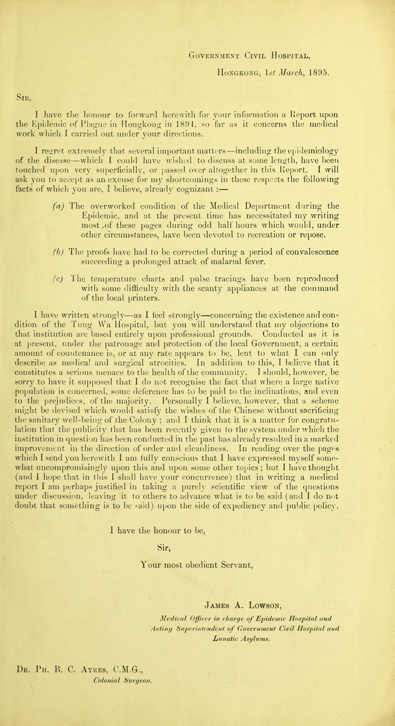 Government Civil Hospital, Hongkong, l.s^ March, 1895. Sir, I have tlie lioiiour to foi'ward herewith foi- your information a Heport upon the Kpideiiiic of Plague in HoDgkoug in 1894, so far as it concerns tlie medical work which I carried out under your directions. I regret extremely that several important matters—including the e[)idemiology of the disease—which I could have wished to discuss at some length, have been touched upon very superficially, or passed over altogether in this Report. I will ask you to accept as an excuse for my shortcomings in these respects the following facts of which you are, I believe, already cognizant :— (a) The overworked condition of the Medical Department during- the Epidemic, and at the present tin^e has necessitated my writing most ^of these pages during odd half hours which would, under other circumstances, have been devoted to recreation or repose. (b) The proofs have had to be corrected during a period of convalescence succeeding a prolonged attack of malarial fever. (c) Tlie temperature charts and ])ulse tracings have been reproduced with some difficulty with the scanty appliances at the command of the local printers. 1 have written strongly—as I feel strongly—concerning the existence and con- dition of the Tung Wa Hospital, but you will understand that my objections to that institution are based entirely upon professional grounds. Conducted as it is at present, under the |)atronage and protection of the local Government, a certain amount of countenance is, or at any rate appears to be, lent to what I can only describe as medical and surgical atrocities. In addition to this, I believe that it constitutes a serious menace to the health of the community. I should, however, be sorry to have it supposed that I do not recognise the fact that where a large native •population is concerned, some deference has to be paid to the inclinations, and even to the prejudices, of the majority. Personally I believe, however, that a scheme might be devised which would satisfy the wishes of the Chinese without sacrificing the sanitary well-being of the Colony ; and I think that it is a matter for congratu- lation that the publicity that has been recently given to the system under which the institution in question has been conducted in the past has already resulted in a marked improvement in the direction of order and cleanliness. In reading ovei the pages which I send you herewith I am fully conscious that I have expressed myself some- what uncompromisingly upon this and upon some other toi)ics; but I have thought (and I hope that in this I shall have your concurrence) that in writing a medical report I am perhaps justified in taking a purely scientific view of the questions under discussion, leaving it to others to advance what is to be said (and I do not doubt that something is to be .-aid) upon the side of expediency and public [)olic}'. I have the honour to be, Sir, Your most obedient Servant, James A. Lowson, Medical Officer in charge of Epidemic Hospital and Acting Superintendent of Government Civil Hosijital and Lunatic Asylums. Dr. Ph. B. C. Ayhes, C.M.G., Colonial Surgeon.