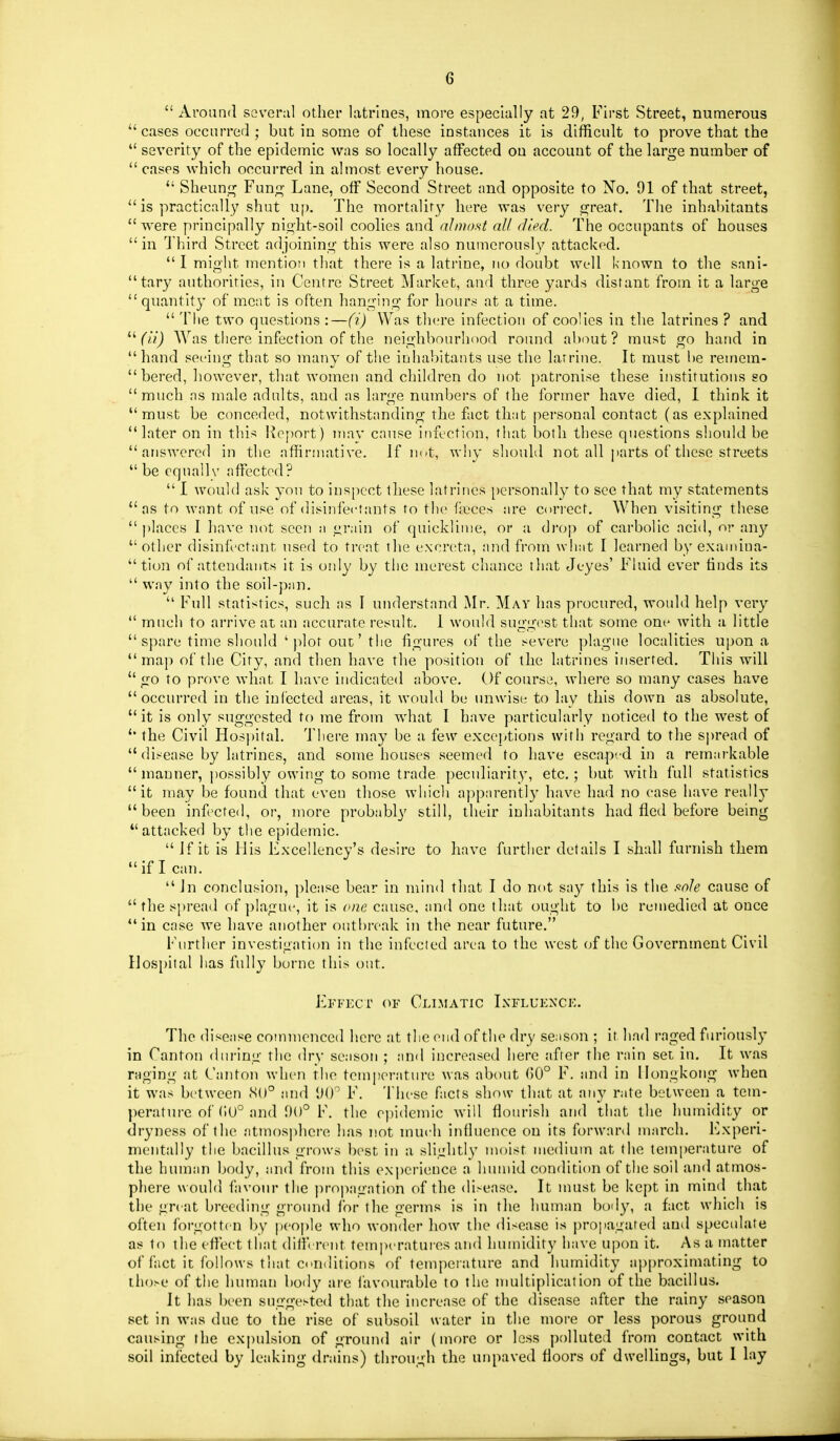  Around several other latrines, more especially at 29, First Street, numerous cases occurred ; but in some of these instances it is difficult to prove that the  severity of the epidemic was so locally affected on account of the large number of cases which occurred in almost every house.  Sheung Fun;;- Lane, off Second Street and opposite to No. 91 of that street,  is practically shut u[). The mortality here was very great. The inhabitants were principally night-soil coohes and almost all died. The occupants of houses in Third Street adjoining this were also numerously attacked. I might mention that there is a latrine, no doubt well known to the sani- tary authorities, in Centre Street Market, and three yards distant from it a large quantity of moat is often hanging for hours at a time.  Tiie two questions :—(i) Was tlu're infection of cooHcs in the latrines ? and (//J Was there infection of the neighbourhood round about? must go hand in hand seeing that so many of the inhabitants use the latrine. It must be remem-  bered, however, tliat women and children do not patronise these institutions so  much as male adults, and as large numbers of the former have died, 1 think it must be conceded, notwithstanding the fact that personal contact (as explained later on in this Report) iiiav cause infection, that both these questions should be answered in the affirmative. If not, why should not all parts of these streets be cqnallv affected?  I would ask yon to inspect these latrines })ersonally to see that my statements as to want of use of disinfectants to the fieces are cori-ect. When visiting these  ])]aces I have not seen a grain of quicklinie, or a di'op of carbolic acid, or an}'' other disinfectant nsed to treat the excreta, and from what I learned by exaniina-  tion of attendants it is only by the merest chance that Jeyes' Fluid ever finds its  way into the soil-pan.  Full statistics, such as I understand Mr. May has procured, would help very  much to arrive at an accurate result. 1 would suggest that some one with a little spare time should 'plot out' the figures of the severe plague localities upon a map of the City, and then have the position of the latrines in.serted. This will go to prove what I have indicated above. Of course, where so many cases have occurred in the infected areas, it would be unwise to lay this down as absolute, it is only suggested to me from what I have particularly noticed to the west of  the Civil Hosi)ital. 'JMiere may be a few exceptions with regard to the sjiread of  disease by latrines, and some houses seemed to have escaped in a remarkable  manner, j)Ossibly owing to some trade pectdiarity, etc.; but with full statistics it may be found that even those wliicli apparently have had no case have really been infected, or, more probably still, their inhabitants had fled before being attacked by the epidemic. If it is His Excellency's desire to have further details I shall furnish them if I can.  Jn conclusion, please bear in mind that I do not say this is the sole cause of  the spread of ])IagU(', it is cne cause, and one that ought to be remedied at once in case we have another outi)reak in the near future. Further investigation in the infected area to the west (jf the Government Civil Hos[)ital has fully borne this out. Effect of Climatic Ixfluexck. The disease commenced here at tlie end of the dry se.ison ; it had raged furiously in Canton dui-ing the dry season ; and increased here after the rain set in. It was raging at Canton when the tempei-ature was about (50° F. and in Hongkong when it was between .S()° and Ulf F. These facts show that at any rate between a tem- perature of (iU° and 90° F. the epidemic Avill flourish and that the humidity or dryness of the atmosphere has not much influence on its forward march. Experi- mentally tlie bacillus grows best in a sliLrhtly moist medium at the temperature of the human body, and from this experience a humid condition of the soil and atmos- phere would favour the propagation of the disease. It nuist be kept in mind that the great breeding ground for the germs is in the human body, a fact which is often forgotten by [jcople who wonder liow the disease is propagated and speculate as to the effect that diff'erent tem]>eratures and humidity have upon it. As a matter of fact it follows that conditions of temperature and humidity approximating to those of the human body are favourable to the multiplication of the bacillus. It has been suggested that the increase of the disease after the rainy season set in was due to the rise of subsoil water in the more or less porous ground causing the expulsion of ground air (more or less polluted from contact with soil infected by leaking drains) through the nnpaved floors of dwellings, but I lay