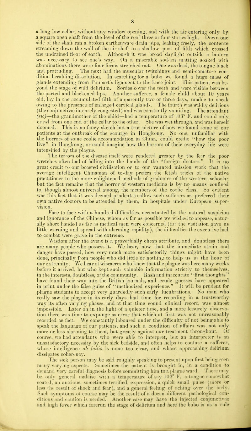 a long low cellar, without any window oi)Gnin'i:, and witli the air enterini;- only by a. square open shaft from the level of the roof three oi' four stories high. Down one side of the shaft ran a broken earthenware drain pipe, leaking fi-eel}^ the contents streaming down the wall of the air shaft to a shallow pool of filth which crossed the undrained floor of earth. Although it was broad daylight outside a lantern was necessary to see one's way. On a miserable soddcii matting soaked with abominations there were four forms stretchcnl out. ()ne was dead, the tongue black and protruding. The next had the muscular twitchings and semi-coraatose con- dition heralding dissolution. In searching for a bui)0 wc found a huge mass of glands e.Ktending from I^oupart's ligament to the knee joint. This patient was be- yond the stage of wild delirium. Sordes cover the teetii and were visible between the parted and blackened hps. Another sufferer, a female child about lU years old, lay in the accumulated filth of apparently two or three days, unable to si»eak owing to the presence of enlarged cervical glands. The fourth was wildly delirious (the conjunctiva? intensely congested) and was constantly vomiting. The attendatit (sic)—the grandmother of the child—had a temperature of 103^ F. and could only crawl from one end of the cellar to the other. She was wet through, and was herself doomed. This is no fancy sketch but a true picture of how we found some of our patients at the outbreak of the scourge in Hongkong. No one, imfamiliar with the horrors of some coolie accommodation in China, could credit ''how the poor live in Hongkong, or could imagine how the horrors of their everyday life were intensified by the plague. The terrors of the disease itself were rendered greater b}' the fear the poor wretches often had of falling into the hands of the ''foreign doctors. It is no great credit to our boasted civilisation or to our vaunted mission work that the average intelligent Chinaman of to-day prefers the fetish tricks of the native practitioner to the more enlightened methods of graduates of the western schools; but the fact remains that the horror of western medicine is by no means confined to, though almost universal among, the members of the coolie class. So evident was this fact that it was deemed prudent to allow such sufferers as preferred their own native doctors to be attended by them, in hospitals uudei' Euro[)ean super- vision. Face to face with a hundred difficulties, accentuated by the natural suspicion and ignorance of the Chinese, whom as far as possible we Avished to appease, natur- ally short handed as fu' as medical men were concerned (for the visitation gave us little warning and spread with alarming rapidity), the diiHculties the executive had to combat were grave in the extreme. Wisdom after the event is a proverbially cheap attribute, and doubtless there are many people wlio possess it. We hear, now that the immediate strain and danger have passed, how very much more satisfactorily things might have been done, principally from people who did little or nothing to help ns in the hour of our e.Ktremity. We hear of wiseacres who knew that the |)lague was here many weeks before it arrived, but who kept such valuable information strictly to themselves, in the interests, doubtless, of the community. Rash and inaccurate  first thoughts  have found their way into the British journals, and crude guesses have aj^peared in j)rint under the false guise of 'methodised experience. It will be prudent for plague students to accept very guardedly such early lucubr.ations. No man who really saw the plague in its early days had time for recording in a trustwortliy way its often varying phases, and at that time sound clinical record was almost impossible. Later on in the light of a quieter time, and a more leisurely observa- tion there was time to expmige as error that which at first was not unreasonably recorded as fact. We constantly laboured under the difficulty of not being able to speak the language of our j)atients, and such a condition of affairs was not only more or less alarming to them, but greatly against oiu' treatment throughout. Of course, we had attendants who were able to interpret, but an interpreter is an unsatisfactory necessity by the sick bedside, and often helps to conhise a suff^Ter, whose intelligences ab initio is none too clear, and whose ap[)roaching delirium dissipates coherenc}'. The sick person may be said roughly speaking to present upon first being seen many varying aspects. Sometimes the patient is brought in, in a condition to demand very careful diagnosis brfore committing him to a plague wanl. There may be only general malaise with a temperature of say 102° F., a tongue somewhat coati'd, an anxious, son)etinn'S terrified, e.\])ression, a quick small ])u!se ( mrire or less the result of shock and fear), and a general feeling of aching over the body. Such symptoms oi course may be the result of a dozen different pathological con- ditions and caution is needed. Another case may liave the injected conjunctivae and high fever which forerun the stage of delirium and here the bubo is as a rule
