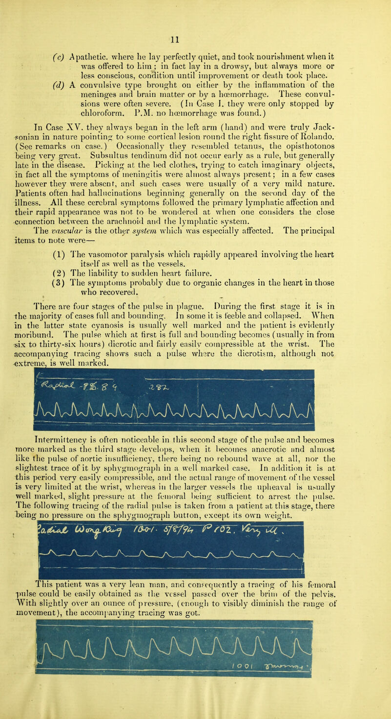 (c) Apathetic, where he lay perfectly quiet, and took nourishment when it was offered to him ; in fact lay in a drowsy, but always more or less conscious, condition until improvement or death took place. (d) A convulsive type brought on either by the inflammation of the meninges and brain matter or by a hoemorrhage. These convul- sions were often severe. (In Case I. they were only stopped by chloroform. P.M. no hoemorrhage was found.) In Case XV. they always began in the left arm (liand) and were truly Jack- •ponian in nature pointing to some cortical lesion round the right fissure of Rolando. (See remarks on case.) Occasionally they resembled tetanus, the opisthotonos being very great. Subsultus fendinum did not occur early as a rule, but generally late in the disease. Picking at the bed clothes, trying to catch imaginary objects, in fact all the symptoms of meningitis were almost always present; in a few cases however they were absent, and such cases were usually of a very mild nature. Patients often had hallucinations beginning generally on the second day of the illness. All these cerebral symptoms followed the primary lymphatic affection and their rapid appearance was not to be wondered at when one considers the close •connection between the arachnoid and the lymphatic system. The vascular is the other system which was especially affected. The principal items to note were— (1) 'J'he vasomotor paralj'sis which rapidly appeared involving the heart itself as well as the vessels. (2) The liability to sudden heart failure. (3) The symptoms probably due to organic changes in the heart in those who recovered. There are four stages of the pulse in plague. During the first stage it is in the majority of cases full and bounding. In some it is feeble and collapsed. When in the latter state cyanosis is usually well marked and the ])atient is evidently moribund. The pulse which at first is full and bounding becomes (usually in from tfix to thirty-six hours) dicrotic and fairly easily compressible at the wrist. The accompanying tracing shows such a pulse where the dlcrotism, although not ■extreme, is well marked. Intermittency is often noticeable in this second stage of the pulse and becomes more marked as the third stage develops, when it becomes anacrotic and almost like the pulse of aortic insutficiency, there being no rebound wave at all, nor tlie slightest trace of it by sphygmograph in a well marked case. In addition it is at this period very easily compressible, and the actual range of movement of the vessel is very limited at the Avrist, whereas in the larger vessels the upheaval is usually well marked, slight pressure at the femoral being sufficient to arrest the pulse. The following tracing of the radial pulse is taken from a patient at this stage, there Tjeing no pressure on the sphygmograph button, except its own weight. -i, This patient was a very lean man, and confcqucntly a tracing of his femoral pulse could be easily obtained as tlie vessel passed over the brim of the pelvis. With slightly over an ounce of jiressure, (enough to visibly diminish the range of movements, the accompanving tracing was got.