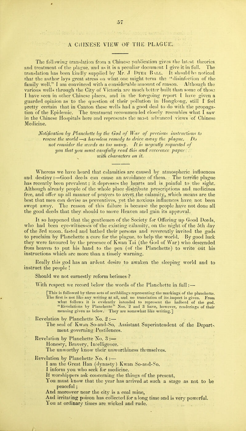 ,0 < A CHINESE VIEW OF Till-: PLAGUE. The foUowiiii!; fninslation from a Chinese publication ^'ives the hitest theories and treatment of the plauue, and as it is a |)ecaliar document I i^ive it in fulh The transhition has been kindly supplied by Mr. J Dyeii B\ll. It should b^ noticed that the author lays f^'reat stress on wdiat one might term the disinfrcrion of the family well, I am convinced with a considerable amount of reason. Althoui^h the various wells through the City of Victoria are mucli better built tlian some of those .1 have seen in other Chinese places, and in the ibreguing report I have given a guarded opinion as to the question of their j)ollution in Hongkong, still I' feel pretty certain that in Canton these wells had a good deal to do with the propaga- tion of the Epidemic. The treatment recommended closely resembles what I saw in the Chinese Hospitals here and i-epresents the most advanced views of Chinese Medicine. Notification bj/ PLinckette by the God of Wor of precious iii.siructions to rescue the world—a hamdes^s rem.edy to drive aicuy the playue. Do not consider the ivords as too many. It is urgently requested of you that you must carefully read this and recerence paper y. with characters on it. ..■']■ Whereas we have heard that cidaraities are caused by atmospheric influences and destiny :—Good deeds can cause an avoidance of them. The terrific plague has recently been prevalent; it depresses the hearts and is painful to the sight. Although already people of the whole place distribute prescriptions and, medicines free, and offer up all manner of prayers to avert the calamity,, which means are the best that men ciui devise as preventives, 3'et the noxious influences have, not been swept away. The reason of this failure is because the people have not done all the good deeds that they should to move Heaven and gain its approval. It so happened that the gentlemen of the Society for Offering up Good Deeds, who had been eye-witnesses of the existing calamity, on the night of the 5th day of the 3rd trioon. fasted and bathed their persons and reverently invited the gods to proclftim by Planchette a cure for the plague, to hel]) the world. By good luck the}^ were favoured by the presence of Kwan Tai (the God of NVar) who descended from heaven to put his hand to the pen (of the Planchette) to write oiit his instructions which are more than a timely warning. Peally this god has an ardent desire to awaken the sleeping world and to instruct the people ! Should we not earnestly reform betimes ? With respect we record below the words of the Planchette in lull: — [This is followed by three sets of scribblinjrs representing the markings of the planchette. Tlie first is not, iike any writing at. all, and no translation of its import is given. From what follows it is evidently intended to represent the lialberd of the god. Revelations by Planchette Nos. 2 and 3 have, however, rendenn»-s of their meaning given as below. They aie somewhat like writing.] Revelation by Planchette ISo. 2 :— The seal of Kwan So-and-So, Assistant Superintendent of the Depart- ment tjovernini^ Pestilences. Revelation by Planchette No. 3:— - ' ; Honesty, Bravery, Intelligence. ; . The unworthy know their unworthiness themselves. Ivevelation by Planchette No. 4 :— lam the Great Han (dynasty) Kwan So-and-So. I inform 3'ou who seek for medicine. •]f worshippers ask concerning the things of the present, You must know that the year has arrived at such a stage as not to be peaceful; And moreover near the city is a coal mine, And irritating poison has collected for along time and is very powerful. You at ordinary times are wicked and rude.