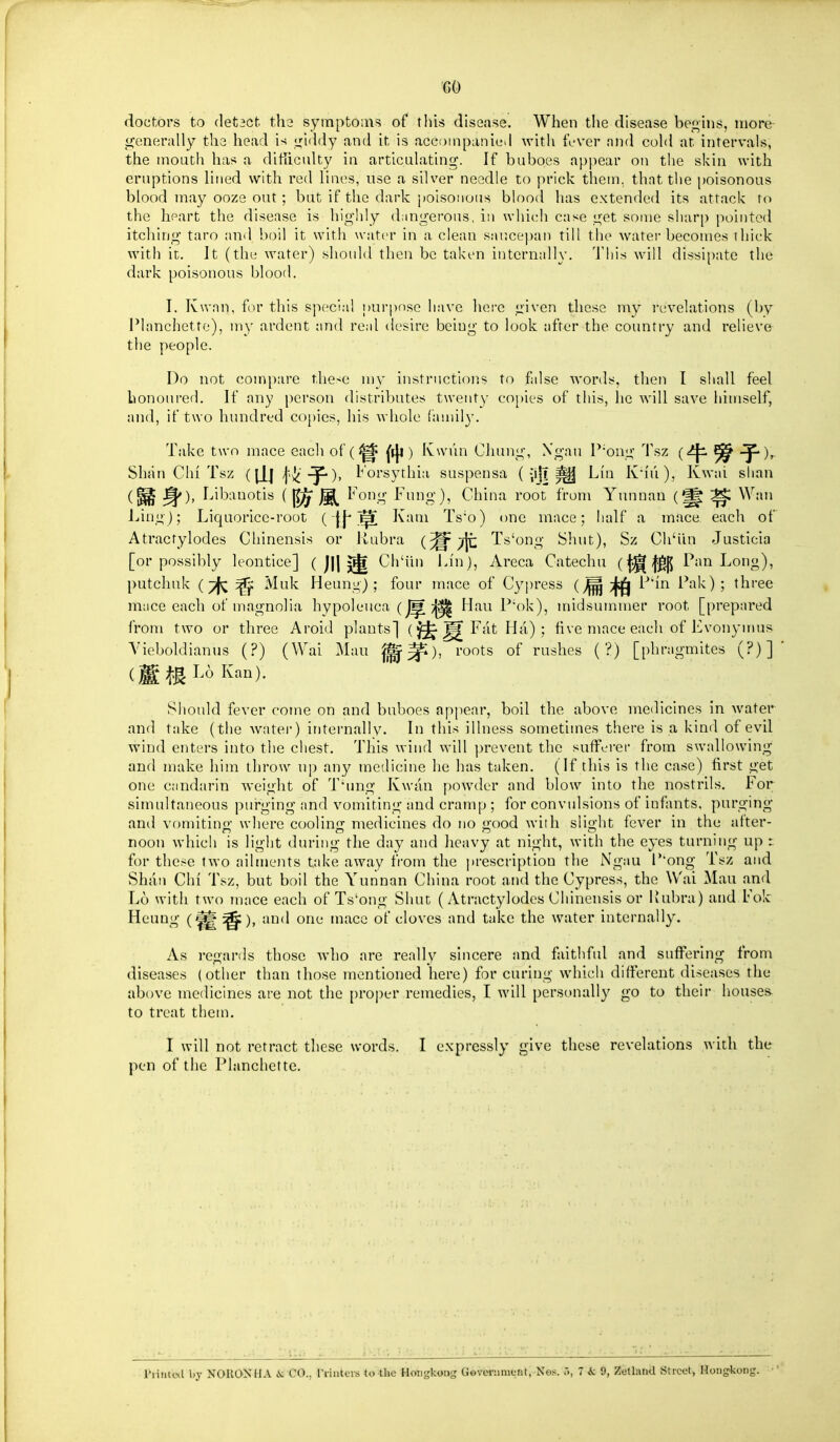 GO doctors to detect tha symptoms of this disease. When the disease beii,ins, more generally the head is i^iddy and it is accompanied with fever and cold at intervals, the mouth has a ditiiculty in articulating. If buboes appear on the skin with eruptions lined with red lines, use a silver needle to prick them, that the poisonous blood may ooze out; but if the dark poisonous blood has extended its attack to the heart the disease is highly dangerous, in which case get some sharp pointed itching taro and boil it with water in a clean sar.ce])an till the water becomes thick with it. It (the water) should then be taken internally. Tliis will dissipate the dark poisonous blood. I. Kwnn, for this special pur|)nse have liere given these my I'evelations (by Planchette), my ardent and real desire being to look after the country and relieve the people. Do not compare the<e my instructions to false words, then I shall feel bon(jui'ed. If any person distributes twenty copies of this, he will save himself, and, if two hundred copies, his whole family. Take two mace each of (^^ [iji) Ivwiin CJiung, Xgau P'ong 'i'sz ^ Shan Chi Tsz (llj ), I' orsythia suspensa ( ^ Lin K'l'i'i), Kwai slian (^ Libauotis ( ^ Fong Fung), China root from Yunnan ^ Wan Ling); Liquorice-root ( jj'^ Kam Ts'o) one mace; half a mace each of Atractylodes Chinensis or Uubra (^^jt Ts'ong Shut), Sz Ch'iin Justicia [or possibly leontice] ( j|l 5^ Ch'iin Lin), Areca Catechu (f^f^ Pan Long), putchuk ( tI^C ^ Muk Heung) ; four mace of Cypress (^;|«|^ P'hi Pak) ; three mace each of magnolia hypoleuca (Hau P'ok), midsummer root [prepared from two or three Aroid plants] (l^^Fat Ha); five mace each of Evonymus Vieboldianus (?) (Wai Mau ^^), roots of rushes (?) [phragmites (?)] Should fever come on and buboes apj)ear, boil the above medicines in water and take (the water) internally. In this illness sometimes there is a kind of evil wind enters into the chest. This wind will prevent the sufferer from swallowing and make him throw up any medicine he has taken. (If this is the case) first get one candarin weight of T'ung Kwan powder and blow into the nostrils. For simultaneous pui-ging and vonniting and cramp ; for convulsions of infants, purging and vomitino; where coolinjr medicines do no 'ood with slight fever in the after- noon which is light during the day and heavy at night, with the eyes turning up : for these two ailments take away from the prescription the Ngau P'ong Tsz and Shan Chi Tsz, but boil the Yunnan China root and the Cypress, the Wai Mau and L6 with two mace each of Ts'ong Shut (Atractylodes Chinensis or Rubra) and Fok Heung (^ ^), :»iid one mace of cloves and take the water internally. As regards those who are really sincere and faithfid and suffering from diseases (other than those mentioned here) for curing which different diseases the above medicines are not the proper remedies, I will personally go to their houses^ to treat them. I will not retract these words. I expressly give these revelations with the pen of the Planchette. Piiiitctl by NORONHA is CO., n-intcis to-the Hotigkong GovcH-iiment, Xes. 7 & 9, Zetland Street, Hoiig>l;oiig.