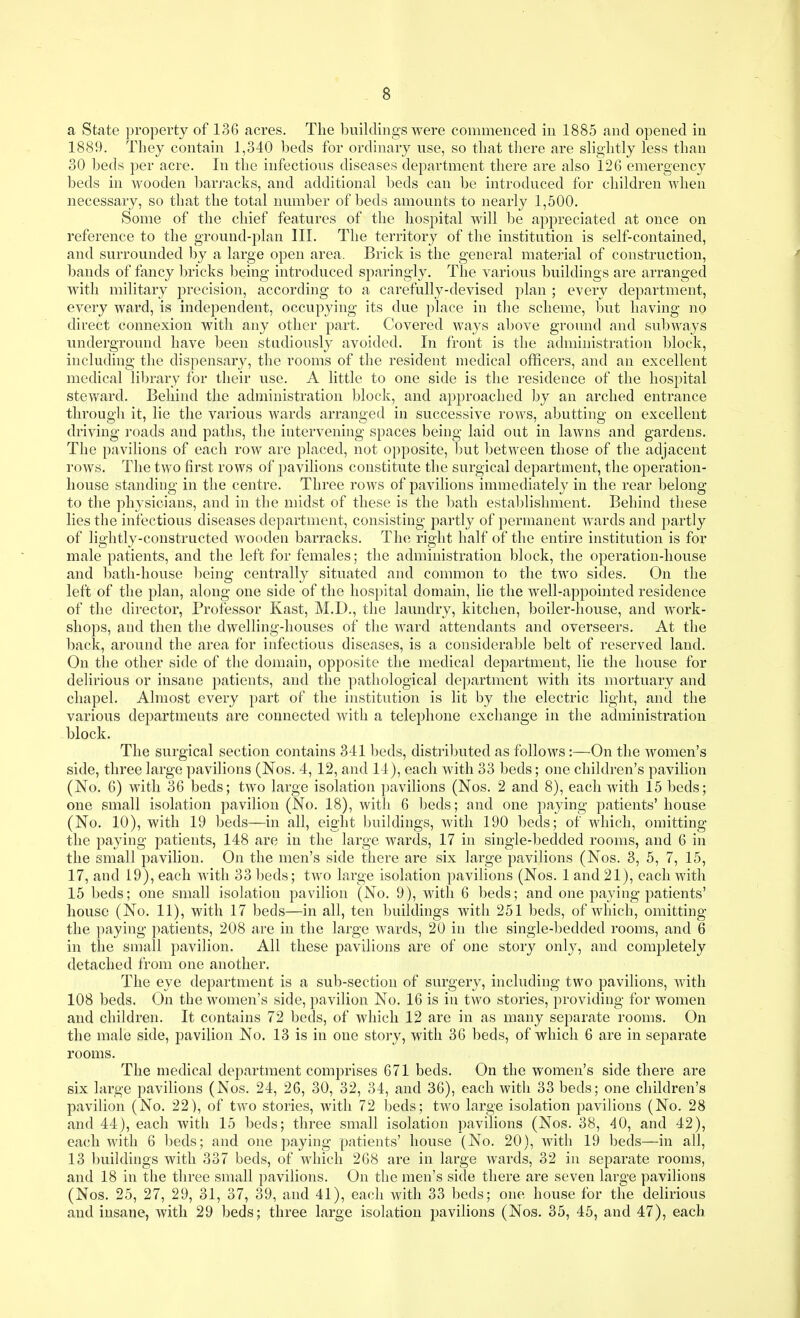 a State property of 136 acres. The buildings were commenced in 1885 and opened in 1889. Tliey contain 1,340 beds for ordinary use, so that there are slightly less than 30 beds per acre. In the infectious diseases department there are also 126 emergency beds in wooden barj-acks, and additional beds can be introduced for children when necessary, so that the total number of beds amounts to nearly 1,500. Some of the chief features of the hospital will be appreciated at once on reference to the ground-plan III. The territory of the institution is self-contained, and surrounded by a large open area. Brick is the general material of construction, bands of fancy bricks Ijeing introduced sparingly. The various buildings are arranged with military precision, according to a carefully-devised plan ; every department, every ward, is independent, occupying its due place in the scheme, but having no direct connexion with any otlier part. Covered ways above ground and subways underground have been studiously avoided. In front is the administration block, including the dispensary, the rooms of the resident medical officers, and an excellent medical library for their use. A little to one side is the residence of the hospital stev/ard. Behind the administration block, and approached by an arched entrance through it, lie the various wards arranged in successive rows, abutting on excellent driving roads and paths, the intervening spaces being laid out in lawns and gardens. The pavilions of each row are placed, not opposite, but between those of the adjacent rows. The two first rows of pavilions constitute the surgical department, the operation- house standing in the centre. Three rows of pavilions immediately in the rear belong to the physicians, and in the midst of these is the bath establishment. Behind these lies the infectious diseases department, consisting partly of permanent wards and partly of lightly-constructed wooden barracks. The right half of the entire institution is for male patients, and the left for females; the administration block, the operation-house and l)ath-house being centrally situated and common to the two sides. On the left of the plan, along one side of the hospital domain, lie the well-appointed residence of the director, Professor Kast, M.D., the laundry, kitchen, boiler-house, and work- shops, and then the dwelling-houses of the ward attendants and overseers. At the back, around the area for infectious diseases, is a considerable belt of reserved land. On the other side of the domain, opposite the medical department, lie the house for delirious or insane patients, and the pathological department with its mortuary and chapel. Almost every part of the institution is lit by the electric light, and the various departments are connected with a telephone exchange in the administration block. The surgical section contains 341 beds, distributed as follows :—On the women's side, three large pavilions (Nos. 4, 12, and 14), each with 33 beds; one children's pavilion (No. 6) with 36 beds; two large isolation pavilions (Nos. 2 and 8), each with 15 beds; one small isolation pavilion (No. 18), with 6 beds; and one paying patients' house (No. 10), with 19 beds—in all, eight buildings, with 190 beds; of which, omitting the paying patients, 148 are in the large wards, 17 in single-bedded rooms, and 6 in the small pavilion. On the men's side there are six large pavilions (Nos. 3, 5, 7, 15, 17, and 19), each with 33 beds; two large isolation pavilions (Nos. 1 and 21), each with 15 beds; one small isolation pavilion (No. 9), with 6 beds; and one paying patients' house (No. 11), with 17 beds—in all, ten buildings with 251 beds, of which, omitting the paying patients, 208 are in the large wards, 20 in the single-bedded rooms, and 6 in the small pavilion. All these pavilions are of one story only, and completely detached from one another. The eye department is a sub-section of surgery, including two pavilions, with 108 beds. On the women's side, pavilion No. 16 is in two stories, providing for women and children. It contains 72 beds, of which 12 are in as many separate rooms. On the male side, pavilion No. 13 is in one story, with 36 beds, of which 6 are in separate rooms. The medical department comprises 671 beds. On the women's side there are six large pavilions (Nos. 24, 26, 30, 32, 34, and 36), each with 33 beds; one children's pavilion (No. 22), of two stories, with 72 beds; two large isolation pavilions (No. 28 and 44), each with 15 beds; three small isolation pavilions (Nos. 38, 40, and 42), each with 6 beds; and one paying patients' house (No. 20), with 19 beds—in all, 13 buildings with 337 beds, of wdiich 268 are in large wards, 32 in separate rooms, and 18 in the three small pavilions. On the men's side there are seven large pavilions (Nos. 25, 27, 29, 31, 37, 39, and 41), each with 33 beds; one house for the delirious and insane, with 29 beds; three large isolation pavilions (Nos. 35, 45, and 47), each