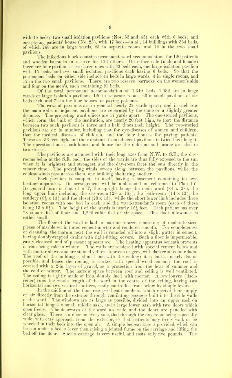 with 15 beds; two small isolation pavilions (Nos. 33 and 43), each with 6 beds; and one paying patients' honse (No. 23), with 17 beds—in all, 14 Ijnildings with 334 beds, of which 268 are in large wards, 25 in separate rooms, and 12 in the two small pavilions. The infectious l)lock contains permanent ward accommodation for 120 patients and wooden barracks in reserve for 126 others. On either side (male and female) there are four pavilions—two large ones with 33 beds each, one large isolation pavilion with 15 beds, and two small isolation pavilions each having 6 beds. So that the permanent beds on either side include 44 beds in large wards, 4 in single rooms, and 12 in the two small pavilions. There are two reserve barracks on the women's side and four on tlie men's, each containing 21 beds. Of the total permanent accommodation of 1,340 beds, 1,082 are in large wards or large isolation pavilions, 120 in separate rooms, 66 in small j)avilions of six beds each, and 72 in the four houses for paying patients. The rows of pavilions are in general nearly 22 yards apart; and in each row the main walls of adjacent pavilions are separated by the same or a slightly greater distance. The projecting ward offices are 17 yards apart. The one-storied pavilions, which form the bulk of the institution, are nearly 20 feet high, so that the distance between two such pavilions is three and a half times their height. The two-storied pavilions are six in number, including that for eye-diseases of women and children, that for medical diseases of children, and the four houses for paying patients. These are 36 feet high, and their distance from adjacent ])avilions is twice their height. The operation-house, l)ath-house, and house for the delirious and insane are also in two stories. The pavilions are arranged with their long axes from N.W. to S.E., the day- rooms being at the S.E. end; the sides of the wards are thus fully exposed to the sun when it is l^rightest and strongest, and the day-room faces the sun directly in the winter time. The prevailing winds sweep along betAveeu the pavilions, while the coldest Avinds pass across them, one building sheltering another. Each pavilion is complete in itself, having a basement containing its own heating apparatus. Its arrangement Avill be understood on reference to Plan IV. Its general form is that of a T, the upright being the main ward (84 x 28), the long upper limb including the day-room (28 x 164), ^^^^ bath-room (14 x 13), the scullery (8^ x 13), and the closet (23 x 13); while the short lower limb includes three isolation rooms with one bed in each, and the Avard-attendant's room (each of these being 13 x 9J). The height of the wards is nearly 16^ feet. Each patient has over 78 square feet of floor and 1,290 cubic feet of air space. This floor allowance is rather small. The floor of the Avard is laid in marmor-terazzo, consisting of moderate-sized pieces of marble set in tinted cement-mortar and rendered smooth. For completeness of cleansing, the margin next the Avail is rounded oft^into a slight gutter in cement, having doubly-trapped drains Avith tight-fitting covers. Such a floor is impermealile, easily cleansed, and of pleasant appearance. The heating apparatus beneath preA'ents it from l)eing cold in Avinter. The Avails are rendered Avith special cement beloAv and Avitli mortar above, and are stained yelloAvish-broAvn or grey, with darker oil-colour dado. The roof of the building is almost one AAdtli the ceiling; it is laid as nearly flat as possible, and hence the roofing is Avorked Avitli special Avood-cement; the roof is covered with a 2-in. layer of gravel, as a protection from the heat of summer and the cold of winter. The narroAv space betAveen roof and ceiling is Avell ventilated. The ceiling is lightly made of iron, doubly lined Avith mortar. A low louvre (dach- reiter) runs the whole lenorth of the ward in the centre of the ceilino- havino- two horizontal and tAvo vertical shutters, easily controlled from beloAV l)y simple levers. In the midline of the floor rise tAvo heat chambers, Avhicli receive their supply of air directly from the exterior through ventilating passages built into the side walls of the Avard. The AvindoAvs are as large as possible, divided into an upper sash on horizontal liinges, a small middle sash, and a large loAver sash with two doors which open freely. The doorways of the Avard are wide, and the doors are panelled Avitli clear glass. There is a door on every side, that through the day-room being especially Avide, Avith easy approach from the exterior, so that patients may freely Avalk or l)e Avheeled in their beds into the open aii% A simple bed-carriage is provided, which can be rnn under a bed, a lever then raising a jointed frame on the carriage and lifting the bed off the floor. Such a carriage is very useful, and costs only five pounds. The