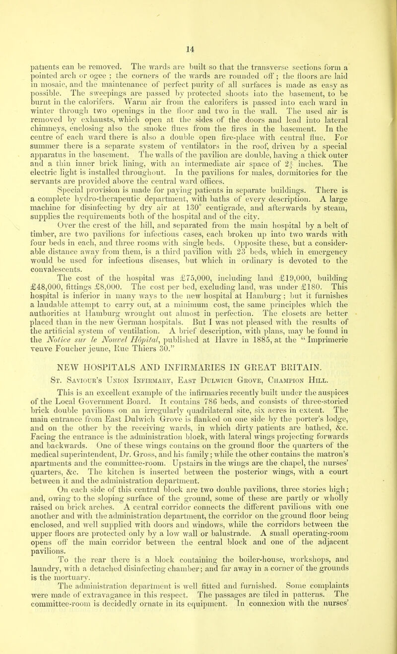 patients can be removed. The wards are built so tliat the transverse sections form a pointed arch or ogee ; the corners of the wards are rounded off ; the floors are laid in mosaic, and the maintenance of jjerfect purity of all surfaces is made as easy as possible. The sweepings are passed l)y protected shoots into the basement, to be burnt in the calorifers. Warm air from the calorifers is passed into each ward in winter through two oj)enings in the floor and two in the wall. The used air is removed by exhausts, which open at the sides of the doors and lead into lateral chimneys, enclosing also the smoke flues from the fires in the basement. In the centre of each ward there is also a double open tire-place Avith central flue. For summer there is a separate system of ventflators in the roof, driven by a special apparatus in the Ijasement. The walls of the pavilion are double, having a thick outer and a tlrln inner brick lining, with an intermediate air space of 2f inches. The electric light is installed throughout. In the pavilions for males, dormitories for the servants are provided above the central ward offices. Special provision is made for paying patients in separate buildings. There is a complete hydro-therapeutic department, with baths of every description. A large machine for disinfecting by dry air at 130° centigrade, and afterwards by steam, supplies the requirements both of the hospital and of the city. Over the crest of the hill, and separated from the main hospital by a belt of timber, are two pavilions for infectious cases, each broken up into two wards with four beds in each, and three rooms with single beds. Opposite these, but a consider- able distance away from them, is a third pavilion with 23 beds, which in emergency would be used for infectious diseases, l)ut which in ordinary is devoted to the convalescents. The cost of the hospital was £75,000, including land £19,000, building £48,000, fittings £8,000. The cost per bed, excluding land, was under £180. This hospital is inferior in many ways to the new hospital at Hamburg; l)ut it furnishes a laudable attempt to carry out, at a minimum cost, the same principles which the authorities at Hamburg wrought out almost in perfection. The closets are better placed than in the new German hospitals. But I was not pleased with the results of the artificial system of ventilation. A brief description, with plans, may be found in the Notice sur le Nouvel Hopifal^ published at Havre in 1885, at the  Imprimerie veuve Foucher jeune. Rue Thiers 30. NEW HOSPITALS AND INFIRMARIES IN GREAT BRITAIN. St. Saviour's Union Infirmary, East Dulwich Grove, Champion Hill. This is an excellent example of the infirmaries recently built under the auspices of the Local Government Board. It contains 786 beds, and consists of three-storied brick double pavilions on an irregularly quadrilateral site, six acres in extent. The main entrance from East Dulwich Grove is flanked on one side by the porter's lodge, and on the other by the receiving wards, in which dirty patients are bathed, &c. Facing the entrance is the administration block, with lateral wings projecting forwards and backwards. One of these wings contains on the ground floor the quarters of the medical superintendent. Dr. Gross, and his family; while the other contains the matron's apartments and the committee-room. Upstairs in the wings are the chapel, the nurses' quarters, &c. The kitchen is inserted between the posterior wings, with a court between it and the administration department. On each side of this central block are two double pavilions, three stories high; and, owing to the sloping surface of the ground, some of these are partly or wholly raised on brick arches. A central corridor connects the diflferent pavilions with one another and with the administration department, the corridor on the ground floor being- enclosed, and well supplied with doors and windows, while the corridors Ijetween the upper floors are protected only by a low wall or balustrade. A small operating-room opens ofiT the main corridor between the central block and one of the adjacent pavilions. To the rear there is a block containing the boiler-house, workshops, and laundry, with a detached disinfecting chamber; and far away in a corner of the grounds is the mortuary. The administration department is well fitted and furnished. Some complaints were made of extravagance in this respect. The passages are tiled in patterns. The committee-room is decidedly ornate in its equipment. In connexion with the nurses'