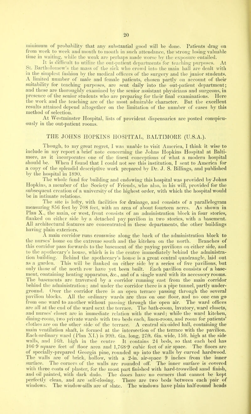 minimum of probability that any substantial good Avill be done. Patients drag on from week to week and month to month in such attendance, the strons: losinsr valuable tnne m waitmg, while the weak are perhaps made worse by the exposure entailed. It is difficult to utilize the out-patient departments for teaching purposes. At St. Bartholomew's the mass of the sick who crowd into the main hall are dealt with in the simplest fashion by the medical officers of the surgery and the junior students. A limited number of male and female patients, chosen partly on account of their suitability for teaching purposes, are sent daily into the out-patient department; and these are thoroughly examined by the senior assistant physicians and surgeons, in presence of the senior students who are preparing for their final examinations. Here the work and the teaching are of the most admirable character. But the excellent results attained depend altogether on the limitation of the number of cases by this method of selection. At Westminster Hospital, lists of provident dispensaries are posted consj)icu- ously in the out-patient rooms. THE JOHNS HOPKINS HOSPITAL, BALTIMORE (U.S.A.). Though, to my great regret, I was unable to visit America, I think it wise to include in my report a brief note concerning the Johns Hopkins Hospital at Balti- more, as it incorporates one of the finest conceptions of what a modern hospital should be. When I found that I could not see this institution, I sent to America for a copy of the splendid descriptive work prepared l)y Dr. J. S. Billings, and published by the hospital in 1890. The whole fund for ljuilding and endowing this hospital was provided by Johns Hopkins, a member of the Society of Friends, who also, in his will, provided for the subsequent creation of a university of the highest order, with which the hospital would be in intimate relations. The site is lofty, with facilities for drainage, and consists of a parallelogram measuring 856 feet by 708 feet, with an area of aljout fourteen acres. As shown in Plan X., the main, or west, front consists of an administration block in four stories, flanked on either side by a detached pay pavilion in two stories, with a basement. All architectural features are concentrated in these departments, the other buildings having plain exteriors. A main corridor runs crosswise along the back of the administration block to the nurses' home on the extreme south and the kitchen on the north. Branches of this corridor pass forwards to the basement of the paying pavilions on either side, and to the apothecary's house, which is in the centre immediately behind the administra- tion building. Behind the apothecary's house is a great central quadrangle, laid out as a garden. This will be flanked on either side by a series of five pavilions, but only those of the north row have yet been built. Each pavilion consists of a base- ment, containing heating apparatus, &c., and of a single ward with its accessory rooms. The basements are traversed by a corridor running east from the main corridor behind the administration; and under the corridor there is a pipe tunnel, partly under- ground. Over the corridor there is an open terrace passing through the several pavilion blocks. All the ordinary wards are thus on one floor, and no one can go from one ward to another without passing through the open air. The ward offices are all at the end of the ward next the terrace. The bath-room, lavatory, ward closets, and nurses' closet are in immediate relation with the ward; while the ward kitchen, dining-room, two private wards with two beds each, linen-room, and room for patients' clothes are on the other side of the terrace. A central six-sided hall, containing the main ventilation shaft, is formed at the intersection of the terrace with the pavilion. Each ordinary ward (Plan XI.) is 99ft. Gin. long, 27ft. 6in. wide, 15ft. high at the side walls, and 16ft. high in the centre It contains 24 beds, so that each bed has 106-9 square feet of floor area and 1,768'9 cubic feet of air space. The floors are of specially-prej)ared Georgia pine, rounded up into the walls by curved hardwood. The walls are of brick, hollow, with a 2-in. air-space 9 inches from the inner surface. The corners of the walls are rounded ofl. The inner surface is covered with three coats of plaster, for the most part finished with hard-trowelled sand finish, and oil painted, with dark dado. The doors have no corners that cannot be kept perfectly clean, and are self-closing. There are two beds between each pair of windows. The window-sills are of slate. The windows have plain half-round heads