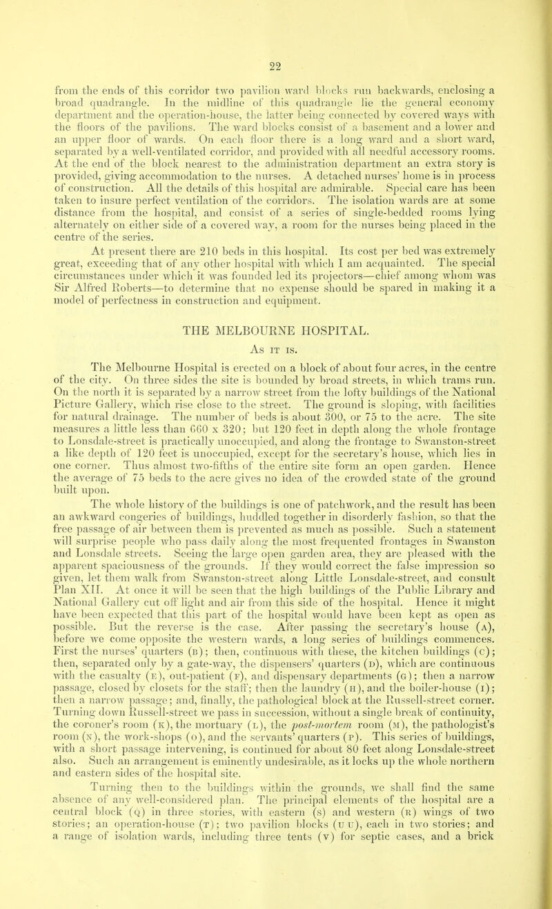 from the ends of this corridor two pavilion ward l)lock,s run backwards, enclosing a broad quadrangle. In the midline of this quadrangle lie the general economy department and the operation-house, the latter being connected by covered ways with the floors of the pavilions. The ward blocks consist of a basement and a lower and an upper floor of wards. On each floor there is a long ward and a short ward, separated by a well-ventilated corridor, and provided with all needful accessory rooms. At the end of the block nearest to the administration department an extra story is provided, giving accommodation to the nurses. A detached nurses' home is in process of construction. All the details of this hospital are admirable. Special care has been taken to insure perfect ventilation of the corridors. The isolation wards are at some distance from the hospital, and consist of a series of single-bedded rooms lying alternately on either side of a covered way, a room for the nurses being placed in the centre of the series. At present there are 210 beds in this hospital. Its cost per bed was extremely great, exceeding that of any other hospital with which I am acquainted. The special circumstances under which it was founded led its projectors—chief among whom was Sir Alfred Roberts—to determine that no expense should be spared in making it a model of perfectness in construction and equipment. THE MELBOURNE HOSPITAL. As IT IS. The Melbourne Hospital is erected on a block of about four acres, in the centre of the city. On three sides the site is bounded by broad streets, in which trams run. On the north it is separated by a narrow street from the lofty buildings of the National Picture Gallery, which rise close to the street. The ground is sloping, with facilities for natural drainage. The number of beds is about 300, or 75 to the acre. The site measures a little less than G60 x 320; but 120 feet in depth along the whole frontage to Lonsdale-street is practically unoccupied, and along the frontage to Swanston-street a like depth of 120 feet is unoccupied, except for the secretary's house, which lies in one corner. Thus almost two-fifths of the entire site form an open garden. Hence the average of 75 beds to the acre gives no idea of the crowded state of the ground built upon. The whole history of the buildings is one of patchwork, and the result has been an awkward congeries of buildings, huddled together in disorderly fjishion, so that the free passage of air between them is prevented as much as possible. Such a statement will surprise people who pass daily along the most frequented frontages in Swanston and Lonsdale streets. Seeing the large open garden area, they are pleased with the apparent spaciousness of the grounds. If they would correct the false impression so given, let them walk from Swanston-street along Little Lonsdale-street, and consult Plan XII. At once it will be seen that the high buildings of the Public Library and National Gallery cut off light and air from this side of the hospital. Hence it might have been expected that this part of the hospital would have been kept as open as possible. But the reverse is the case. After passing the secretary's house (a), before we come opposite the western wards, a long series of buildings commences. First the nurses' quarters (b); then, continuous with these, the kitchen buildings (c); then, separated only by a gate-way, the dispensers' quarters (d), which are continuous wdth the casualty (e), out-patient (f), and dispensary departments (g); then a narrow passage, closed b}^ closets for the staff; then the laundry (h), and the boiler-house (i); then a narrow passage; and, finally, the pathological block at the Russell-street corner. Turning down Russell-street we pass in succession, without a single break of continuity, the coroner's room (k), the mortuary (l), the post-mortem room (m), the pathologist's room (n), the work-shops (o), and the servants' quarters (p). This series of buildings, with a short passage intervening, is continued for about 80 feet along Lonsdale-street also. Such an arrangement is eminently undesirable, as it locks up the whole northern and eastern sides of the hospital site. Turning then to the buildings within the grounds, we shall find the same absence of any well-considered plan. The principal elements of the hospital are a central block (q) in three stories, with eastern (s) and western (r) wings of two stories; an operation-house (t) ; two pavihon blocks (u u), each in two stories; and a range of isolation wards, including three tents (v) for septic cases, and a brick