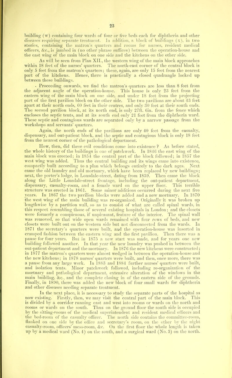 building (w) containing four Avards of four or five beds each for diphtheria and other diseases requiring separate treatment. In addition, a Idock of buikhugs (x), in two stories, containing the matron's quarters and rooms for nurses, resident medical officers, &c., is jambed in (no other phrase suffices) between the operation-house and the east wdng of the main block on one side and the kitchens on the other side. As will be seen from Plan XIL, the western wing of the main block approaches within 18 feet of the nurses' quarters. The north-east corner of the central block is only 5 feet from the matron's quarters; these, again, are only 15 feet from the nearest part of the kitchens. Hence, there is practically a closed quadrangle locked up between these buildino-s. . Proceeding onwards, we find the matron's quarters are less than 8 feet from the adjacent angle of the operation-house. This house is only 23 feet from the eastern wing of the main block on one side, and under 18 feet from the projecting part of the first pavilion block on the other side. The two pavilions are about 43 feet apart at their north ends, GO feet in their centres, and only 30 feet at their south ends. The second pavilion block, at its north end, is only 27ft. Gin. from the fence which encloses the septic tents, and at its sonth end only 21 feet from the diphtheria ward. These septic and contagious wards are separated only by a narrow passage from the workshops and servants' quarters. Again, the north ends of the pavilions are only 40 feet from the casualty, dispensary, and out-patient block, and the septic and contagious block is only 18 feet from the nearest corner of the pathological department. How, then, did these evil conditions come into existence ? As before stated, the wdiole history of the buildings is one of patchwork. In 184G the east wing of the main block w^as erected; in 1854 the central part of the block followed; in 1857 the west wing was added. Thus the central building and its wings came into existence, compactly built according to a plan which belongs entirely to the dark ages. Next came the old laundry and old mortuary, which have been replaced by new^ buildings; next, the porter's lodge, in Lonsdale-street, dating from 1859. Then came the Idock along the Little Lonsdale-street frontage, including the out-patient department, dispensary, casualty-room, and a female Avard on the upper floor. This terrible structure Avas erected in 18G1. Some minor additions occurred durino- the next five years. In 1867 the two pavilion Ijlocks were added and a new mortuary. In 1870 the w^est wing of the main building was re-organized. Originally it was broken up lengtliAvise by a partition Avail, so as to consist of what are called spinal wards, in this respect resembling those of several existing hospitals in London; and the closets were formerly a conspicuous, if unpleasant, feature of the interior. The spinal wall was removed, so that Avide open Avards remained Avitli four rows of beds, and new closets were built out on the western side but not disconnected from the Avards. In 1871 the secretary's quarters were built, and the operation-house Avas inserted in cramped fashion between the eastern Aving and the first pavilion. Then there Avas a pause for four years. But in 1875 a new start AA^as made, and for years one new building followed another. In that yea,r the new laundry Avas pushed in between the out-patient department and the mortuary. In 187G the ncAV kitchens were constructed; in 1877 the matron's quarters AA^ere almost wedged in between the operation-house and the new kitchens; in 1878 nurses' quarters Avere built, and then, once more, there w^as a pause from any large Avork. In 1883 and 1884 further nurses' quarters Avere built, and isolation tents. IMinor patclnvork folloAved, including re-organization of the mortuary and pathological department, extensive alteration of the windows in the main building, &c., and the coin|)lete closing in of the eastern side of the grounds. Finally, in 1890, there AA^as added the new lalock of four small wards for diphtheria and other diseases needing separate treatment. In the next place, it is necessary to study the separate parts of the hospital as noAV existing. Firstl}', then, Ave may visit the central part of the main block. This is divided by a corridor running east and AA^est into rooms or w^ards on the north and rooms or Avards on the south. Thus on the ground floor the south side is occupied by the sitting-]-ooms of the medical superintendent and resident medical officers and the bed-room of the casualty officer. The north side contains the committee-room, flanked on one side hj the office and secretary's room, on the other hy the night casualty-room, officers' mess-room, &c. On the first floor the whole length is taken up by a medical Avrird (No, 4) on the south, and a surgical ward (No. 5) on the north.