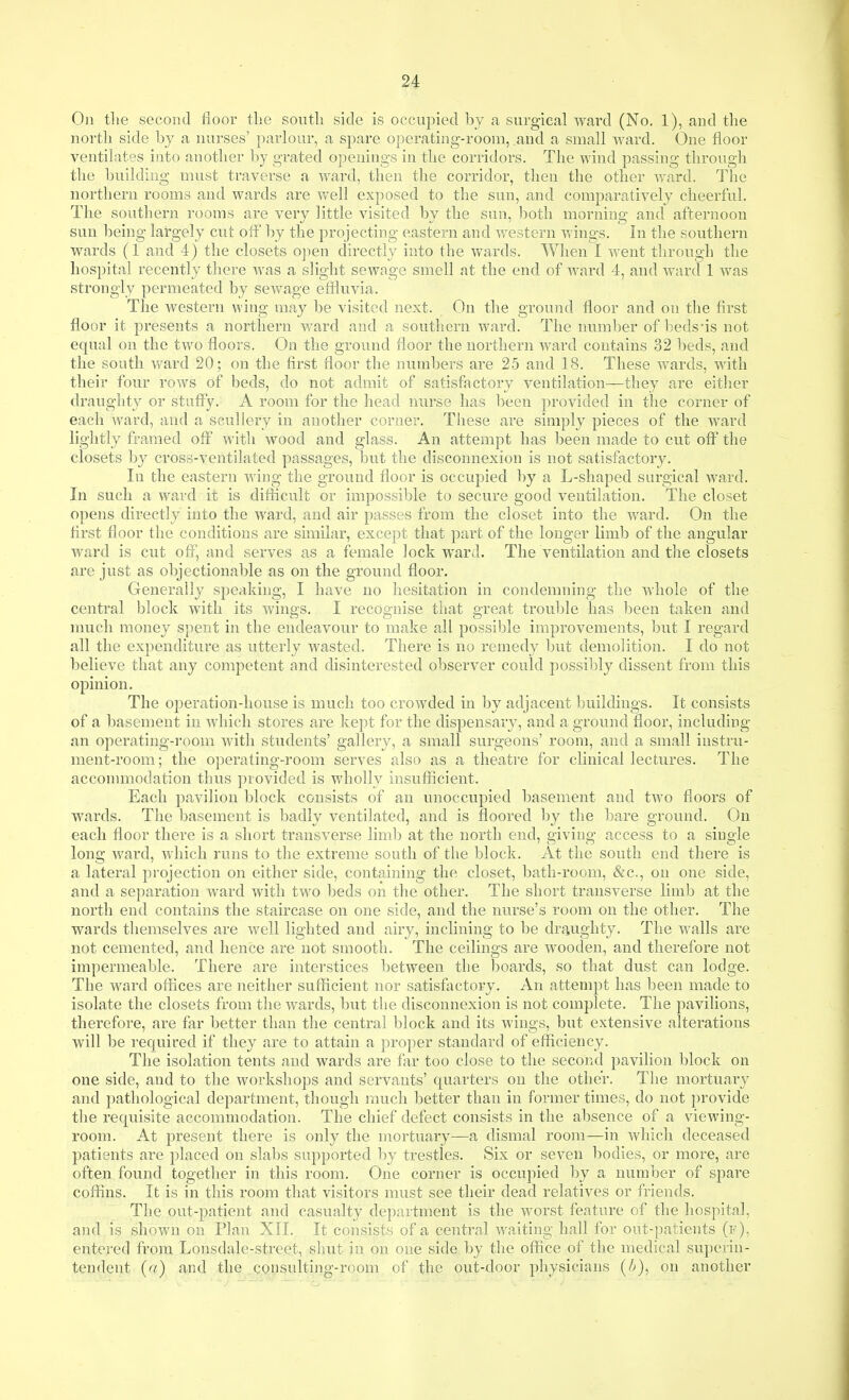 Oil the second floor tlie south side is occupied by a surgical ward (No. 1), and the north side by a nurses' parlour, a spare operating-room, .and a small ward. One floor ventilates into another by grated openings in the corridors. The wind passing through the building must traverse a ward, then the corridor, then the other ward. The northern rooms and wards are well exposed to the sun, and comparatively cheerful. The southern rooms are very little visited by the sun, both morning and afternoon sun being largely cut off 1)y the projecting eastern and western wings. In the southern wards (1 and 4) the closets open directly into the wards. When I went through the hospital recently there Avas a slight sewage smell at the end of ward 4, and ward 1 was strongly permeated by sewage effluvia. The western wing may be visited next. On the ground floor and on the first floor it presents a northern ward and a southern ward. The number of beds'is not equal on the two floors. On the ground floor the northern ward contains 32 beds, and the south ward 20; on the first floor the numbers are 25 and 18. These w^ards, with their four rows of beds, do not admit of satisfactory ventilation—they are either draughty or stufly. A room for the head nurse has been provided in the corner of each ward, and a scullery in another corner. These are simply pieces of the ward lightly framed off with wood and glass. An attempt has been made to cut ofl' the closets by cross-ventilated passages, but the disconnexion is not satisfactor3^ In the eastern wing the ground floor is occupied by a L-sliaped surgical Avard. In such a ward it is difficult or impossible to secure good ventilation. The closet opens directly into the ward, and air passes from the closet into the ward. On the first floor the conditions are similar, except that part of the longer limb of the angular ward is cut off, and serves as a female lock ward. The ventilation and the closets are just as objectionable as on the ground floor. Generally speaking, I have no hesitation in condemning the whole of the central block with its wings. I recognise that great troul)le has been taken and nmch money spent in the endeavour to make all possible improvements, but I regard all the expenditure as utterly Avasted. There is no remedy but demolition. I do not believe that any competent and disinterested observer could possibly dissent from this opinion. The operation-house is much too crowded in by adjacent buildings. It consists of a basement in Avhich stores are kept for the dispensary, and a ground floor, including an operating-room with students' gallery, a small surgeons' room, and a small instru- ment-room; the operating-room serves also as a theatre for clinical lectures. The acconunodation thus provided is wholly insufficient. Each pavilion block consists of an unoccupied basement and tAA^o floors of wards. The basement is badly ventilated, and is floored by the bare ground. On each floor there is a short transverse limb at the north end, giving access to a single long AA^ard, Avhich runs to the extreme south of the block. At the south end there is a lateral projection on either side, containing the closet, bath-room, &c., on one side, and a separation ward with two beds on the other. The short transverse lim]) at the north end contains the staircase on one side, and the nurse's room on the other. The wards themselves are well lighted and airy, inclining to be draughty. The walls are not cemented, and hence are not smooth. The ceilings are Avooden, and therefore not impermeable. There are interstices between the boards, so that dust can lodge. The ward offices are neither sufficient nor satisfactory. An attempt has been made to isolate the closets from the wards, but the disconnexion is not complete. The pavilions, therefore, are far better than the central block and its wings, but extensive alterations will be required if they are to attain a proper standard of efficiency. The isolation tents and wards are far too close to the second pavilion block on one side, and to the workshops and servants' quarters on the other. The mortuary and pathological department, though much better than in former times, do not provide the requisite accommodation. The chief defect consists in the absence of a viewing- room. At present there is only the mortuary—a dismal room—in Avhicli deceased patients are placed on slabs supported by trestles. Six or seven bodies, or more, are often found together in this room. One corner is occupied by a number of spare coffins. It is in this room that visitors must see their dead relatives or friends. The out-patient and casualty department is the worst feature of the hospital, and is shoAvu on Plan XII. It consists of a central waiting hall for out-patients (f), entered from Lonsdale-street, shut in on one side by the office of the medical superin- tendent (a) and the consulting-room of the out-door physicians on another