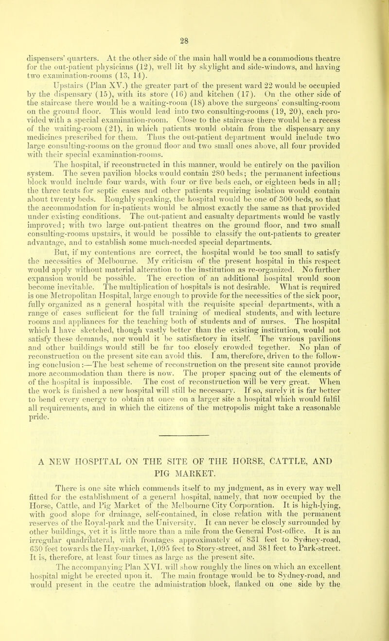 dispensers' quarters. At the other side of the main hall would be a commodious theatre for the out-patient physicians (12), well lit by skylight and side-windows, and having two examination-rooms (13, 14). Upstairs (Plan XV.) the greater part of the present ward 22 would be occupied by the dispensary (15), with its store (16) and kitchen (17). On the other side of the staircase there would be a waiting-room (18) above the surgeons' consulting-room on the ground floor. This would lead into two consulting-rooms (19, 20), each pro- vided with a special examination-room. Close to the staircase there would be a recess of the waiting-room (21), in which patients would obtain from the dispensary any medicines prescribed for them. Thus the out-patient department would include two large consulting-rooms on the ground floor and two small ones above, all four provided with their special examination-rooms. The hospital, if reconstructed in this manner, would be entirely on the pavilion system. The seven pavilion blocks would contain 280 beds; the permanent infectious block would include four wards, with four or five beds each, or eighteen beds in all; the three tents for septic cases and other patients requiring isolation would contain about twenty beds. Roughly speaking, the hospital would be one of 300 beds, so that the accommodation for in-patients would be almost exactly the same as that provided under existing conditions. The out-patient and casualty departments would be vastly improved; with two large out-patient theatres on the ground floor, and two small consulting-rooms upstairs, it would be possible to classify the out-patients to greater advantage, and to establish some much-needed special departments. But, if my contentions are correct, the hospital would be too small to satisfy the necessities of Melbourne. My criticism of the present hospital in this respect would apply without material alteration to the institution as re-organized. No further expansion w^ould be possible. The erection of an additional hospital would soon become inevital)le. The multiplication of hospitals is not desirable. What is required is one Metropolitan Hospital, large enough to provide for the necessities of the sick poor, fully organized as a general hospital Avith the requisite special departments, with a range of cases sufiicient for the full training of medical students, and with lecture rooms and appliances for the teaching both of students and of nurses. The hospital which I have sketched, though vastly better than the existing institution, would not satisfy these demands, nor would it be satisfactory in itself. The various pavilions and other buildings would still be far too closely crowded together. No plan of reconstruction on the present site can avoid this. I am, therefore, driven to the follow- ing conclusion:—The best scheme of reconstruction on the present site cannot provide more accommodation than there is now. The proper spacing out of the elements of of the hospital is impossible. The cost of reconstruction will be very great. When the work is finished a new hospital will still be necessary. If so, surely it is far better to bend every energy to obtain at once on a larger site a hospital which would fulfil all requirements, and in which the citizens of the metropolis might take a reasonable pride. A NEW HOSPITAL ON THE SITE OF THE HORSE, CATTLE, AND PIG MARKET. There is one site which commends itself to my judgment, as in every way well fitted for the establishment of a general hospital, namely, that now occupied by the Horse, Cattle, and Pig Market of the Melbourne City Corporation. It is high-lying, with good slope for drainage, self-contained, in close relation with the permanent reserves of the Royal-park and the University. It can never be closely surrounded by other buildings, yet it is little more than a mile from the General Post-office. It is an irregular quadrihateral, with frontages approximately of 831 feet to Sydney-road, 630 feet towards the Hay-market, 1,095 feet to Story-street, and 381 feet to Park-street. It is, therefore, at least four times as large as the present site. The accompanying Plan XVI. will show roughly the lines on which an excellent hospital might be erected upon it. The main frontage would be to Sydney-road, and would present in the centre the administration l)lock, flanked on one side by the