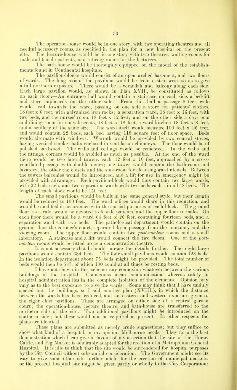 The operation-house would be in one story, with two operating theatres and all needful accessory rooms, as specified in the plan for a new hospital on the present site. The lecture-house would be in one story with two theatres, waiting-rooms for male and female patients, and retiring I'ooms for the lecturers. The bath-house would be thoroughly equipped on the model of the establish- ments found in Continental hospitals. The pavilion-blocks would consist of an open arched basement, and two floors of wards. The long axis of the pavilions would he from east to west, so as to give a full northern exposure. There would be a verandah and balcony along each side. Each large pavilion would, as shown in Plan XVII., be constituted as follows on each floor:—An entrance hall would contain a staircase on each side, abed-lift and store cupboards on the other side. From this hall a passage 8 feet wide would lead towards the ward, passing on one side a store for patients' clothes, 18 feet X 6 feet, with galvanized iron racks; a separation ward, 18 feet x 16 feet, with two beds, and the nurses' room, 18 feet x 12 feet; and on the other side a day-room and dining-room for convalescents, 18 feet x 18 feet, a ward-kitchen 18 feet x 8 feet, and a scullery of the same size. The ward itself wonld measure 100 feet x 26 feet, and would contain 22 beds, each bed having 118 square feet of floor space. Beds would alternate with windows. Warmth would be provided by two central stoves, having vertical smoke-shafts enclosed in ventilation chimneys. The floor would be of polished hardwood. The walls and ceilings would be cemented. In the walls and the fittings, corners would be avoided as nuicli as possible. At the end of the ward there would be two lateral towers, each 12 feet x 10 feet, approached by a cross- ventilated passage with double doors; one tower would contain the bath-room and lavatory, the other the closets and the sink-room for cleansing ward utensils. Between the towers balconies would be introduced, and a lift for use in emergency might be provided with advantage. Each pavilion-block would thus contain two large wards, with 22 beds each, and two separation wards with two beds each—in all 48 beds. The length of each block would be 150 feet. The small pavilions would be built in the same general style, l)ut their length Avould be reduced to 100 feet. The ward offices would share in this reduction, and would be modified in accordance with the special purposes of each block. The ground floor, as a rule, would be devoted to female patients, and the upper floor to males. On each floor there would be a ward 64 feet x 26 feet, containing fourteen beds, and a separation ward with two beds. The pathological department would contain on the ground floor the coroner's court, separated by a passage from the mortuary and the viewing room. The upper floor Avould contain two posi-7nortem rooms and a small laboratory. A staircase and a lift would connect the two floors. One of the post- mortem rooms would be fitted up as a demonstration theatre. It is not necessary that I should pursue the details further. The eight large pavilions would contain 384 beds. The four small pavilions would contain 128 beds. In the isolation department about 75 l)eds might be provided. The total number of beds would then be 587, of which 100 could at all times be resting beds. I have not shown in this scheme any connexion whatever between the various buildings of the hospital. Connexions mean communication, whereas safety in hospital administration lies in the complete isolation of the elements. Opinion may vary as to the l^est exposure to give the wards. Some may think that I have unduly spaced out the buildings, so I add another plan (XVIIL), in which the distance between the wards has been reduced, and an eastern and western exposure given to the eight chief pavilions. These are arranged on either side of a central garden court; the operation-house, lecture theatre, and bath-house are transferred to the northern side of the site. Two additional pavilions might be introduced on the southern side ; but these would not be required at present. In other respects the plans are identical. These plans are submitted as merely crude suggestions; l)ut they suffice to show what kind of a hospital, in my opinion, Melbourne needs. They form the best demonstration which I can give in favour of my assertion that the site of the Horse, Cattle, and Pig Market is admirably adapted for the erection of a Metropolitan General Hospital. It is idle to think that the site would l)e surrendered for hospital purposes by the City Council without suljstantial consideration. The Government might see its way to give some other site further afield for the erection of munici])al markets, or the present hospital site might be given partly or wholly to the City Corporation;