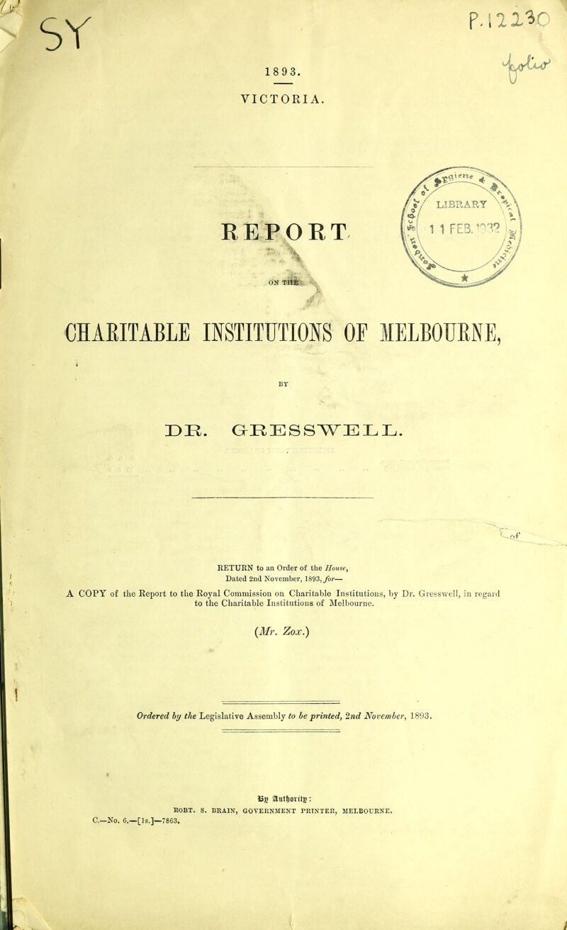 SY 1 8 93. VICTORIA REPOET \etxe LIBRARY 1 1 FEB.''- \4 '3.*? ON THE : CHARITABLE mSTITUTIONS OF lELBOURNE, BY RETUEN to an Order of the House, Dated 2nd November, 1893,/or— A COPY of the Eeport to the Royal Commission on Charitable Institutions, by Dr. Gresswell, in regard to the Charitable Institutions of Melbourne. (Mr. Zox.) Ordered by the Legislative Assembly to be printed, 2nd Novembei^ 1893. iSj) autjovitj): KOBT. S. BEAIN, GOVERNMENT PRINTER, MELBOURNE. C—No. 6.—[Is.]—7863.