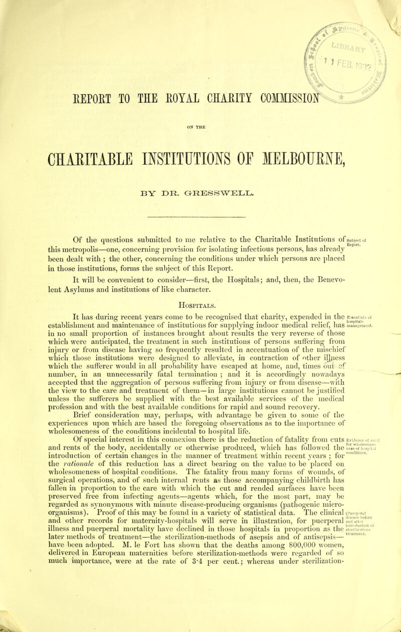 EEPOET TO THE EOTAL CHAEITY CHARITABLE INSTITUTIOIS OF lELBOURNE, BY DR. G^RESSWELL. E-:sent'a!a o£ liospital- manasemcnt. Of the questious submitted to me relative to tlie Charitable Institutions of subject ot this metropolis—one, concerning provision for isolating infectious persons, has already been dealt with ; the other, concerning the conditions under which persons are placed in those institutions, forms tlie subject of this Report. It will be convenient to consider—first, the Hospitals; and, then, the Benevo- lent Asylums and institutions of like character. Hospitals. It has during recent years come to be recognised that charity, expended in the establishment and maintenance of institutions for supplying indoor medical relief, has in no small proportion of instances brought about results the very reverse of those which were anticipated, the treatment in such institutions of persons suffering from injury or from disease having so frequently resulted in accentuation of the mischief which those institutions were designed to alleviate, in contraction of other iljpess which the sufferer would in all probability have escaped at home, and, times out of number, in an unnecessarily fatal termination ; and it is accordingly nowadays accepted that the aggregation of persons suffering from injury or from disease—with the view to the care and treatment of them—in large institutions cannot be justified unless the sufferers be supplied with the best available services of the medical profession and with the best available conditions for rapid and sound recovery. Brief consideration may, perhaps, with advantage be given to some of the experiences upon which are based the foregoing observations as to the importance of wliolesomeness of the conditions incidental to hospital life. Of special interest in this connexion there is the reduction of fatality from cuts and rents of the body, accidentally or otherwise produced, which has followed the introduction of certain changes in the manner of treatment within recent years ; for the rationale of this reduction has a direct bearing on the value to be placed on wholesomeness of hospital conditions. The fatality from many forms of wounds, of surgical operations, and of such internal rents as those accompanying childbirth has fallen in proportion to the care with which the cut and rended surfaces have been preserved free from infecting agents—agents which, for the most part, may be regarded as synonymous with minute disease-producing organisms (pathogenic micro- organisms). Proof of this may be found in a variety of statistical data. The clinical and other records for maternity-hospitals will serve ia illustration, for puerperal illness and puerperal mortality have declined in those hospitals in proportion as the later methods of treatment—the sterilization-methods of asepsis and of antisepsis— have been adopted. M. le Fort has shown that the deaths among 800,000 women, delivered in European maternities before sterilization-methods were regarded of so much importance, were at the rate of 3'4 per cent.; whereas under sterilization- EviJcace ot iicci for wliolesome- ness of liosp'tal coii(Utioi:s. (Puerperal disease I)efore and aftm- iiitroduction of sterilizition- treatment.